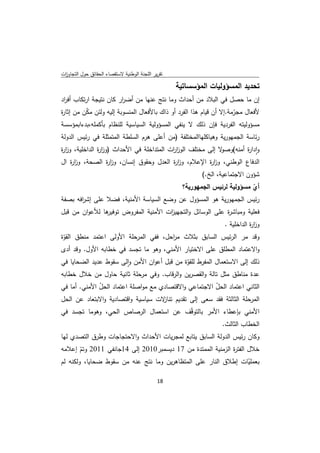 ‫ﺗﻘرﻳر اﻟﻠﺟﻧﺔ اﻟوطﻧﻳﺔ ﻻﺳﺗﻘﺻﺎء اﻟﺣﻘﺎﺋق ﺣوﻝ اﻟﺗﺟﺎوزت‬
 ‫ا‬

                                                    ‫ﺗﺣدﻳد اﻟﻣﺳؤوﻟﻳﺎت اﻟﻣؤﺳﺳﺎﺗﻳﺔ‬
‫إن ﻣﺎ ﺣﺻﻝ ﻓﻲ اﻟﺑﻼد ﻣن أﺣداث وﻣﺎ ﻧﺗﺞ ﻋﻧﻬﺎ ﻣن أﺿ ار ﻛﺎن ﻧﺗﻳﺟﺔ ارﺗﻛﺎب أﻓ اد‬
 ‫ر‬                      ‫ر‬
‫ﻷﻓﻌﺎﻝ ﻣﺟرﻣﺔ.إﻻ أن ﻗﻳﺎم ﻫذا اﻟﻔرد أو ذاك ﺑﺎﻷﻓﻌﺎﻝ اﻟﻣﻧﺳوﺑﺔ إﻟﻳﻪ وﻟﺋن ﻣﻛن ﻣن إﺛﺎ ة‬
‫ر‬         ‫ّ‬                                                           ‫ّ‬
‫ﻣﺳؤوﻟﻳﺗﻪ اﻟﻔردﻳﺔ ﻓﺈن ذﻟك ﻻ ﻳﻧﻔﻲ اﻟﻣﺳؤوﻟﻳﺔ اﻟﺳﻳﺎﺳﻳﺔ ﻟﻠﻧظﺎم ﺑﺄﻛﻣﻠﻪ،ﺑدءاﺑﻣؤﺳﺳﺔ‬
‫رﺋﺎﺳﺔ اﻟﺟﻣﻬورﻳﺔ وﻫﻳﺎﻛﻠﻬﺎاﻟﻣﺧﺗﻠﻔﺔ )ﻣن أﻋﻠﻰ ﻫرم اﻟﺳﻠطﺔ اﻟﻣﺗﻣﺛﻠﺔ ﻓﻲ رﺋﻳس اﻟدوﻟﺔ‬
‫وادا ة أﻣﻧﻪ( ﻻ إﻟﻰ ﻣﺧﺗﻠف اﻟوز ات اﻟﻣﺗداﺧﻠﺔ ﻓﻲ اﻷﺣداث )وز ة اﻟداﺧﻠﻳﺔ، وز ة‬
‫ار‬             ‫ار‬                         ‫ار‬                ‫وﺻو‬    ‫ٕ ر‬
‫اﻟدﻓﺎع اﻟوطﻧﻲ، وز ة اﻹﻋﻼم، وز ة اﻟﻌدﻝ وﺣﻘوق إﻧﺳﺎن، وز ة اﻟﺻﺣﺔ، وز ة اﻝ‬
    ‫ار‬             ‫ار‬                      ‫ار‬           ‫ار‬
                                                            ‫ﺷؤون اﻻﺟﺗﻣﺎﻋﻳﺔ، اﻟﺦ.(‬
                                         ‫أي ﻣﺳؤوﻟﻳﺔ ﻟرﺋﻳس اﻟﺟﻣﻬورﻳﺔ؟‬
                                                                  ‫ّ‬
‫رﺋﻳس اﻟﺟﻣﻬورﻳﺔ ﻫو اﻟﻣﺳؤوﻝ ﻋن وﺿﻊ اﻟﺳﻳﺎﺳﺔ اﻷﻣﻧﻳﺔ، ﻓﺿﻼ ﻋﻠﻰ إﺷ اﻓﻪ ﺑﺻﻔﺔ‬
       ‫ر‬
‫ﻫﺎ ﻟﻸﻋوان ﻣن ﻗﺑﻝ‬
               ‫ﻓﻌﻠﻳﺔ وﻣﺑﺎﺷ ة ﻋﻠﻰ اﻟوﺳﺎﺋﻝ واﻟﺗﺟﻬﻳزت اﻷﻣﻧﻳﺔ اﻟﻣﻔروض ﺗوﻓﻳر‬
                                     ‫ا‬                    ‫ر‬
                                                                    ‫وز ة اﻟداﺧﻠﻳﺔ .‬
                                                                               ‫ار‬
‫وﻗد ﻣر اﻟرﺋﻳس اﻟﺳﺎﺑق ﺑﺛﻼث ﻣ اﺣﻝ، ﻓﻔﻲ اﻟﻣرﺣﻠﺔ اﻷوﻟﻰ اﻋﺗﻣد ﻣﻧطق اﻟﻘوة‬
 ‫ّ‬                                    ‫ر‬
‫واﻻﻋﺗﻣﺎد اﻟﻣطﻠق ﻋﻠﻰ اﻻﺧﺗﻳﺎر اﻷﻣﻧﻲ، وﻫو ﻣﺎ ﺗﺟﺳد ﻓﻲ ﺧطﺎﺑﻪ اﻷوﻝ. وﻗد أدى‬
‫ذﻟك إﻟﻰ اﻻﺳﺗﻌﻣﺎﻝ اﻟﻣﻔرط ﻟﻠﻘوة ﻣن ﻗﺑﻝ أﻋوان اﻷﻣن واﻟﻰ ﺳﻘوط ﻋدﻳد اﻟﺿﺣﺎﻳﺎ ﻓﻲ‬
                        ‫ٕ‬                    ‫ّ‬
‫ﻋدة ﻣﻧﺎطق ﻣﺛﻝ ﺗﺎﻟﺔ واﻟﻘﺻرﻳن واﻟرﻗﺎب. وﻓﻲ ﻣرﺣﻠﺔ ﺛﺎﻧﻳﺔ ﺣﺎوﻝ ﻣن ﺧﻼﻝ ﺧطﺎﺑﻪ‬
‫اﻟﺛﺎﻧﻲ اﻋﺗﻣﺎد اﻟﺣﻝ اﻻﺟﺗﻣﺎﻋﻲ واﻻﻗﺗﺻﺎدي ﻣﻊ ﻣواﺻﻠﺔ اﻋﺗﻣﺎد اﻟﺣﻝ اﻷﻣﻧﻲ. أﻣﺎ ﻓﻲ‬
              ‫ّ‬                                        ‫ّ‬
‫اﻟﻣرﺣﻠﺔ اﻟﺛﺎﻟﺛﺔ ﻓﻘد ﺳﻌﻰ إﻟﻰ ﺗﻘدﻳم ﻻت ﺳﻳﺎﺳﻳﺔ واﻗﺗﺻﺎدﻳﺔ واﻻﺑﺗﻌﺎد ﻋن اﻟﺣﻝ‬
                                   ‫ﺗﻧﺎز‬
‫اﻷﻣﻧﻲ ﺑﺈﻋطﺎء اﻷﻣر ﺑﺎﻟﺗوﻗّف ﻋن اﺳﺗﻌﻣﺎﻝ اﻟرﺻﺎص اﻟﺣﻲ، وﻫوﻣﺎ ﺗﺟﺳد ﻓﻲ‬
                                                    ‫اﻟﺧطﺎب اﻟﺛﺎﻟث.‬
‫وﻛﺎن رﺋﻳس اﻟدوﻟﺔ اﻟﺳﺎﺑق ﻳﺗﺎﺑﻊ ﻟﻣﺟرﻳﺎت اﻷﺣداث واﻻﺣﺗﺟﺎﺟﺎت وطرق اﻟﺗﺻدي ﻟﻬﺎ‬
‫ﺧﻼﻝ اﻟﻔﺗ ة اﻟزﻣﻧﻳﺔ اﻟﻣﻣﺗدة ﻣن 71 دﻳﺳﻣﺑر0102 إﻟﻰ 41ﺟﺎﻧﻔﻲ 1102 وﺗم إﻋﻼﻣﻪ‬
        ‫ّ‬                                                   ‫ر‬
‫ﺑﻌﻣﻠﻳﺎت إطﻼق اﻟﻧﺎر ﻋﻠﻰ اﻟﻣﺗظﺎﻫرﻳن وﻣﺎ ﻧﺗﺞ ﻋﻧﻪ ﻣن ﺳﻘوط ﺿﺣﺎﻳﺎ، وﻟﻛﻧﻪ ﻟم‬
                                                                   ‫ّ‬

                                              ‫ 81‬
‫ ‬
 