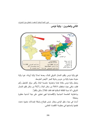 ‫ﻘﺻﺎء اﻟﺣﻘﺎﺋق ﺣوﻝ اﻟﺗﺟﺎوزت‬
 ‫ا‬         ‫ﺣ‬            ‫ﺗﻘرﻳر ﺟﻧﺔ اﻟوطﻧﻳﺔ ﻻﺳﺗﻘ‬
                                       ‫اﻟﻠﺟ‬

                                                  ‫اﻟﺛﺎﻧﻲ و ﻌﺷرون : وﻻﻳﺔ ﺗوﻧس‬
                                                  ‫س‬       ‫و‬       ‫اﻟﻌ‬




‫ﺗﻘﻊ ﻻﻳﺔ وﻧس ﺑﺈﻗﻠﻳم ﻟﺷﻣﺎﻝ اﻟﺷرﻗﻲ ﻟﻠﺑﻼد، ﺣدﻫﺎ ﺷﻣﺎﻻ ﻻﻳﺔ أرﻳﺎﻧﺔ، ﻏرﺑﺎ ﻻﻳﺔ‬
   ‫و‬                ‫و‬        ‫ﻳﺣ‬       ‫ﻲ‬          ‫اﻟ‬         ‫و ﺗو‬
                         ‫ض اﻟﻣﺗوﺳط.‬
                                  ‫ﺎ ﻻﻳﺔ ﺑن روس وﺷرﻗﺎ اﻟﺑﺣر اﻷﺑﻳض‬
                                                      ‫ﻋر‬      ‫ﻣﻧوﺑﺔ، ﺟﻧوﺑﺎ و‬
‫ﻣﺔ اﻟﺑﻼد و ﺑر ﻣرﻛز ﺗﺷﻐﻳﻝ وأﻫم‬
        ‫ﻟﻠﺗﺷ‬     ‫أﻛﺑ‬                          ‫وﺗﺣﺗﻝ ﻻﻳﺔ ﺗوﻧس ﻣﻛﺎﻧﺔ‬
                            ‫ﺔ ﻫﺎﻣﺔ ﺑﺈﻋﺗ ﻫﺎ ﻋﺎﺻﻣ‬
                                  ‫ﺗﺑﺎر‬                      ‫و‬
‫طب 9.9% ﻣن ﺳﻛﺎن ﺑﻼد و72% ﻣن ﺳﻛﺎن ﻗﻠﻳم اﻟﺷﻣﺎﻝ‬
          ‫إﻗ‬               ‫اﻟﺑ‬     ‫ﻣ‬       ‫ﻗطب ﺳﻛﻧﻲ ﺣﻳث ﺗﺳﺗﻘط‬
              ‫2 ﺳﺎﻛن ﻠم2.‬
                 ‫ﺑﺎﻟﻛﻠ‬  ‫اﻟﺷرﻗﻲ، أﻣﺎ ﻧﺳﺑﺔ اﻟﻛﺛﺎﻓﺔ اﻟﺳﻛﺎﻧﻳﺔ ﻓﻘد ﻓﺎﻗت 0672‬
                                                             ‫ّ‬
‫ﻫﺎ ﻟﻌﺎﺻﻣﺔ ﺳﻳﺎﺳﻳﺔ و ﺻﺎدﻳﺔ ﻓﻬﻲ ﺗﺣﺗوي ﻰ ﺑﻧﻳﺔ ﺳﻳﺔ ﻣﺗطو ة‬
‫ر‬        ‫أﺳﺎﺳ‬   ‫ﻋﻠﻰ‬             ‫اﻹﻗﺗﺻ‬          ‫اﻟﺳ‬         ‫وﺑﺎﻋﺗﺑﺎر اﻟ‬
                                                                       ‫وﻣﺗﻣﺛﻠﺔ‬
‫أﺳﺎﺳﺎ ﻓﻲ ﻣﻳﻧﺎء ﺣﻠق ﻟوادي وﻣطﺎر ﺗوﻧس طﺎج وﺷﺑﻛﺔ ﺗﺻﺎﻻت ﻣﻳ ة دﻋﻣت‬
     ‫ﻣﺗﻣ ز‬    ‫إﺗ‬        ‫ﻗرط‬    ‫ر‬         ‫اﻟ‬        ‫ﻣ‬
                                       ‫ﺎد اﻟﻌﺎﻟﻣﻲ.‬
                                                 ‫ﺗﻔﺗﺣﻬﺎ و ﺎﺟﻬﺎ ﻓﻲ ظوﻣﺔ اﻻﻗﺗﺻﺎ‬
                                                           ‫ﻣﻧظ‬     ‫اﻧدﻣﺎ‬



                                           ‫ 602‬
‫ ‬
 