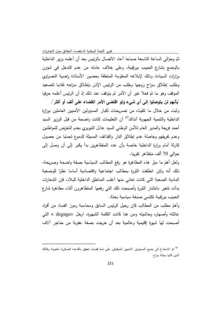 ‫ﺗﻘرﻳر اﻟﻠﺟﻧﺔ اﻟوطﻧﻳﺔ ﻻﺳﺗﻘﺻﺎء اﻟﺣﻘﺎﺋق ﺣوﻝ اﻟﺗﺟﺎوزت‬
 ‫ا‬
‫ﺛم وﺣواﻟﻲ اﻟﺳﺎﻋﺔ اﻟﺗﺎﺳﻌﺔ ﺻﺑﺎﺣﺎ أﻋﺎد اﻻﺗﺻﺎﻝ ﺑﺎﻟرﺋﻳس ﺑﻌد أن أﻋﻠﻣﻪ وزﻳر اﻟداﺧﻠﻳﺔ‬
                                                                           ‫ّ‬
‫ع اﻟﺣﺑﻳب ﺑورﻗﻳﺑﺔ، وﻋﻠﻰ ﺧﻼف ﻋﺎدﺗﻪ ﻣن ﻋدم اﻟﺗدﺧﻝ ﻓﻲ ﺷؤون‬          ‫ﺑﺎﻟوﺿﻊ ﺑﺷﺎر‬
‫وز ات اﻟﺳﻳﺎدة، وذﻟك ﻹﺑﻼﻏﻪ اﻟﻣﻌﻠوﻣﺔ اﻟﻣﺗﻌﻠﻘﺔ ﺑﺣﺿور اﻷﺳﺗﺎذة اﺿﻳﺔ اﻟﻧﺻ اوي‬
  ‫ر‬         ‫ر‬                                                      ‫ار‬
‫وطﻠب إطﻼق ﺳ اح زوﺟﻬﺎ وطﻠب ﻣن اﻟرﺋﻳس اﻹذن ﺑﺈطﻼق ﺳ اﺣﻪ ﺗﻔﺎدﻳﺎ ﻟﺗﺻﻌﻳد‬
                ‫ر‬                                    ‫ر‬
‫اﻟﻣوﻗف وﻫو ﻣﺎ ﺗم ﻓﻌﻼ ﻏﻳر أن اﻷﻣر ﻟم ﻳﺗوﻗف ﻋﻧد ذﻟك إذ أن اﻟرﺋﻳس أﻋﻠﻣﻪ ﺣرﻓﻳﺎ‬
                                                          ‫ّ‬
     ‫"ﺑﺄﻧﻬم ﻟن ﻳﺗوﺻﻠوا إﻟﻰ أي ﺷﻲء وﻟو اﻗﺗﺿﻰ اﻷﻣر اﻟﻘﺿﺎء ﻋﻠﻰ أﻟف أو أﻛﺛر".‬
‫وﺛﺑت ﻣن ﺧﻼﻝ ﻣﺎ ﺗﻠﻘﻳﻧﺎﻩ ﻣن ﺗﺻرﻳﺣﺎت ﻟﻛﺑﺎر اﻟﻣﺳؤوﻟﻳن اﻷﻣﻧﻳﻳن اﻟﻌﺎﻣﻠﻳن ﺑوز ة‬
‫ار‬
                                                                       ‫34‬
‫أن اﻟﺗﻌﻠﻳﻣﺎت ﻛﺎﻧت واﺿﺣﺔ ﻣن ﻗﺑﻝ اﻟوزﻳر اﻟﺳﻳد‬                                 ‫اﻟداﺧﻠﻳﺔ واﻟﺗﻧﻣﻳﺔ اﻟﺟﻬوﻳﺔ آﻧذاك‬
‫ي ﺑﻌدم اﻟﺗﻌرض ﻟﻠﻣواطﻧﻳن‬
           ‫ّ‬           ‫أﺣﻣد ﻓرﻳﻌﺔ واﻟﻣدﻳر اﻟﻌﺎم ﻟﻸﻣن اﻟوطﻧﻲ اﻟﺳﻳد ﻋﺎدﻝ اﻟﺗﻳوﻳر‬
‫ع ﺗﺣﺳﺑﺎ ﻣن ﺣﺻوﻝ‬
            ‫ّ‬     ‫وﻋدم ﺗﻔرﻳﻘﻬم وﺧﺎﺻﺔ ﻋدم إطﻼق اﻟﻧﺎر واﻟﻘذاﺋف اﻟﻣﺳﻳﻠﺔ ﻟﻠدﻣو‬
                                                           ‫ّ‬
‫ﻛﺎرﺛﺔ أﻣﺎم وز ة اﻟداﺧﻠﻳﺔ ﺧﺎﺻﺔ وأن ﻋدد اﻟﻣﺗظﺎﻫرﻳن ﺑدأ ﻳﻛﺑر إﻟﻰ أن وﺻﻝ إﻟﻰ‬
                                                         ‫ار‬
                                                                            ‫ﺣواﻟﻲ 07 أﻟف ﻣﺗظﺎﻫر ﺗﻘرﻳﺑﺎ.‬
‫وﻟﻌﻝ أﻫم ﻣﺎ ﻣﻳز ﻫذﻩ اﻟﻣظﺎﻫ ة ﻫو رﻓﻊ اﻟﻣطﺎﻟب اﻟﺳﻳﺎﺳﻳﺔ ﺑﺻﻔﺔ واﺿﺣﺔ وﺻرﻳﺣﺔ،‬
                                           ‫ر‬             ‫ّ‬     ‫ّ‬
‫ذﻟك أﻧﻪ وﻟﺋن اﻧطﻠﻘت اﻟﺛو ة ﺑﻣطﺎﻟب اﺟﺗﻣﺎﻋﻳﺔ واﻗﺗﺻﺎدﻳﺔ أﺳﺎﺳﺎ ﻧظر ﻟﻠوﺿﻌﻳﺔ‬
        ‫ا‬                                    ‫ر‬
‫اﻟﻣﺎدﻳﺔ اﻟﺻﻌﺑﺔ اﻟﺗﻲ ﻛﺎﻧت ﺗﻌﺎﻧﻲ ﻣﻧﻬﺎ أﻏﻠب اﻟﻣﻧﺎطق اﻟداﺧﻠﻳﺔ ﻟﻠﺑﻼد، ﻓﺈن اﻟﺷﻌﺎ ات‬
 ‫ر‬
‫ﺑدأت ﺗﺗﻐﻳر ﺑﺎﻧﺗﺷﺎر اﻟﺛو ة وأﺻﺑﺣت ﺗﻠك اﻟﺗﻲ رﻓﻌﻬﺎ اﻟﻣﺗظﺎﻫرون أﺛﻧﺎء ﻣظﺎﻫ ة ع‬
‫ر ﺷﺎر‬                                           ‫ر‬
                                                               ‫اﻟﺣﺑﻳب ﺑورﻗﻳﺑﺔ ﺗﻛﺗﺳﻲ ﺻﺑﻐﺔ ﺳﻳﺎﺳﻳﺔ ﺑﺣﺗﺔ.‬
‫وأﻫم ﻣطﻠب ﻣن اﻟﻣطﺎﻟب ﻛﺎن رﺣﻳﻝ اﻟرﺋﻳس اﻟﺳﺎﺑق وﻣﺣﺎﺳﺑﺔ رﻣوز اﻟﻔﺳﺎد ﻣن أﻓ اد‬
 ‫ر‬                                                                  ‫ّ‬
‫ﻋﺎﺋﻠﺗﻪ وأﺻﻬﺎ ﻩ وﺣﺎﺷﻳﺗﻪ وﻣن ﻫﻧﺎ ﻛﺎﻧت اﻟﻛﻠﻣﺔ اﻟﺷﻬﻳ ة، ارﺣﻝ »‪ « degage‬اﻟﺗﻲ‬
                          ‫ر‬                                 ‫ر‬
‫أﺻﺑﺣت ﻟﻬﺎ ﺷﻬ ة إﻗﻠﻳﻣﻳﺔ وﻋﺎﻟﻣﻳﺔ ﺑﻌد أن ﺧرﺟت ﺑﺻﻔﺔ ﻋﻔوﻳﺔ ﻣن ﺣﻧﺎﺟر آﻻف‬
                                                    ‫ر‬


‫                                                            ‬
‫ 34 ﺗم اﻻﺳﺗﻣﺎع إﻟﻰ ﺟﻣﻳﻊ اﻟﻣﺳؤوﻟﻳن اﻻﻣﻧﻳﻳن اﻟﻣوﻗوﻓﻳن ﻋﻠﻰ ذﻣﺔ ﻗﺿﺎﻳﺎ ﺗﺣﻘﻳق ﺑﺎﻟﻘﺎﻋدة اﻟﻌﺳﻛرﻳﺔ ﺑﺎﻟﻌوﻳﻧﺔ وﻛذﻟك‬
                                                                                                     ‫ّ‬
                                                                                     ‫اﻟذﻳن ﻛﺎﻧوا ﺑﺣﺎﻟﺔ ﺳ اح‬
                                                                                      ‫ر‬

                                                               ‫ 122‬
‫ ‬
 