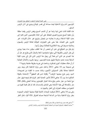 ‫ﺗﻘرﻳر اﻟﻠﺟﻧﺔ اﻟوطﻧﻳﺔ ﻻﺳﺗﻘﺻﺎء اﻟﺣﻘﺎﺋق ﺣوﻝ اﻟﺗﺟﺎوزت‬
 ‫ا‬
‫اﻟﺗوﻧﺳﻳﻳن أﻣﺎم وز ة اﻟداﺧﻠﻳﺔ ﻟﻳﻣﺗد ﺻداﻫﺎ إﻟﻰ ﻗﺻر ﻗرطﺎج وﻳدوي ﻓﻲ آذان اﻟرﺋﻳس‬
                                                        ‫ار‬
                                                                                                              ‫اﻟﺳﺎﺑق.‬
‫ﻫذﻩ اﻟﻛﻠﻣﺔ ﻛﺎﻧت ﺗﻌﻧﻲ ﺷﻳﺋﺎ واﺣدا ﻫو أن اﻟﺷﻌب أﺻﺑﺢ ﻳرﻓض اﻟرﺋﻳس رﻓﺿﺎ ﻣطﻠﻘﺎ‬
‫وأن ﺗﺧﻠﻳﻪ أﺻﺑﺢ ﺿرو ة ﻗﺻوى ﻟﻠﺣﻔﺎظ ﻋﻠﻰ أﻣن اﻟﺑﻼد ﻓﺎﻟﺗوﻧﺳﻳون اﻟذﻳن ﻛﺎﻧوا إﻟﻰ‬
                                                     ‫ر‬
‫ﺣدود اﻟﻠﻳﻠﺔ اﻟﺳﺎﺑﻘﺔ، ﻏم ﻣﺎ ﻳﻌﺎﻧوﻧﻪ ﻣن ﺗﻬﻣﻳش وﺗوزﻳﻊ ﻏﻳر ﻋﺎدﻝ ﻟﻠﺛروات، ﻏﻳر‬
                                                   ‫ور‬
‫ﻗﺎدرﻳن ﻋﻠﻰ اﻟﺗﺣدث ﻋﻠﻧﺎ ﺣﺗﻰ ﻋﻠﻰ اﻟﺗﺟﺎو ات اﻟﻣؤﻛدة ﻟﻌﺎﺋﻠﺔ اﻟرﺋﻳس وأﺻﻬﺎ ﻩ‬
‫ر‬                        ‫ّ‬      ‫ز‬                           ‫ّ‬
                       ‫وﺣﺎﺷﻳﺗﻪ ﺻرﺧوا ﻓﻲ وﺟﻪ اﻟدﻛﺗﺎﺗورﻳﺔ ﻟﻠﻣطﺎﻟﺑﺔ ﺑرﺣﻳﻝ أﺳﻬﺎ.‬
                           ‫ر‬
‫وﻟم ﻳﻛن ﻣن اﻟﻣﺗوﻗّﻊ ﻓﻲ ذﻫن أي ﺷﺧص أن ﻫذا اﻟطﻠب ﺳﻳﻛون ﻣداﻩ ﺑﻌﻳدا وﻳؤدي‬
‫إﻟﻰ ﻓ ار اﻟرﺋﻳس ﺑﺎﻟطرﻳﻘﺔ اﻟﺗﻲ ﺳﻳﻘﻊ اﺳﺗﻌ اﺿﻬﺎ ﻻﺣﻘﺎ واﻟﺳؤاﻝ اﻟذي ح ﻫو ﻫﻝ أن‬
           ‫ﻳطر‬                      ‫ر‬                             ‫ر‬
‫ﻫذا اﻟﺻدى ﻫو اﻟذي أدى ﻓﻌﻼ إﻟﻰ رﺣﻳﻝ ﻫذا اﻟرﺋﻳس اﻟذي ﻛﺎن إﻟﻰ ﺣدود اﻟﻠﻳﻠﺔ‬
‫اﻟﺳﺎﺑﻘﺔ ﺑﺻدد ﺗﺣدﻳد ﺧﺎرطﺔ طرﻳق ﺟدﻳدة ﻟﻠﺗوﻧﺳﻳﻳن ﻋﻬﺎ ﺑﺎﻟورود واﻷﺣﻼم اﻟﺧﻳﺎﻟﻳﺔ‬
                           ‫زر‬
      ‫أم أن ﻫﻧﺎك ﻣﻌطﻳﺎت ى ﺗﺿﺎﻓرت وﺳﺎﻫﻣت ﻓﻲ ﻫروﺑﻪ ﺑطرﻳﻘﺔ ﻣﻔﺎﺟﺋﺔ وﻏرﻳﺑﺔ ؟‬
                                                     ‫أﺧر‬
‫ﻓﻲ ﺻﺑﻳﺣﺔ ﻳوم 41 ﺟﺎﻧﻔﻲ 1102 وداﺧﻝ ﻣﺑﻧﻰ وز ة اﻟداﺧﻠﻳﺔ ﻛﺎن ﻳوﺟد وزﻳر‬
                       ‫ار‬
‫اﻟداﺧﻠﻳﺔ ﻣﺣﺎطﺎ ﺑﻛﺑﺎر اﻟﻣﺳؤوﻟﻳن اﻷﻣﻧﻳﻳن، وﺗﻣت ﺣﺳب ﻣﺎ ﺗﻠﻘﻳﻧﺎﻩ ﻣن ﺗﺻرﻳﺣﺎت‬
                              ‫ّ‬
‫ﻫﺎب44 وأﻗواﻟﻪ ﻟدى ﻗﻠم اﻟﺗﺣﻘﻳق اﻻﺳﺗﻌﺎﻧﺔ ﺑﺎﻟﻔرﻗﺔ‬
                ‫54‬
                                             ‫اﻟﺳﻳد رﺋﻳس ج ﻣﺟﺎﺑﻬﺔ اﻹر‬
                                                         ‫ﻓو‬
‫اﻟﻣذﻛو ة ﻣﻧذ ﻳوم 21 ﺟﺎﻧﻔﻲ1102 ﻟﺗﺄﻣﻳن اﻟﺣﻣﺎﻳﺔ ﻟﻣﻘر اﻟوز ة ﻓﺗم ﺗوﺟﻳﻪ ﻓرﻳق ﻋﻣﻝ‬
                ‫ار ّ‬                                                ‫ر‬
‫ﻣﻊ أﺳﻠﺣﺔ ﻣن ﻋﻳﺎر ﺧﺎص ﻳﺑﻠﻎ ﻣداﻫﺎ اﻟﻣؤﺛر ﻛﻳﻠوﻣﺗرﻳن وﻣداﻫﺎ اﻟﻌﻣﻠﻲ واﻟﻘﺎﺗﻝ 002‬
‫ﻣﺗر ﺑﺎﻹﺿﺎﻓﺔ إﻟﻰ ﺑﻘﻳﺔ اﻷﺳﻠﺣﺔ وﻫﻲ اﻟﺑﻧﺎدق واﻟﻣﺳدﺳﺎت ﻛﻣﺎ ﺗم ﻧﻘﻝ ﻛﻣﻳﺔ ﻛﺑﻳ ة ﻣن‬
   ‫ر‬              ‫ّ‬
                              ‫اﻟذﺧﻳ ة ﻣن ﻣﺧﺗﻠف اﻟﻌﻳﺎ ات إﻟﻰ اﻟﻣﻘر وﺗﺄﻣﻳﻧﻬﺎ ﺑﻪ.‬
                                                      ‫ر‬                ‫ر‬
‫وﻓﻲ ﻳوم 41 ﺟﺎﻧﻔﻲ 1102 ﺗﻣرﻛزت اﻟوﺣدات اﻟﺗﺎﺑﻌﺔ ﻟﻔرﻗﺔ ﻣﺟﺎﺑﻬﺔ ﻫﺎب اﻟﻣوﺟودة‬
           ‫اﻹر‬
‫ﺑﻣﻘر وز ة اﻟداﺧﻠﻳﺔ ﺑداﻳﺔ ﻣن اﻟﺳﺎﻋﺔ اﻟﺳﺎﺑﻌﺔ ﺻﺑﺎﺣﺎ ﻓﺗﻣرﻛز ﺛﻼﺛﺔ أﻓ اد داﺧﻝ اﻟﻣﻘر‬
            ‫ر‬                                                       ‫ار‬

‫                                                            ‬
                                                                ‫ 44 ﺗم ﺗﻠﻘﻲ إﻓﺎدﺗﻪ ﺑﻣﻘر وز ة اﻟداﺧﻠﻳﺔ ﻳوم 02 ﺳﺑﺗﻣﺑر1102‬
                                                                                             ‫ار‬                   ‫ّ‬
                              ‫ 54 ﺑﻣﻧﺎﺳﺑﺔ اﻟﺗﺣﻘﻳﻘﺎت اﻟﻌﺳﻛرﻳﺔ اﻟﻣﺟ اة ﻟدى اﻟﻣﺣﻛﻣﺔ اﻟﻌﺳﻛرﻳﺔ اﻟداﺋﻣﺔ ﺑﺗوﻧس واﻟﺑﺎﺣث اﻹﺑﺗداﺋﻲ‬
                                                                                   ‫ر‬

                                                               ‫ 222‬
‫ ‬
 