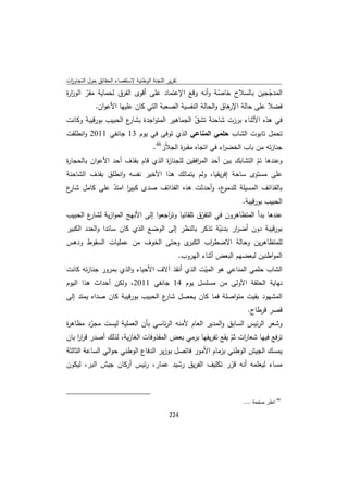 ‫ﺗﻘرﻳر اﻟﻠﺟﻧﺔ اﻟوطﻧﻳﺔ ﻻﺳﺗﻘﺻﺎء اﻟﺣﻘﺎﺋق ﺣوﻝ اﻟﺗﺟﺎوزت‬
 ‫ا‬
‫اﻟﻣدﺟﺟﻳن ﺑﺎﻟﺳﻼح ﺧﺎﺻﺔ وأﻧﻪ وﻗﻊ اﻹﻋﺗﻣﺎد ﻋﻠﻰ أﻗوى اﻟﻔرق ﻟﺣﻣﺎﻳﺔ ﻣﻘر اﻟوز ة‬
‫ار‬     ‫ّ‬                                               ‫ّ‬             ‫ّ‬
          ‫ﻓﺿﻼ ﻋﻠﻰ ﺣﺎﻟﺔ ﻫﺎق واﻟﺣﺎﻟﺔ اﻟﻧﻔﺳﻳﺔ اﻟﺻﻌﺑﺔ اﻟﺗﻲ ﻛﺎن ﻋﻠﻳﻬﺎ اﻷﻋوان.‬
                                                          ‫اﻹر‬
‫ع اﻟﺣﺑﻳب ﺑورﻗﻳﺑﺔ وﻛﺎﻧت‬
                     ‫ﻓﻲ ﻫذﻩ اﻷﺛﻧﺎء ﺑرزت ﺷﺎﺣﻧﺔ ﺗﺷق اﻟﺟﻣﺎﻫﻳر اﻟﻣﺗواﺟدة ﺑﺷﺎر‬
                                             ‫ّ‬
‫ﺗﺣﻣﻝ ﺗﺎﺑوت اﻟﺷﺎب ﺣﻠﻣﻲ اﻟﻣﻧﺎﻋﻲ اﻟذي ﺗوﻓﻰ ﻓﻲ ﻳوم 31 ﺟﺎﻧﻔﻲ 1102 واﻧطﻠﻘت‬
                                                               ‫ﺟﻧﺎزﺗﻪ ﻣن ﺑﺎب اﻟﺧﺿ اء ﻓﻲ اﺗﺟﺎﻩ ﻣﻘﺑ ة اﻟﺟﻼّز64.‬
                                                                         ‫ر‬               ‫ر‬
‫وﻋﻧدﻫﺎ ﺗم اﻟﺗﺷﺎﺑك ﺑﻳن أﺣد اﻟﻣ اﻓﻘﻳن ﻟﻠﺟﻧﺎ ة اﻟذي ﻗﺎم ﺑﻘذف أﺣد اﻷﻋوان ﺑﺎﻟﺣﺟﺎ ة‬
‫ر‬                                 ‫ز‬           ‫ر‬                     ‫ّ‬
‫ﻋﻠﻰ ﻣﺳﺗوى ﺳﺎﺣﺔ إﻓرﻳﻘﻳﺎ، وﻟم ﻳﺗﻣﺎﻟك ﻫذا اﻷﺧﻳر ﻧﻔﺳﻪ واﻧطﻠق ﺑﻘذف اﻟﺷﺎﺣﻧﺔ‬
‫ع، وأﺣدﺛت ﻫذﻩ اﻟﻘذاﺋف ﺻدى ﻛﺑﻳر اﻣﺗد ﻋﻠﻰ ﻛﺎﻣﻝ ع‬
‫ﺷﺎر‬        ‫ا ّ‬                                ‫ﺑﺎﻟﻘذاﺋف اﻟﻣﺳﻳﻠﺔ ﻟﻠدﻣو‬
                                                     ‫اﻟﺣﺑﻳب ﺑورﻗﻳﺑﺔ.‬
‫ع اﻟﺣﺑﻳب‬ ‫ﻋﻧدﻫﺎ ﺑدأ اﻟﻣﺗظﺎﻫرون ﻓﻲ اﻟﺗﻔرق ﺗﻠﻘﺎﺋﻳﺎ وﺗ اﺟﻌوا إﻟﻰ اﻷﻧﻬﺞ اﻟﻣوازﻳﺔ ﻟﺷﺎر‬
                                     ‫ر‬             ‫ّ‬
‫ﺑورﻗﻳﺑﺔ دون أﺿ ار ﺑدﻧﻳﺔ ﺗذﻛر ﺑﺎﻟﻧظر إﻟﻰ اﻟوﺿﻊ اﻟذي ﻛﺎن ﺳﺎﺋدا واﻟﻌدد اﻟﻛﺑﻳر‬
                                                          ‫ّ‬    ‫ر‬
‫ى وﺣﺗﻰ اﻟﺧوف ﻣن ﻋﻣﻠﻳﺎت اﻟﺳﻘوط ودﻫس‬            ‫ﻟﻠﻣﺗظﺎﻫرﻳن وﺣﺎﻟﺔ اﻻﺿط اب اﻟﻛﺑر‬
                                                       ‫ر‬
                                                                       ‫اﻟﻣواطﻧﻳن ﻟﺑﻌﺿﻬم اﻟﺑﻌض أﺛﻧﺎء اﻟﻬروب.‬
‫اﻟﺷﺎب ﺣﻠﻣﻲ اﻟﻣﻧﺎﻋﻲ ﻫو اﻟﻣﻳت اﻟذي أﻧﻘذ آﻻف اﻷﺣﻳﺎء واﻟذي ﺑﻣرور ﺟﻧﺎزﺗﻪ ﻛﺎﻧت‬
                                              ‫ّ‬
‫ﻧﻬﺎﻳﺔ اﻟﺣﻠﻘﺔ اﻷوﻟﻰ ﻣن ﻣﺳﻠﺳﻝ ﻳوم 41 ﺟﺎﻧﻔﻲ 1102، وﻟﻛن أﺣداث ﻫذا اﻟﻳوم‬
‫اﻟﻣﺷﻬود ﺑﻘﻳت ﻣﺗواﺻﻠﺔ ﻓﻣﺎ ﻛﺎن ﻳﺣﺻﻝ ع اﻟﺣﺑﻳب ﺑورﻗﻳﺑﺔ ﻛﺎن ﺻداﻩ ﻳﻣﺗد إﻟﻰ‬
                                 ‫ﺷﺎر‬
                                                                                                ‫ﻗﺻر ﻗرطﺎج.‬
‫وﺷﻌر اﻟرﺋﻳس اﻟﺳﺎﺑق واﻟﻣدﻳر اﻟﻌﺎم ﻷﻣﻧﻪ اﻟرﺋﺎﺳﻲ ﺑﺄن اﻟﻌﻣﻠﻳﺔ ﻟﻳﺳت ﻣﺟرد ﻣظﺎﻫ ة‬
‫ر‬       ‫ّ‬
‫ﺗرﻓﻊ ﻓﻳﻬﺎ ﺷﻌﺎ ات ﺛم ﻳﻘﻊ ﺗﻔرﻳﻘﻬﺎ ﺑرﻣﻲ ﺑﻌض اﻟﻣﻘذوﻓﺎت اﻟﻐﺎزﻳﺔ، ﻟذﻟك أﺻدر ﻗرر ﺑﺎن‬
    ‫اا‬                                                    ‫ر ّ‬
‫ﻳﻣﺳك اﻟﺟﻳش اﻟوطﻧﻲ ﺑزﻣﺎم اﻷﻣور ﻓﺎﺗﺻﻝ ﺑوزﻳر اﻟدﻓﺎع اﻟوطﻧﻲ ﺣواﻟﻲ اﻟﺳﺎﻋﺔ اﻟﺛﺎﻟﺛﺔ‬
‫ﻣﺳﺎء ﻟﻳﻌﻠﻣﻪ أﻧﻪ ﻗرر ﺗﻛﻠﻳف اﻟﻔرﻳق رﺷﻳد ﻋﻣﺎر، رﺋﻳس أرﻛﺎن ﺟﻳش اﻟﺑر، ﻟﻳﻛون‬
                                                    ‫ّ‬


‫                                                            ‬
                                                                                               ‫ 64 اﻧظر ﺻﻔﺣﺔ ....‬

                                                                    ‫ 422‬
‫ ‬
 