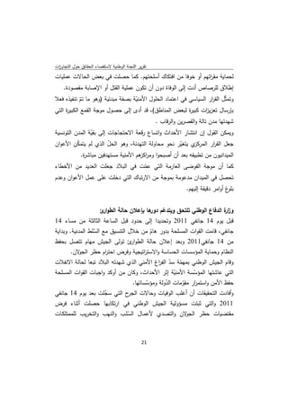 ‫ﺗﻘرﻳر اﻟﻠﺟﻧﺔ اﻟوطﻧﻳﺔ ﻻﺳﺗﻘﺻﺎء اﻟﺣﻘﺎﺋق ﺣوﻝ اﻟﺗﺟﺎوزت‬
 ‫ا‬
‫ﻟﺣﻣﺎﻳﺔ ﻣﻘ اﺗﻬم أو ﺧوﻓﺎ ﻣن اﻓﺗﻛﺎك أﺳﻠﺣﺗﻬم. ﻛﻣﺎ ﺣﺻﻠت ﻓﻲ ﺑﻌض اﻟﺣﺎﻻت ﻋﻣﻠﻳﺎت‬
                                                            ‫ر‬
    ‫إطﻼق ﻟﻠرﺻﺎص أدت إﻟﻰ اﻟوﻓﺎة دون أن ﺗﻛون ﻋﻣﻠﻳﺔ اﻟﻘﺗﻝ أو اﻹﺻﺎﺑﺔ ﻣﻘﺻودة.‬
‫وﺗﻣﺛّﻝ اﻟﻘ ار اﻟﺳﻳﺎﺳﻲ ﻓﻲ اﻋﺗﻣﺎد اﻟﺣﻠوﻝ اﻷﻣﻧﻳﺔ ﺑﺻﻔﺔ ﻣﺑدﺋﻳﺔ )وﻫو ﻣﺎ ﺗم ﺗﻧﻔﻳذﻩ ﻓﻌﻼ‬
             ‫ّ‬                     ‫ّ‬                               ‫ر‬
‫ﺑﺈرﺳﺎﻝ ﺗﻌزﻳ ات ﻛﺑﻳ ة ﻟﺑﻌض اﻟﻣﻧﺎطق(، ﻗد أدى إﻟﻰ ﺣﺻوﻝ ﻣوﺟﺔ اﻟﻘﻣﻊ اﻟﻛﺑﻳ ة اﻟﺗﻲ‬
     ‫ر‬                                                    ‫ر‬      ‫ز‬
                                                    ‫ﺷﻬدﺗﻬﺎ ﻣدن ﺗﺎﻟﺔ واﻟﻘﺻرﻳن واﻟرﻗﺎب .‬
‫وﻳﻣﻛن اﻟﻘوﻝ إن اﻧﺗﺷﺎر اﻷﺣداث واﺗﺳﺎع رﻗﻌﺔ اﻻﺣﺗﺟﺎﺟﺎت إﻟﻰ ﺑﻘﻳﺔ اﻟﻣدن اﻟﺗوﻧﺳﻳﺔ‬
                ‫ّ‬
‫ﺟﻌﻝ اﻟﻘ ار اﻟ ي ﻳﺗﻐﻳر ﻧﺣو ﻣﺣﺎوﻟﺔ اﻟﺗﻬدﺋﺔ، وﻫو اﻟﺣﻝ اﻟذي ﻟم ﻳﺗﻣﻛن اﻷﻋوان‬
          ‫ّ‬             ‫ّ‬                          ‫ّ‬     ‫ر ﻣرﻛز‬
             ‫اﻟﻣﻳداﻧﻳون ﻣن ﺗطﺑﻳﻘﻪ ﺑﻌد أن أﺻﺑﺣوا وﻣر ﻫم اﻷﻣﻧﻳﺔ ﻣﺳﺗﻬدﻓﻳن ﻣﺑﺎﺷ ة.‬
              ‫ر‬                       ‫اﻛز‬
‫ﻛﻣﺎ أن ﻣوﺟﺔ اﻟﻔوﺿﻰ اﻟﻌﺎرﻣﺔ اﻟﺗﻲ ﻋﻣت ﻓﻲ اﻟﺑﻼد ﺟﻌﻠت اﻟﻌدﻳد ﻣن اﻷﺧطﺎء‬
                                   ‫ّ‬
‫ﺗﺣﺻﻝ ﻓﻲ اﻟﻣﻳدان ﻣدﻋوﻣﺔ ﺑﻣوﺟﺔ ﻣن اﻻرﺗﺑﺎك اﻟﺗﻲ دﺧﻠت ﻋﻠﻰ ﻋﻣﻝ اﻷﻋوان وﻋدم‬
                                                                 ‫غ أواﻣر دﻗﻳﻘﺔ إﻟﻳﻬم.‬‫ﺑﻠو‬


                  ‫وز ة اﻟدﻓﺎع اﻟوطﻧﻲ ﺗﻠﺗﺣق وﻳﺗدﻋم ﻫﺎ ﺑﺈﻋﻼن ﺣﺎﻟﺔ اﻟطو ئ‬
                   ‫ار‬                 ‫ّ دور‬                       ‫ار‬
‫ﻗﺑﻝ ﻳوم 41 ﺟﺎﻧﻔﻲ 1102 وﺗﺣدﻳدا إﻟﻰ ﺣدود ﻗﺑﻝ اﻟﺳﺎﻋﺔ اﻟﺛﺎﻟﺛﺔ ﻣن ﻣﺳﺎء 41‬
‫ﺟﺎﻧﻔﻲ، ﻗﺎﻣت اﻟﻘوات اﻟﻣﺳﻠﺣﺔ ﺑدور ﻫﺎم ﻣن ﺧﻼﻝ اﻟﺗﻧﺳﻳق ﻣﻊ اﻟﺳﻠط اﻟﻣدﻧﻳﺔ. وﺑداﻳﺔ‬
                  ‫ّ‬                     ‫ّ‬
‫ﻣن 41 ﺟﺎﻧﻔﻲ1102 وﺑﻌد إﻋﻼن ﺣﺎﻟﺔ اﻟطو ئ ﺗوﻟﻰ اﻟﺟﻳش ﻣﻬﺎم ﺗﺗﺻﻝ ﺑﺣﻔظ‬
                                  ‫ار‬
        ‫اﻟﻧظﺎم وﺣﻣﺎﻳﺔ اﻟﻣؤﺳﺳﺎت اﻟﺣﺳﺎﺳﺔ واﻻﺳﺗ اﺗﻳﺟﻳﺔ وﻓرض اﺣﺗ ام ﺣظر ﻻن.‬
           ‫اﻟﺟو‬  ‫ر‬               ‫ر‬
‫وﻗﺎم اﻟﺟﻳش اﻟوطﻧﻲ ﺑﻣﻬﻣﺔ ﺳد اﻟﻔ اغ اﻷﻣﻧﻲ اﻟذي ﺷﻬدﺗﻪ اﻟﺑﻼد ﺗﺑﻌﺎ ﻟﺣﺎﻟﺔ اﻻﻧﻔﻼت‬
                                           ‫ّ ّ ر‬
‫اﻟﺗﻲ ﻋﺎﺷﺗﻬﺎ اﻟﻣؤﺳﺳﺔ اﻷﻣﻧﻳﺔ إﺛر اﻷﺣداث، وﻛﺎن ﻣن أوﻛد واﺟﺑﺎت اﻟﻘوات اﻟﻣﺳﻠﺣﺔ‬
                                                  ‫ّ‬       ‫ّ‬
                                ‫ﺣﻔظ اﻷﻣن واﺳﺗﻣ ار ﻣﻘوﻣﺎت اﻟدوﻟﺔ وﻣؤﺳﺳﺎﺗﻬﺎ.‬
                                      ‫ّ‬        ‫ّ‬     ‫ر ّ‬
‫ح اﻟﺗﻲ ﺳﺟﻠت ﺑﻌد ﻳوم 41 ﺟﺎﻧﻔﻲ‬
                     ‫ّ‬        ‫وأﻓﺎدت اﻟﺗﺣﻘﻳﻘﺎت أن أﻏﻠب اﻟوﻓﻳﺎت وﺣﺎﻻت اﻟﺟر‬
‫1102 واﻟﺗﻲ ﺛﺑﺗت ﻣﺳؤوﻟﻳﺔ اﻟﺟﻳش اﻟوطﻧﻲ ﻓﻲ ارﺗﻛﺎﺑﻬﺎ ﺣﺻﻠت أﺛﻧﺎء ﻓرض‬
‫ﻻن واﻟﺗﺻدي ﻷﻋﻣـﺎﻝ اﻟﺳﻠـب واﻟﻧﻬب واﻟﺗﺧرﻳب ﻟﻠﻣﻣﺗﻠﻛـﺎت‬
                              ‫ّ‬                    ‫ﻣﻘﺗﺿﻳﺎت ﺣظر اﻟﺟو‬



                                              ‫ 12‬
‫ ‬
 