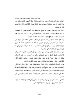 ‫ﺗﻘرﻳر اﻟﻠﺟﻧﺔ اﻟوطﻧﻳﺔ ﻻﺳﺗﻘﺻﺎء اﻟﺣﻘﺎﺋق ﺣوﻝ اﻟﺗﺟﺎوزت‬
 ‫ا‬
‫وأﺿﺎف ﻋﻠﻲ اﻟﺳرﻳﺎطﻲ أﻧﻪ زﻳﺎدة ﻋن ﺗﺄﻣﻳن ﺳﻼﻣﺔ ﻋﺎﺋﻠﺔ أﺻﻬﺎر اﻟرﺋﻳس طﻠب ﻣﻧﻪ‬
                                                   ‫ّ‬
‫ﻫذا اﻷﺧﻳر أن ﻳﺄﻣر ﺑﺎﺳﺗﺧ اج ﺟوا ات ﺳﻔر ﻟﻌﺎﺋﻠﺔ ﺣﺳﺎم اﻟط اﺑﻠﺳﻲ اﻟذي ﺗم إﺿ ام‬
 ‫ر‬    ‫ّ ّ‬         ‫ر‬                      ‫ز‬      ‫ر‬
                                                                           ‫اﻟﻧﺎر ﻓﻲ ﻣﻧزﻟﻪ.‬
‫وﺷﻌر ﻋﻠﻲ اﻟﺳرﻳﺎطﻲ ،ﺣﺳب ﻣﺎ ح ﺑﻪ، ﺑﺎﻟﻘﻠق ﻋﻠﻰ أﻋواﻧﻪ وﺧﺷﻲ أن ﻳﺗﻌرﺿوا‬
                                       ‫ﺻر‬
‫إﻟﻰ ﻣﻛروﻩ وﻫم ﻳﻘوﻣون ﺑﺣ اﺳﺔ ﻣﻧﺎزﻝ ﻋﺎﺋﻠﺔ اﻟط اﺑﻠﺳﻲ، ﻛﻣﺎ أﻧﻪ ﻛﺎن ﻳﻌﺗﻘد ﺑﺄن ﻫذا‬
                               ‫ر‬                   ‫ر‬
               ‫اﻟﺗﻳﺎر ﻣن اﻟﻐﺿب واﻟﺗﺄﺟﺞ ﻗﺎدم ﻻ ﻣﻧﺎص ﻧﺣو اﻟﻘﺻور اﻟرﺋﺎﺳﻳﺔ.‬
                  ‫ّ‬                               ‫ّ‬                    ‫ّ‬
‫وﺑدأ أﻓ اد ﻋﺎﺋﻠﺔ اﻟط اﺑﻠﺳﻲ ﻣﻧذ اﻟﺻﺑﺎح ﻓﻲ اﻟﺗﺄﻫب ﻟﻣﻐﺎد ة اﻟﺑﻼد ﻧﺣو وﺟﻬﺔ ﻏﻳر‬
                    ‫ر‬                   ‫ّ‬           ‫ر‬            ‫ر‬
‫ﻫم ﻣﻔﺎﺟﺄة ﻗد ﺗﻛون‬
                ‫ﻣﻌﻠوﻣﺔ، ﻋﺑر ﻣطﺎر ﺗوﻧس ﻗرطﺎج اﻟدوﻟﻲ، إﻻ أﻧﻪ ﻛﺎﻧت ﺗﻧﺗظر‬
                                      ‫ّ‬
‫ﺟﻬّزﺗﻬﺎ اﻷﻗدار ﻟﻬم ﻛﻣﺎ ﻳﻣﻛن أن ﺗﻛون ﺧطﺔ أﻣﻧﻳﺔ ﻣﺳﺑﻘﺔ اﻟﺗﺧطﻳط ﻧﺳﺗﻌرض ﻓﻲ ﻣﺎ‬
                                  ‫ّ‬
                                                    ‫ﻳﻠﻲ ﺗﻔﺎﺻﻳﻠﻬﺎ ﻻﺳﺗﻧﺗﺎج أﺳﺑﺎﺑﻬﺎ وﻧﺗﺎﺋﺟﻬﺎ.‬
‫ذﻛر ﻣﺣﺎﻓظ ﻣطﺎر ﺗوﻧس ﻗرطﺎج، ﻟدى ﺳﻣﺎﻋﻪ ﻣن ﻗﺑﻝ اﻟﺿﺎﺑطﺔ اﻟﻌدﻟﻳﺔ، ﺑﺄﻧﻪ ﺣواﻟﻲ‬
‫اﻟواﺣدة ﺑﻌد اﻟزواﻝ اﺗﺻﻝ ﺑﻪ ﻋﻠﻲ اﻟﺳرﻳﺎطﻲ وطﻠب ﻣﻧﻪ أن ﻳﻌﻠﻣﻪ ﻋن أﻗرب اﻟرﺣﻼت‬
                                                  ‫ّ‬
‫ﺗوﻗﻳﺗﺎ وأن ﻳوﻓّر ﺳﺑﻌﺔ ﻣﻘﺎﻋد ﻋﻠﻰ ﻋﺟﻝ ﻟﻔﺎﺋدة "ﺑﻠﺣﺳن وﺟﻣﺎﻋﺗﻪ" ﺷﻘﻳق ﻟﻳﻠﻰ‬
                  ‫اﻟط اﺑﻠﺳﻲ، وﻛﺎن ﻣﻌظم أﻓ اد اﻟﻌﺎﺋﻠﺔ ﻓﻲ ﻗﺻر ﺳﻳدي اﻟظرﻳف آﻧذاك.‬
                                                     ‫ر‬                   ‫ر‬
‫ﺣواﻟﻲ اﻟﺳﺎﻋﺔ اﻟﺛﺎﻧﻳﺔ وﺗﺳﻊ دﻗﺎﺋق اﺗﺻﻝ ﻣﺣﺎﻓظ ﻣطﺎر ﺗوﻧس ﻗرطﺎج ﺑﻌﻠﻲ اﻟﺳرﻳﺎطﻲ‬
‫وأﻋﻠﻣﻪ ﺑﺄﻧﻪ ﺗﻣﻛن ﻣن ﺗوﻓﻳر ﺳﺑﻊ أﻣﺎﻛن ﺷﺎﻏ ة ﻋﻠﻰ ﻣﺗن طﺎﺋ ة ﺗﺎﺑﻌﺔ ﻟﻠﺧطوط اﻟﺟوﻳﺔ‬
 ‫ّ‬                  ‫ر‬             ‫ر‬                             ‫ّ‬
‫اﻟﺗوﻧﺳﻳﺔ ﻗﺎﺻدة ﻣدﻳﻧﺔ ﻟﻳون اﻟﻔرﻧﺳﻳﺔ ﻋﻠﻰ اﻟﺳﺎﻋﺔ اﻟﺛﺎﻧﻳﺔ واﻟﻧﺻف ﺑﻌد اﻟزواﻝ، ﻓطﻠب‬
‫ﻣﻧﻪ ﻋﻠﻲ اﻟﺳرﻳﺎطﻲ ﺗﻌطﻳﻝ اﻟطﺎﺋ ة إﻟﻰ ﺣﻳن وﺻوﻝ ﻋﺎﺋﻠﺔ ﺑﻠﺣﺳن اﻟط اﺑﻠﺳﻲ إﻟﻰ‬
        ‫ر‬                              ‫ر‬
                                                                                  ‫اﻟﻣطﺎر.‬
‫ع ﻓﻲ اﻟﻘﻳﺎم ﺑﺈﺟ اءات اﻟﺗﺳﺟﻳﻝ،‬
            ‫ر‬                ‫ﻓﺄﻋطﻰ ﻣﺣﺎﻓظ ﻣطﺎر ﺗوﻧس ﻗرطﺎج اﻟﺗﻌﻠﻳﻣﺎت ﺑﺎﻟﺷرو‬
                                   ‫ﻣﻌﻠﻣﺎ إﻳﺎﻩ ﺑﺄﻧﻪ ﻟم ﻳﺑق ﺳوى رﺑﻊ ﺳﺎﻋﺔ ﻹﻗﻼع اﻟطﺎﺋ ة.‬
                                    ‫ر‬




                                             ‫ 032‬
‫ ‬
 