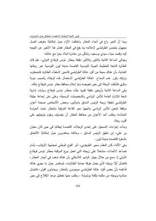 ‫ﺗﻘرﻳر اﻟﻠﺟﻧﺔ اﻟوطﻧﻳﺔ ﻻﺳﺗﻘﺻﺎء اﻟﺣﻘﺎﺋق ﺣوﻝ اﻟﺗﺟﺎوزت‬
 ‫ا‬
‫ﻫم، اﺗﺻﻝ‬ ‫وﺑﻣﺎ أن اﻟﺧﺑر اج ﻓﻲ أﻧﺣﺎء اﻟﻣطﺎر واﺧﺗﻠﻔت اﻵ اء ﺣوﻝ إﻣﻛﺎﻧﻳﺔ ﺳﻔر‬
              ‫ّ‬           ‫ر‬                             ‫ر‬         ‫ّ‬
‫ﻣﺟﻬوﻝ ﺑﺑﻠﺣﺳن اﻟط اﺑﻠﺳﻲ ﻹﻋﻼﻣﻪ ﺑﻣﺎ ﻳﻘﻊ ﻓﻲ اﻟﻣطﺎر ﻓﻌدﻝ ﻫذا اﻷﺧﻳر ﻋن اﻟﺗوﺟﻪ‬
                                                     ‫ر‬
           ‫إﻟﻳﻪ وﻗﺻد ﻣﻳﻧﺎء ﺳﻳدي ﺑوﺳﻌﻳد، وﺗﻣﻛن ﻣن ﻣﻐﺎد ة اﻟﺑﻼد ﺑﺣر ﻣﻊ ﻋﺎﺋﻠﺗﻪ.‬
                      ‫ا‬         ‫ر‬          ‫ّّ‬
‫وﺣواﻟﻲ اﻟﺳﺎﻋﺔ اﻟﺛﺎﻧﻳﺔ واﺛﻧﺗﻳن وﺛﻼﺛﻳن دﻗﻳﻘﺔ ﺑﻣطﺎر ﺗوﻧس ﻗرطﺎج اﻟدوﻟﻲ، ﻋﻠم ﻗﺎﺋد‬
‫اﻟطﺎﺋ ة اﻟﺗﺎﺑﻌﺔ ﻟﻠﺧطوط اﻟﺟوﻳﺔ اﻟﺗوﻧﺳﻳﺔ اﻟﻘﺎﺻدة ﻣدﻳﻧﺔ ﻟﻳون اﻟﻔرﻧﺳﻳﺔ ﻋﺑر رﺣﻠﺗﻬﺎ‬
                                                 ‫ّ‬                    ‫ر‬
‫اﻟﻌﺎدﻳﺔ، ﺑﺄن ﻫﻧﺎك ﺳﺑﻌﺔ ﻣن أﻓرد ﻋﺎﺋﻠﺔ اﻟط اﺑﻠﺳﻲ ﻗﺎدﻣﻳن ﻻﻣﺗطﺎء اﻟطﺎﺋ ة، ﻓﺎﺿطرب‬
          ‫ر‬                        ‫ر‬
‫وارﺗﺑك وﻗرر ﻋدم اﻟﺳﻣﺎح ﻟﻌﺎﺋﻠﺔ اﻟط اﺑﻠﺳﻲ ﻻﺳﺗﻌﻣﺎﻝ ﻫذﻩ اﻟرﺣﻠﺔ، وأﺻﻳب ﺑﻧوﺑﺔ‬
                                    ‫ر‬
 ‫ي ﻓﺗﺄﺟﻠت اﻟرﺣﻠﺔ إﻟﻰ ﺣﻳن ﺗﻌوﻳﺿﻪ وﺗم إﻋﻼم ﻣﺣﺎﻓظ ﻣطﺎر ﺗوﻧس ﻗرطﺎج ﺑذﻟك.‬
                                  ‫ّ‬                               ‫ّ‬     ‫ﺳﻛر‬
‫وﻓﻲ اﻟﺳﺎﻋﺔ اﻟﺛﺎﻧﻳﺔ وأرﺑﻌﻳن دﻗﻳﻘﺔ ﺗﻘرﻳﺑﺎ ﺣﻠّت ﺑﻣطﺎر ﺗوﻧس ﻗرطﺎج ﺳﻳﺎ ات إدارﻳﺔ‬
        ‫ر‬
‫ﺗﺎﺑﻌﺔ ﻟﻺدا ة اﻟﻌﺎﻣﺔ ﻟﻸﻣن اﻟرﺋﺎﺳﻲ واﻟﺷﺧﺻﻳﺎت اﻟرﺳﻣﻳﺔ، وﻋﻠﻰ ﻣﺗن إﺣداﻫﺎ ﺟﻠﻳﻠﺔ‬
                        ‫ّ‬                                    ‫ر‬
‫اﻟط اﺑﻠﺳﻲ ﺷﻘﻳﻘﺔ زوﺟﺔ اﻟرﺋﻳس اﻟﺳﺎﺑق واﻣ أﺗﻳن، وﺑﻌض اﻷﺷﺧﺎص ﺻﺣﺑﺔ أﻋوان‬
                                  ‫ر‬                                 ‫ر‬
‫ﻣ اﻓﻘﺔ ﺗﺎﺑﻌﻳن ﻟﻸﻣن اﻟرﺋﺎﺳﻲ واﺗﺟﻬوا ﻧﺣو اﻟﻘﺎﻋﺔ اﻟﺷرﻓﻳﺔ ﺑﺎﻟﻣطﺎر ﺗﺣت اﻟﺣ اﺳﺔ‬
  ‫ر‬                                                                   ‫ر‬
‫اﻟﻣﺷددة، وطﻠب أﺣد اﻷﻋوان ﻣن ﻣﺣﺎﻓظ اﻟﻣطﺎر أن ﻳﺗﺻرف وﻳﻘوم ﺑﺗرﺣﻳﻠﻬم ﻋﻠﻰ‬
                    ‫ّ‬                                           ‫ّ‬
                                                          ‫أﻗرب رﺣﻠﺔ.‬
‫وﺑدأت إﺟ اءات اﻟﺗﺳﺟﻳﻝ ﻋﻠﻰ إﺣدى اﻟرﺣﻼت اﻟﻘﺎﺻدة إﻳطﺎﻟﻳﺎ ﻓﻲ ﺣﻳن ﻛﺎن ﺳﻔﻳﺎن‬
                                                            ‫ر‬
‫ﺑن ﻋﻠﻲ، اﺑن ﺷﻘﻳق اﻟرﺋﻳس اﻟﺳﺎﺑق ، وﻋﺎﺋﻠﺗﻪ ﻳﺳﺗﻔﺳرون ﺣوﻝ إﻣﻛﺎﻧﻳﺔ اﻻﻟﺗﺣﺎق‬
         ‫ّ‬
                                               ‫ﺑﺎﻟﺳﻔ ة اﻟﻘﺎﺻدة ﻣدﻳﻧﺔ ﻟﻳون.‬
                                                                   ‫ر‬
‫ﻫوﻧﻲ، آﻣر ج اﻟوطﻧﻲ ﻟﻣﺟﺎﺑﻬﺔ ﻫﺎب، وأﻣﺎم‬
         ‫اﻹر‬                ‫اﻟﻔو‬         ‫وﻓﻲ اﻷﺛﻧﺎء ﻛﺎن اﻟﻣﻘدم ﺳﻣﻳر اﻟطر‬
                                                    ‫ّ‬
‫ﺗﺻﺎﻋد اﻷﺣداث، ﻣﻧﺷﻐﻼ ﻋﻠﻰ زوﺟﺗﻪ اﻟﺗﻲ ﺗﻌﻣﻝ ج اﻟﻣ اﻗﺑﺔ ﺑﻣطﺎر ﺗوﻧس ﻗرطﺎج‬
                    ‫ﺑﺑر ر‬
‫اﻟدوﻟﻲ إذ ﺳﻣﻊ ﻣن ﺧﻼﻝ ﺟﻬﺎز اﻟ ادﻳو اﻟﻼﺳﻠﻛﻲ ﺑﺄن ﻫﻧﺎك ﺷﻐب ﻓﻲ أﺣواز اﻟﻣطﺎر،‬
                                         ‫ر‬                          ‫ّ‬
‫ﻓﺎﺗﺻﻝ ّﻻ ﺑزﻣﻳﻠﻪ اﻟذي ﻳﻌﻣﻝ ﺑﻔرﻗﺔ ﺣﻣﺎﻳﺔ اﻟطﺎﺋ ات، ﻟﻳﺳﺗﻔﺳر ﺣوﻝ ﻣﺎ ي ﻫﻧﺎك‬
      ‫ﻳﺟر‬                   ‫ر‬                        ‫ّ‬        ‫ّ أو‬
‫ﻓﺄﻋﻠﻣﻪ ﺑﺄن ﺑﻌض أﻓ اد ﻋﺎﺋﻠﺔ اﻟط اﺑﻠﺳﻲ ﻣوﺟودون ﺑﺎﻟﻣطﺎر وﻳﺣﺎوﻟون اﻟﻔ ار، ﻓﺎﺗﺻﻝ‬
 ‫ّ‬      ‫ر‬                                  ‫ر‬            ‫ر‬        ‫ّ‬
‫ﻣﺑﺎﺷ ة ﺑزوﺟﺗﻪ ﻣن ﻣﻛﺗﺑﻪ ﺑﺛﻛﻧﺔ ﺑوﺷوﺷﺔ ، وطﻠب ﻣﻧﻬﺎ ﺗﻌطﻳﻝ ﻣوﻋد اﻹﻗﻼع إﻟﻰ ﺣﻳن‬
                                                                     ‫ر‬

                                             ‫ 132‬
‫ ‬
 