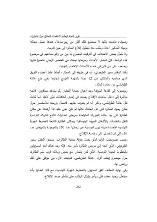 ‫ﺗﻘرﻳر اﻟﻠﺟﻧﺔ اﻟوطﻧﻳﺔ ﻻﺳﺗﻘﺻﺎء اﻟﺣﻘﺎﺋق ﺣوﻝ اﻟﺗﺟﺎوزت‬
 ‫ا‬
‫وﺻوﻟﻪ، ﻓﺄﺟﺎﺑﺗﻪ ﺑﺄﻧﻬﺎ ﻻ ﺗﺳﺗطﻳﻊ ذﻟك أﻛﺛر ﻣن رﺑﻊ ﺳﺎﻋﺔ، ﻋﻧدﻫﺎ اﺗﺻﻝ ﻣﺟددا‬
  ‫ّ‬    ‫ّ‬                                               ‫ّ‬
           ‫ﺑزﻣﻳﻠﻪ اﻟﻣذﻛور أﻋﻼﻩ وطﻠب ﻣﻧﻪ ﺗﻌطﻳﻝ إﻗﻼع اﻟطﺎﺋ ة إﻟﻰ ﺣﻳن ﻗدوﻣﻪ.‬
                          ‫ر‬
‫ع‬‫ّح ﺑﻪ ﺑﻳن ﻣن وﻗﻊ ﺳﻣﺎﻋﻬم ﻓﻲ ﻣوﺿو‬‫واذ ﺳﺟﻝ ﺑﻌض اﻻﺧﺗﻼف ﻓﻲ اﻟﺗوﻗﻳت اﻟﻣﺻر‬
                                                                ‫ٕ ُّ‬
‫ﻋﺗﻬﺎ ﺟﻌﻠت ﻣن اﻟﻌﻧﺻر اﻟزﻣﻧﻲ ﻋﻧﺻر ﺛﺎﻧوﻳﺎ‬
       ‫ا‬                              ‫ﻫذﻩ اﻟواﻗﻌﺔ، ﻓﺈن ﺗﺳﻠﺳﻝ اﻷﺣداث وﺳر‬
                                                        ‫ّ‬
                           ‫وﻳﺻﻌب ﻋﻠﻰ ﻣن ﻛﺎن ﻓﻲ ﺧﺿم اﻷﺣداث اﻻﻫﺗﻣﺎم ﺑﺎﻟﺗوﻗﻳت.‬
‫ﻫوﻧﻲ، أﻧﻪ ﻓﻲ طرﻳﻘﻪ إﻟﻰ اﻟﻣطﺎر، أﺣﺎط ﻋﻠﻣﺎ أﻋﺿﺎء اﻟﻔرﻳق‬
                                                    ‫وأﻓﺎد اﻟﻣﻘدم ﺳﻣﻳر اﻟطر‬
                                                               ‫ّ‬
‫ﻫﺎ وﻫﻲ ﻣﻧﻊ ﻋﺎﺋﻠﺔ‬ ‫اﻟذي ﺻﺎﺣﺑﻪ واﻟﻣﺗﻛون ﻣن 21 ﻋوﻧﺎ ﺑﺎﻟﻣﻬّﻣﺔ اﻟﻣزﻣﻊ إﻧﺟﺎز‬
                                                      ‫ّ‬
                                                          ‫اﻟط اﺑﻠﺳﻲ ﻣن ﻣﻐﺎد ة اﻟﺑﻼد.‬
                                                                 ‫ر‬             ‫ر‬
‫وﺑوﺻوﻟﻪ إﻟﻰ اﻟﻘﺎﻋﺔ اﻟﺷرﻓﻳﺔ وﺟد أﻋوان ﺣﻣﺎﻳﺔ اﻟﻣطﺎر وﻟم ﻳﺷﺎﻫد ﻣﺳﺎﻓرﻳن، ﻓﺎﺗﺟﻪ‬
‫ﻣﺑﺎﺷ ة إﻟﻰ داﺧﻝ ﺳﺎﺣﺎت اﻹﻗﻼع وﺻﻌد ﻓﻲ إﺣدى اﻟﺣﺎﻓﻼت ﺗﺑﻳن ﻻﺣﻘﺎ أﻧﻬﺎ ﻛﺎﻧت‬
                ‫ّ‬                                                 ‫ر‬
‫ﺗﻘﻝ ﻋﺎﺋﻠﺔ اﻟط اﺑﻠﺳﻲ، وذﻛر أﻧﻪ ﻟم ﻳﺗﻌرف ﻋﻠﻳﻬم، ﻓﺎﺗﺻﻝ ﺑزوﺟﺗﻪ ﻟﻼﺳﺗﻔﺳﺎر ﺣوﻝ‬
                       ‫ّ‬                                ‫ر‬           ‫ّ‬
‫ﻣﻛﺎن وﺟود اﻟطﺎﺋ ة اﻟﺗﻲ ﺗﻘﻝ اﻟﻌﺎﺋﻠﺔ، ﻟﻛﻧﻬﺎ ﻟم ﺗﻛن ﻋﻠﻰ ﻋﻠم، ﻟذا أرﺷدﺗﻪ ﻋن ﻣﻛﺎن‬
                                       ‫ّ‬          ‫ّ‬         ‫ر‬
‫اﻟطﺎﺋ ة اﻟﺗﻲ ﺑﻬﺎ ﻋﺎﺋﻠﺔ اﻟﻣﺑروك اﻟﻣﺗواﺟدة ﺑﻣرﺑض اﻟطﺎﺋ ات اﻟﺗﺎﺑﻊ ﻟﻠﺷرﻛﺔ اﻟﺗوﻧﺳﻳﺔ‬
                        ‫ر‬                                              ‫ر‬
‫ﻟﻠﻧﻘﻝ واﻟﺧدﻣﺎت واﻷﺷﻐﺎﻝ اﻟﺟوﻳﺔ "ﺗوﻧﻳﺳﺎﻓﻳﺎ" وﺑﻣﻛﺎن اﻟطﺎﺋ ة اﻟﺗﺎﺑﻌﺔ ﻟﻠﺧطوط اﻟﺟوﻳﺔ‬
 ‫ّ‬                    ‫ر‬                           ‫ّ‬
‫اﻟﺗوﻧﺳﻳﺔ اﻟﻘﺎﺻدة ﻣدﻳﻧﺔ ﻟﻳون اﻟﻔرﻧﺳﻳﺔ ﻋﺑر رﺣﻠﺗﻬﺎ ﻋدد 057 واﻟﻣوﺟودة ﺑﺎﻟﻣرﺑض ﻋدد‬
                                               ‫65 واﻟﺗﻲ ﻟم ﺗﺗﺣﺻﻝ ﻋﻠﻰ رﺧﺻﺔ اﻹﻗﻼع.‬
‫وﺣﺳب ﺗﺻرﻳﺣﺎت اﻟ اﺋد اﻟذي ﻳﻌﻣﻝ ﺑﻔرﻗﺔ ﺣﻣﺎﻳﺔ اﻟطﺎﺋ ات، ﺻدﻳق اﻟﻣﻘدم ﺳﻣﻳر‬
         ‫ّ‬            ‫ر‬                          ‫ّ‬    ‫ر‬
‫ﻫوﻧﻲ، اﻟذي اﺗﺟﻪ إﻟﻰ ﻣرﺑض اﻟطﺎﺋ ة ﺑﺄﻣر ﻣﻧﻪ، ﻓﺈﻧﻪ وﺟد ﻫﻧﺎك أﺣد اﻟﻣﺳؤوﻟﻳن‬
                        ‫ّ‬             ‫ر‬                       ‫ّ‬      ‫اﻟطر‬
‫ﺑﺎﻟﺧطوط اﻟﺟوﻳﺔ اﻟﺗوﻧﺳﻳﺔ، اﻟذي ﻛﺎن ﻳﺗﺣﺎور ﻣﻊ ﺑﻌض زﻣﻼﺋﻪ ﻗرب ﺳﻠم اﻟطﺎﺋ ة،‬
 ‫ر‬                                             ‫ّ‬            ‫ّ‬
‫ع إﻳﻘﺎف أﻓ اد ﻋﺎﺋﻠﺔ اﻟط اﺑﻠﺳﻲ، ﻓﺗﺑﺎﻳﻧت اﻵ اء ﺑﻳن ﻣواﻓق ﻋﻠﻰ ذﻟك‬
                   ‫ر‬                 ‫ر‬            ‫ر‬           ‫ﺣوﻝ ﻣوﺿو‬
                                                                         ‫و اﻓض ﻟﻬﺎ.‬
                                                                                ‫ر‬
‫وﻓﻲ ﻧﻬﺎﻳﺔ اﻟﻣطﺎف اﺗﻔق اﻟﻣﺳؤوﻝ ﺑﺎﻟﺧطوط اﻟﺟوﻳﺔ اﻟﺗوﻧﺳﻳﺔ، ﻣﻊ ﻗﺎﺋد اﻟطﺎﺋ ة ﺑﺄﻧﻪ‬
     ‫ر‬                          ‫ّ‬
            ‫ﺳﻳﺗﻌﻠّﻝ ﺑوﺟود ﻋطب ﻓﻧﻲ وﻳﺄﻣر ﺑﺈﻧ اﻝ اﻟرﻛﺎب ﺣﺗﻰ ﻳﺗﺄﺧر ﻣوﻋد اﻹﻗﻼع.‬
                           ‫ّ‬            ‫ّ‬   ‫ز‬          ‫ّ‬

                                             ‫ 232‬
‫ ‬
 