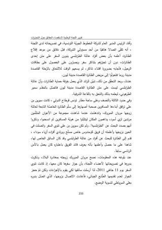 ‫ﺗﻘرﻳر اﻟﻠﺟﻧﺔ اﻟوطﻧﻳﺔ ﻻﺳﺗﻘﺻﺎء اﻟﺣﻘﺎﺋق ﺣوﻝ اﻟﺗﺟﺎوزت‬
 ‫ا‬
‫وأﻓﺎد اﻟرﺋﻳس اﻟﻣدﻳر اﻟﻌﺎم ﻟﺷرﻛﺔ اﻟﺧطوط اﻟﺟوﻳﺔ اﻟﺗوﻧﺳﻳﺔ، ﻓﻲ ﺗﺻرﻳﺣﺎﺗﻪ ﻟدى اﻟﻠﺟﻧﺔ‬
                                  ‫ّ‬
‫، أﻧﻪ ﺗﻠ ّﻰ اﺗﺻﺎﻻ ﻫﺎﺗﻔﻳﺎ ﻣن أﺣد ﻣﺳؤوﻟﻲ اﻟﺷرﻛﺔ، ﻗﺑﻝ دﻗﺎﺋق ﻣن ﻣوﻋد إﻗﻼع‬
                                                    ‫ّ‬              ‫ﻘ‬
‫اﻟطﺎﺋ ة، أﻋﻠﻣﻪ ﺑﺄن ﺑﻌض اد ﻋﺎﺋﻠﺔ اﻟط اﺑﻠﺳﻲ ﻳﻧوون اﻟﺳﻔر ﻋﻠﻰ ﻣﺗن إﺣدى‬
                             ‫ر‬            ‫أﻓر‬              ‫ر‬
‫اﻟطﺎﺋ ات، دون أن ﺗﺣو ﻫم ﺑﺗذاﻛر ﺳﻔر وﻳﺻرون ﻋﻠﻰ اﻟﺣﺻوﻝ ﻋﻠﻰ ﺑطﺎﻗﺎت‬
                              ‫ّ‬                    ‫ّز‬               ‫ر‬
‫اﻟرﺣﻳﻝ، ﻓﺄﺟﺎﺑﻪ ﺑﺿرو ة اﻗﺗﻧﺎء ﺗذاﻛر، ﻟم ﻳﺳﻌﻬم اﻟوﻗت ﻟﻼﻟﺗﺣﺎق ﺑﺎﻟرﺣﻠﺔ اﻟﻘﺎﺻدة‬
           ‫ّ‬                                         ‫ر‬
                             ‫ﻣدﻳﻧﺔ روﻣﺎ ﻓﺗﺣوﻟّوا إﻟﻰ ﻣرﺑض اﻟطﺎﺋ ة اﻟﻘﺎﺻدة ﻣدﻳﻧﺔ ﻟﻳون.‬
                                                 ‫ر‬
‫ﻋﻧدﺋذ، وﺑﻌد اﻟﺗﺣ ّق ﻣن ذﻟك، ﺗﺑﻳن ﻟﻠ اﺋد اﻟذي ﻳﻌﻣﻝ ﺑﻔرﻗﺔ ﺣﻣﺎﻳﺔ اﻟطﺎﺋ ات وأن ﻋﺎﺋﻠﺔ‬
      ‫ّ‬    ‫ر‬                         ‫ّ ر ّ‬                    ‫ﻘ‬
‫اﻟط اﺑﻠﺳﻲ ﻟﻳﺳت ﻋﻠﻰ ﻣﺗن اﻟطﺎﺋ ة اﻟﻘﺎﺻدة ﻣدﻳﻧﺔ ﻟﻳون ﻓﺎﺗﺻﻝ ﺑﺎﻟﻣﻘدم ﺳﻣﻳر‬
        ‫ّ‬       ‫ّ‬                            ‫ر‬                              ‫ر‬
                                       ‫ﻫوﻧﻲ، ﻟﻳﻌﻠﻣﻪ ﺑذﻟك واﻟﺗﺣق ﺑﻪ ﺑﺎﻟﻘﺎﻋﺔ اﻟﺷرﻓﻳﺔ.‬
                                                                                  ‫اﻟطر‬
‫وﻓﻲ ﺣدود اﻟﺛﺎﻟﺛﺔ واﻟﻧﺻف وﻋﻠﻰ ﺳﺎﺣﺔ ﻣطﺎر ﺗوﻧس ﻗرطﺎج اﻟدوﻟﻲ ، ﻛﺎﻧت ﺳﻳرﻳن ﺑن‬
‫ﻫﺎ إﻟﻰ ﺳﻠّم اﻟطﺎﺋ ة اﻟﺧﺎﺻﺔ اﻟﺗﺎﺑﻌﺔ ﻟﻌﺎﺋﻠﺔ‬
                ‫ّ‬     ‫ر‬                 ‫ﻋﻠﻲ ﺗ اﻓق أﺑﻧﺎءﻫﺎ اﻟﻣﺳﺎﻓرﻳن ﺻﺣﺑﺔ أﺻﻬﺎر‬
                                                                       ‫ر‬
‫زوﺟﻬﺎ ﻣروان اﻟﻣﺑروك، واﻧدﻫﺷت ﻋﻧدﻣﺎ ﺷﺎﻫدت ﻣﺟﻣوﻋﺔ ﻣن اﻷﻋوان اﻟﻣﻠﺛّﻣﻳن‬
‫ﻣرﺗدﻳن ي أﺳود، ﻳداﻫﻣون اﻟﻣﻛﺎن ﻟﻳﺗﺛﺑﺗوا ﻣن ﻫوﻳﺔ اﻟﻣﺳﺎﻓرﻳن ﺛم اﻧﺳﺣﺑوا، وذﻛروا‬
                              ‫ّ‬         ‫ّ‬                           ‫ﻟز‬
‫أﻧﻬم ﺑﺻدد اﻟﺑﺣث ﻋن "اﻟط اﺑﻠﺳﻳﺔ". وﻟم ﺗﻛن ﺳﻳرﻳن ﺑن ﻋﻠﻲ ﺗﻧوي اﻟﺳﻔر واﺗﺻﻠت ﻓﻲ‬
                                                     ‫ر‬
‫اﻟﺣﻳن ﺑزوﺟﻬﺎ وأﻋﻠﻣﺗﻪ أن ﻓرﻳق ﻛوﻣﻧدوس ﺧﺎص ﻣﺳﻠّﺢ وﻳرﺗدي أﻓ ادﻩ أزﻳﺎء ﺳوداء ،‬
                ‫ر‬
‫ﻗدم إﻟﻰ اﻟطﺎﺋ ة ﻟﻠﺑﺣث ﻋن أﻓ اد ﻣن ﻋﺎﺋﻠﺔ اﻟط اﺑﻠﺳﻲ وﻗد ﻛﺎن اﻟﺳﺎﺋق اﻟﺧﺎص ﻟﻬﺎ،‬
                              ‫ر‬               ‫ر‬             ‫ر‬
‫ﺷﺎﻫدا ﻋﻠﻰ ﻣﺎ ﺣﺻﻝ وأﻋﻠﻣﻬﺎ ﺑﺄﻧﻪ ﻳﻌرف ﻗﺎﺋد اﻟﻔرﻳق ﺑﺎﻋﺗﺑﺎ ﻩ ﻛﺎن ﻳﻌﻣﻝ ﺑﺎﻷﻣن‬
               ‫ر‬                          ‫ّ‬
                                                           ‫اﻟرﺋﺎﺳﻲ ﺳﺎﺑﻘﺎ.‬
‫ﻋﻧد ﺑﻠوﻏﻪ ﻫذﻩ اﻟﻣﻌﻠوﻣﺎت، ﻧﺻﺢ ﻣروان اﻟﻣﺑروك زوﺟﺗﻪ ﺑﻣﻐﺎد ة اﻟﺑﻼد، وذﻛرت‬
             ‫ر‬
‫ﻫﺎ ﻓﻲ ﺗﺻرﻳﺣﺎﺗﻬﺎ ﻷﻋﺿﺎء اﻟﻠّﺟﻧﺔ، ﺑﺄن ﺟواز ﻫﺎ ﻛﺎن ﻣﻌﻬﺎ، إذ ﻛﺎﻧت ﺗﻧوي‬
                        ‫ﺳﻔر‬                                     ‫ﺑدور‬
‫اﻟﺳﻔر ﻳوم 11 ﺟﺎﻧﻔﻲ 1102، ﻟذا أرﺳﻠت ﺳﺎﺋﻘﻬﺎ ﻟﻛﻲ ﻳﻘوم ﺑﺎﻹﺟ اءات وﻟﻛن ﺗم ﺣﺟز‬
      ‫ّ‬         ‫ر‬
‫اﻟﺟواز ﻟﻌدم ﺗﻘدﻳﻣﻬﺎ اﻟ ّﺎﺑﻊ اﻟﺟﺑﺎﺋﻲ، ﻓﺄﻋﺎدت اﻻﺗﺻﺎﻝ ﺑزوﺟﻬﺎ، اﻟذي اﺗﺻﻝ ﺑدو ﻩ‬
‫ر‬       ‫ّ‬   ‫ّ‬                                      ‫ط‬
                                                        ‫ﺑﻌﻠﻲ اﻟﺳرﻳﺎطﻲ ﻟﺗﺳوﻳﺔ اﻟوﺿﻊ.‬

                                             ‫ 332‬
‫ ‬
 