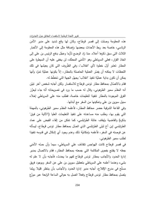 ‫ﺗﻘرﻳر اﻟﻠﺟﻧﺔ اﻟوطﻧﻳﺔ ﻻﺳﺗﻘﺻﺎء اﻟﺣﻘﺎﺋق ﺣوﻝ اﻟﺗﺟﺎوزت‬
 ‫ا‬
‫ﻫذﻩ اﻟﻣﻌﻠوﻣﺔ وﺻﻠت إﻟﻰ ﻗﺻر ﻗرطﺎج، وﻛﺎن ﻟﻬﺎ وﻗﻊ ﺷدﻳد ﻋﻠﻰ ﻣدﻳر اﻷﻣن‬
‫اﻟرﺋﺎﺳﻲ، ﺧﺎﺻﺔ ﺑﻌد رﺑط اﻷﺣداث ﺑﺑﻌﺿﻬﺎ واﺿﺎﻓﺔ ﻣﺛﻝ ﻫذﻩ اﻟﻣﻌﻠوﻣﺔ إﻟﻰ اﻷﺧﺑﺎر‬
                                  ‫ٕ‬
‫اﻟﺛﻼث اﻟﺗﻲ ﺳﺑق ﻫﺎ أﻋﻼﻩ. ﻣﻣﺎ اد اﻟوﺿﻊ ﺗﺄزﻣﺎ وﻋﺟﻝ ﺑدﻓﻊ اﻟرﺋﻳس ﺑن ﻋﻠﻲ إﻟﻰ‬
                        ‫ّ‬      ‫ّ‬         ‫ّ ز‬          ‫ذﻛر‬
‫اﺗﺧﺎذ اﻟﻘ ار، ﻓﻌﻠﻲ اﻟﺳرﻳﺎطﻲ وﻫو اﻷﻣﻧﻲ اﻟﻣﺣﻧك، ﻟن ﻳﺧﻔﻰ ﻋﻠﻳﻪ أن اﻟﺳﻳط ة ﻋﻠﻰ‬
      ‫ر‬                            ‫ّ‬                                ‫ر‬
‫اﻟﻣطﺎر ﺗﻌﺗﺑر أوﻝ ﺧطوة ﻷي "اﻧﻘﻼب"، وﻓﻲ اﻟظروف اﻟﺗﻲ ﻛﺎن ﻳﻌﻳﺷﻬﺎ ﻓﻲ ﺗﻠك‬
                               ‫ّ‬                               ‫ّ‬
‫اﻟﻠﺣظﺎت ﻻ ﻳﻣﻛﻧﻪ أن ﻳﻔﺳر اﻟﻌﻣﻠﻳﺔ اﻟﺣﺎﺻﻠﺔ ﺑﺎﻟﻣطﺎر، إﻻّ ﺑﻛوﻧﻬﺎ ﻋﻣﻠﻳﺔ ﺗﻣرد وأﻧﻬﺎ‬
       ‫ّ ّ‬                                            ‫ّ‬
             ‫ﻳﻣﻛن أن ﺗﻛون ﺑداﻳﺔ ﻋﻣﻠﻳﺔ ﺗﻧﻔﻳذ "اﻧﻘﻼب" ﻳﺟﻬﻝ اﻟﺟﻬﺔ اﻟﺗﻲ ﺗﺧطط ﻟﻪ.‬
                  ‫ّ‬                                  ‫ّ‬
‫ﻓﻘﺎم ﺑﺎﻻﺗﺻﺎﻝ ﺑﻣﺣﺎﻓظ ﻣطﺎر ﺗوﻧس ﻗرطﺎج ﻟﻼﺳﺗﻔﺳﺎر وﻟﻛن أﺟﺎﺑﻪ ﺷﺧص آﺧر ﺗﺑﻳن‬
 ‫ّ‬                                                                ‫ّ‬
‫ﻫوﻧﻲ، وﻗﺎﻝ ﻟﻪ ﺣﺳب ﻣﺎ ورد ﻓﻲ ﺗﺻرﻳﺣﺎﺗﻪ أﻧﻪ ﺟﺎء ﻟﻳﻌزز‬
 ‫ّ‬         ‫ّ‬                                            ‫أﻧﻪ اﻟﻣﻘدم ﺳﻣﻳر اﻟطر‬
                                                                     ‫ّ‬
‫اﻟﻔرق اﻟﻣوﺟودة ﺑﺎﻟﻣطﺎر ﺗﻧﻔﻳذا ﻟﺗﻌﻠﻳﻣﺎت ﺧﺎﺻﺔ، ﻓطﻠب ﻣﻧﻪ ﻋﻠﻲ اﻟﺳرﻳﺎطﻲ إﺧﻼء‬
                                     ‫ﺳﺑﻳﻝ ﺳﻳرﻳن ﺑن ﻋﻠﻲ وﺗﻣﻛﻳﻧﻬﺎ ﻣن اﻟﺳﻔر ﻣﻊ أﺑﻧﺎﺋﻬﺎ.‬
‫ﻫوﻧﻲ، ﺑﺎﻟﻣﻬﻣﺔ‬
 ‫ّ‬          ‫وﻓﻲ اﻟﻘﺎﻋﺔ اﻟﺷرﻓﻳﺔ ﺣﺿر ﻣﺣﺎﻓظ اﻟﻣطﺎر، ﻓﺄﻋﻠﻣﻪ اﻟﻣﻘدم ﺳﻣﻳر اﻟطر‬
                        ‫ّ‬
‫اﻟﺗﻲ ﻳﻘوم ﺑﻬﺎ، وطﻠب ﻣﻧﻪ ﻣﺳﺎﻋدﺗﻪ ﻋﻠﻰ ﺗﻧﻔﻳذ اﻟﺗﻌﻠﻳﻣﺎت اﻟﻌﻠﻳﺎ )"اﻵﺗﻳﺔ ﻣن ﻓوق"‬
‫ﺑذﻛ ﻩ( واﻟﻘﺎﺿﻳﺔ ﺑﺈﻳﻘﺎف ﻋﺎﺋﻠﺔ اﻟط اﺑﻠﺳﻲ، ﻛﻣﺎ ﺗﻣﻛن ﻣن إﻟﻘﺎء اﻟﻘﺑض ﻋﻠﻰ ﻋﻣﺎد‬
                            ‫ّ‬         ‫ر‬                            ‫ر‬
‫اﻟط اﺑﻠﺳﻲ إﺑن أخ ﻟﻳﻠﻰ اﻟط اﺑﻠﺳﻲ اﻟذي اﺗﺻﻝ ﺑﻣﺣﺎﻓظ ﻣطﺎر ﺗوﻧس ﻗرطﺎج، ﻟﻳﺳﺄﻟﻪ‬
                                ‫ّ‬            ‫ر‬                     ‫ر‬
‫ﻋن ﻓرﺻﺗﻪ ﻓﻲ اﻟﺳﻔر، ﻓﺄﻋﻠﻣﻪ ﺑﺈﻣﻛﺎﻧﻳﺔ ذﻟك وﻋدم وﺟود أي إﺷﻛﺎﻝ ﻓﻲ ﻗدوﻣﻪ ﺗﻧﻔﻳذا‬
                                        ‫ّ‬
                                                       ‫ﻫوﻧﻲ.‬
                                                           ‫ﻟطﻠب ﺳﻣﻳر اﻟطر‬
‫ﻓﻲ ﻗﺻر ﻗرطﺎج ﻛﺎﻧت اﻟﻬواﺟس ﺗﺗﻘﺎذف ﻋﻠﻲ اﻟﺳرﻳﺎطﻲ، ﺳﻳﻣﺎ وأن ﺣﺳﻪ اﻷﻣﻧﻲ‬
        ‫ّ‬
‫ﺟﻌﻠﻪ ﻻ ﻳﻘﺗﻧﻊ ﺑﻔﺣوى اﻟﻣﻛﺎﻟﻣﺔ اﻟﺗﻲ ﺟﻣﻌﺗﻪ ﺑﻣﺣﺎﻓظ اﻟﻣطﺎر، ﻓﻘﺎم ﺑﺎﻻﺗﺻﺎﻝ ﺑﻣدﻳر‬
‫إدا ة اﻟﺣدود واﻷﺟﺎﻧب ﺑﻣطﺎر ﺗوﻧس ﻗرطﺎج ﻟﻔﻬم ﻣﺎ ﻳﺣدث، ﻓﺄﺟﺎﺑﻪ ﺑﺄن ﻻ ﻋﻠم ﻟﻪ‬
                                                                  ‫ر‬
‫ﺑﺷﻲء وﻋﻧدﻣﺎ أﻋﻠﻣﻪ ﻋﻠﻲ اﻟﺳرﻳﺎطﻲ ﺑﺗﻌطﻳﻝ ﺳﻳرﻳن ﺑن ﻋﻠﻲ ﻋن اﻟﺳﻔر وﺑوﺟود ﻓرﻳق‬
‫ﻣﺳﻠّﺢ ﻓﻲ ج اﻹﻗﻼع، أﺟﺎﺑﻪ ﻣدﻳر إدا ة اﻟﺣدود واﻷﺟﺎﻧب ﺑﺄن ﻳﻧﺗظر ﻗﻠﻳﻼ رﻳﺛﻣﺎ‬
                                    ‫ر‬                        ‫ﻣدر‬
‫ﻳﺗﺻﻝ ﺑﻣﺣﺎﻓظ ﻣطﺎر ﺗوﻧس ﻗرطﺎج وﻓﻌﻼ اﺗﺻﻝ ﺑﻪ ﺣواﻟﻲ اﻟﺳﺎﻋﺔ اﻟ اﺑﻌﺔ ﻋﺑر ّع‬
 ‫ﻣوز‬      ‫ر‬

                                             ‫ 432‬
‫ ‬
 