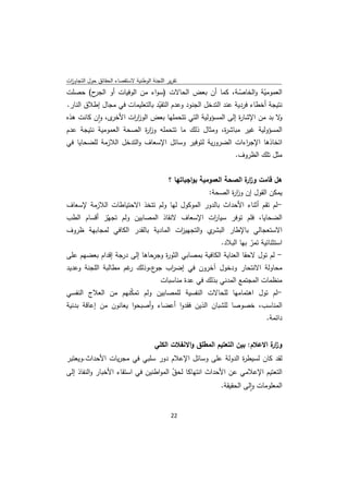 ‫ﺗﻘرﻳر اﻟﻠﺟﻧﺔ اﻟوطﻧﻳﺔ ﻻﺳﺗﻘﺻﺎء اﻟﺣﻘﺎﺋق ﺣوﻝ اﻟﺗﺟﺎوزت‬
 ‫ا‬
‫ح( ﺣﺻﻠت‬  ‫اﻟﻌﻣوﻣﻳﺔ واﻟﺧﺎﺻـﺔ، ﻛﻣﺎ أن ﺑﻌض اﻟﺣﺎﻻت )ﺳواء ﻣن اﻟوﻓﻳﺎت أو اﻟﺟر‬
                                                               ‫ّ‬       ‫ّ‬
‫ﻧﺗﻳﺟﺔ أﺧطﺎء ﻓردﻳﺔ ﻋﻧد اﻟﺗدﺧﻝ اﻟﺟﻧود وﻋدم اﻟﺗﻘﻳد ﺑﺎﻟﺗﻌﻠﻳﻣﺎت ﻓﻲ ﻣﺟﺎﻝ إطﻼق اﻟﻧﺎر.‬
                                ‫ّ‬
‫ى، وان ﻛﺎﻧت ﻫذﻩ‬
           ‫ﻻ ﺑد ﻣن اﻹﺷﺎ ة إﻟﻰ اﻟﻣﺳؤوﻟﻳﺔ اﻟﺗﻲ ﺗﺗﺣﻣﻠﻬﺎ ﺑﻌض اﻟوز ات اﻷﺧر ٕ‬
                      ‫ار‬                                       ‫ر‬            ‫و‬
‫اﻟﻣﺳؤوﻟﻳﺔ ﻏﻳر ﻣﺑﺎﺷ ة، وﻣﺛﺎﻝ ذﻟك ﻣﺎ ﺗﺗﺣﻣﻠﻪ وز ة اﻟﺻﺣﺔ اﻟﻌﻣوﻣﻳﺔ ﻧﺗﻳﺟﺔ ﻋدم‬
                          ‫ار‬                              ‫ر‬
‫اﺗﺧﺎذﻫﺎ اﻹﺟ اءات اﻟﺿرورﻳﺔ ﻟﺗوﻓﻳر وﺳﺎﺋﻝ اﻹﺳﻌﺎف واﻟﺗدﺧﻝ اﻟﻼزﻣﺔ ﻟﻠﺿﺣﺎﻳﺎ ﻓﻲ‬
                                                          ‫ر‬
                                                                   ‫ﻣﺛﻝ ﺗﻠك اﻟظروف.‬


                                             ‫ﻫﻝ ﻗﺎﻣت وز ة اﻟﺻﺣﺔ اﻟﻌﻣوﻣﻳﺔ ﺑواﺟﺑﺎﺗﻬﺎ ؟‬
                                                                        ‫ار‬
                                                          ‫ﻳﻣﻛن اﻟﻘوﻝ إن وز ة اﻟﺻﺣﺔ:‬
                                                                 ‫ار‬
‫-ﻟم ﺗﻘم أﺛﻧﺎء اﻷﺣداث ﺑﺎﻟدور اﻟﻣوﻛوﻝ ﻟﻬﺎ وﻟم ﺗﺗﺧذ اﻻﺣﺗﻳﺎطﺎت اﻟﻼزﻣﺔ ﻹﺳﻌﺎف‬
‫اﻟﺿﺣﺎﻳﺎ، ﻓﻠم ﺗوﻓر ﺳﻳﺎ ات اﻹﺳﻌﺎف ﻻﻧﻘﺎذ اﻟﻣﺻﺎﺑﻳن وﻟم ﺗﺟﻬّز أﻗﺳﺎم اﻟطب‬
                                                ‫ر‬
‫ي واﻟﺗﺟﻬﻳ ات اﻟﻣﺎدﻳﺔ ﺑﺎﻟﻘدر اﻟﻛﺎﻓﻲ ﻟﻣﺟﺎﺑﻬﺔ ظروف‬
                                    ‫ز‬          ‫اﻻﺳﺗﻌﺟﺎﻟﻲ ﺑﺎﻹطﺎر اﻟﺑﺷر‬
                                                      ‫اﺳﺗﺛﻧﺎﺋﻳﺔ ﺗﻣر ﺑﻬﺎ اﻟﺑﻼد.‬
                                                                  ‫ّ‬
‫- ﻟم ﺗوﻝ ﻻﺣﻘﺎ اﻟﻌﻧﺎﻳﺔ اﻟﻛﺎﻓﻳﺔ ﺑﻣﺻﺎﺑﻲ اﻟﺛو ة وﺟرﺣﺎﻫﺎ إﻟﻰ درﺟﺔ إﻗدام ﺑﻌﺿﻬم ﻋﻠﻰ‬
                                 ‫ر‬
‫ﻣﺣﺎوﻟﺔ اﻻﻧﺗﺣﺎر ودﺧوﻝ آﺧرون ﻓﻲ إﺿ اب ع،وذﻟك ﻏم ﻣطﺎﻟﺑﺔ اﻟﻠﺟﻧﺔ وﻋدﻳد‬
                      ‫ر‬      ‫ر ﺟو‬
                                         ‫ﻣﻧظﻣﺎت اﻟﻣﺟﺗﻣﻊ اﻟﻣدﻧﻲ ﺑذﻟك ﻓﻲ ﻋدة ﻣﻧﺎﺳﺑﺎت‬
‫-ﻟم ﺗوﻝ اﻫﺗﻣﺎﻣﻬﺎ ﻟﻠﺣﺎﻻت اﻟﻧﻔﺳﻳﺔ ﻟﻠﻣﺻﺎﺑﻳن وﻟم ﺗﻣﻛﻧﻬم ﻣن اﻟﻌﻼج اﻟﻧﻔﺳﻲ‬
                      ‫ّ‬
‫اﻟﻣﻧﺎﺳب، ﺧﺻوﺻﺎ ﻟﻠﺷﺑﺎن اﻟذﻳن ﻓﻘدوا أﻋﺿﺎء وأﺻﺑﺣوا ﻳﻌﺎﻧون ﻣن إﻋﺎﻗﺔ ﺑدﻧﻳﺔ‬
                                                                              ‫داﺋﻣﺔ.‬


                                       ‫وز ة اﻻﻋﻼم: ﺑﻳن اﻟﺗﻌﺗﻳم اﻟﻣطﻠق واﻻﻧﻔﻼت اﻟﻛﻠﻲ‬
                                                                               ‫ار‬
‫ﻟﻘد ﻛﺎن ﻟﺳﻳط ة اﻟدوﻟﺔ ﻋﻠﻰ وﺳﺎﺋﻝ اﻹﻋﻼم دور ﺳﻠﺑﻲ ﻓﻲ ﻣﺟرﻳﺎت اﻷﺣداث.وﻳﻌﺗﺑر‬
                                                        ‫ر‬
‫اﻟﺗﻌﺗﻳم اﻹﻋﻼﻣﻲ ﻋن اﻷﺣداث اﻧﺗﻬﺎﻛﺎ ﻟﺣق اﻟﻣواطﻧﻳن ﻓﻲ اﺳﺗﻘﺎء اﻷﺧﺑﺎر واﻟﻧﻔﺎذ إﻟﻰ‬
                                       ‫ّ‬
                                                       ‫اﻟﻣﻌﻠوﻣﺎت واﻟﻰ اﻟﺣﻘﻳﻘﺔ.‬
                                                                   ‫ٕ‬


                                              ‫ 22‬
‫ ‬
 