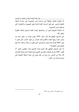 ‫ﺗﻘرﻳر اﻟﻠﺟﻧﺔ اﻟوطﻧﻳﺔ ﻻﺳﺗﻘﺻﺎء اﻟﺣﻘﺎﺋق ﺣوﻝ اﻟﺗﺟﺎوزت‬
 ‫ا‬
‫أﻣﺎ اﻟﺣﻛوﻣﺔ ﻓﺗﺗﻣﺛﻝ وظﻳﻔﺗﻬﺎ6 ﻓﻲ ﻣﺳﺎﻋدة رﺋﻳس اﻟﺟﻣﻬورﻳﺔ ﻋﻠﻰ ﻣﻣﺎرﺳﺔ اﻟﺳﻠطﺔ‬
‫اﻟﺗﻧﻔﻳذﻳﺔ واﻟﺳﻬر ﻋﻠﻰ ﺗﻧﻔﻳذ اﻟﺳﻳﺎﺳﺔ اﻟﻌﺎﻣﺔ ﻟﻠدوﻟﺔ طﺑق اﻟﺗوﺟﻳﻬﺎت واﻻﺧﺗﻳﺎ ات اﻟﺗﻲ‬
      ‫ر‬
                                                                              ‫ﻳﺿﺑطﻬﺎ رﺋﻳس اﻟﺟﻣﻬورﻳﺔ.‬
‫أﻣﺎ اﻟﺳﻠطﺔ اﻟﺗﺷرﻳﻌﻳﺔ ﻓﻳﺑدو أن ﺻﻼﺣﻳﺎﺗﻬﺎ ﺷﻬدت ﺗﻘﻠﺻﺎ ﻟﺻﺎﻟﺢ اﻟﺳﻠطﺔ اﻟﺗﻧﻔﻳذﻳﺔ‬
                                                                                            ‫وﻳظﻬر ذﻟك:‬
‫ﻋﻠﻰ اﻟﻣﺳﺗوى اﻟﻬﻳﻛﻠﻲ ﻓﻘد ﻛﺎن دﺳﺗور 9591 ﻳﻛرس ﺑرﻟﻣﺎﻧﺎ ذو ﻣﺟﻠس واﺣد ﻫو‬
‫ﻣﺟﻠس اﻟﻧواب وﻳﻘﻊ اﻧﺗﺧﺎﺑﻪ ﺑﺎﻻﻗﺗ اع اﻟﻌﺎم اﻟﻣﺑﺎﺷر ﻣن طرف اﻟﺷﻌب. ﻟﻛن ﺗﻌدﻳﻝ 1‬
                                         ‫ر‬
‫ﺟوان 2002 أﺿﺎف إﻟﻳﻪ ﻣﺟﻠس اﻟﻣﺳﺗﺷﺎرﻳن اﻟذي ﻳﺗﻛون ﻣن 621 ﻣﺳﺗﺷﺎر 14 ﻣﻧﻬم‬
        ‫ا‬
                                                                               ‫ﻳﻌﻳﻧﻬم رﺋﻳس اﻟﺟﻣﻬورﻳﺔ !‬
‫أﻣﺎ ﻋﻠﻰ اﻟﻣﺳﺗوى اﻟوظﻳﻔﻲ ﻓﻘد أﺻﺑﺢ ﻣﺟﺎﻝ اﻟﺗﺷرﻳﻊ ﻣﺣددا ﺑﻣﻘﺗﺿﻰ ﺗﻌدﻳﻝ 72‬
‫أﻛﺗوﺑر 7991 وﻟم ﻳﻌد ﻟﻠﺑرﻟﻣﺎن اﻟﺣق ﻓﻲ اﻟﺗﺷرﻳﻊ ج اﻟﻣﺟﺎﻝ اﻟذي ﺿﺑطﻪ اﻟﻔﺻﻼن‬
                         ‫ﺧﺎر‬
‫82 و43 ﻣن اﻟدﺳﺗور وﻣﺎ ج ﻋن ذﻟك ﻳﻧﺗﻣﻲ إﻟﻰ ﻣﺟﺎﻝ اﻟﺳﻠطﺔ اﻟﺗرﺗﻳﺑﻳﺔ اﻟﺗﻲ‬
                                             ‫ﺧر‬
                                                                            ‫ﺗﻣﺎرﺳﻬﺎ اﻟدوﻟﺔ ﻋﺑر اﻷواﻣر.‬




‫                                                            ‬
                                                                     ‫ﺣﺳب اﻟﻔﺻﻠﻳن 75 و 85 ﻣن دﺳﺗور 9591.‬   ‫6‬



                                                               ‫ 13‬
‫ ‬
 