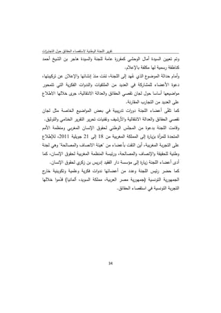 ‫ﺗﻘرﻳر اﻟﻠﺟﻧﺔ اﻟوطﻧﻳﺔ ﻻﺳﺗﻘﺻﺎء اﻟﺣﻘﺎﺋق ﺣوﻝ اﻟﺗﺟﺎوزت‬
 ‫ا‬
‫وﺗم ﺗﻌﻳﻳن اﻟﺳﻳدة أﻣﺎﻝ اﻟوﺣﺷﻲ ﻛﻣﻘر ة ﻋﺎﻣﺔ ﻟﻠﺟﻧﺔ واﻟﺳﻳدة ﻫﺎﺟر ﺑن اﻟﺷﻳﺦ أﺣﻣد‬
                                      ‫ر‬
                                                    ‫ﻛﻧﺎطﻘﺔ رﺳﻣﻳﺔ ﻟﻬﺎ ﻣﻛﻠﻔﺔ ﺑﺎﻹﻋﻼم.‬
‫ع اﻟذي ﻋﻬد إﻟﻰ اﻟﻠﺟﻧﺔ، ﺗﻣت ﻣﻧذ إﻧﺷﺎﺋﻬﺎ واﻹﻋﻼن ﻋن ﺗرﻛﻳﺑﺗﻬﺎ،‬
                                  ‫ّ‬               ‫ُ‬       ‫وأﻣﺎم ﺣداﺛﺔ اﻟﻣوﺿو‬
‫دﻋوة اﻷﻋﺿﺎء ﻟﻠﻣﺷﺎرﻛﺔ ﻓﻲ اﻟﻌدﻳد ﻣن اﻟﻣﻠﺗﻘﻳﺎت واﻟﻧدوات اﻟﻔﻛرﻳﺔ اﻟﺗﻲ ﺗﺗﻣﺣور‬
‫ﻣواﺿﻳﻌﻬﺎ أﺳﺎﺳﺎ ﺣوﻝ ﻟﺟﺎن ﺗﻘﺻﻲ اﻟﺣﻘﺎﺋق واﻟﻌداﻟﺔ اﻻﻧﺗﻘﺎﻟﻳﺔ، ى ﺧﻼﻟﻬﺎ اﻻطﻼع‬
             ‫ﺟر‬
                                                    ‫ﻋﻠﻰ اﻟﻌدﻳد ﻣن اﻟﺗﺟﺎرب اﻟﻣﻘﺎرﻧﺔ.‬
‫ﻛﻣﺎ ﺗﻠﻘّﻰ أﻋﺿﺎء اﻟﻠﺟﻧﺔ دو ات ﺗدرﻳﺑﻳﺔ ﻓﻲ ﺑﻌض اﻟﻣواﺿﻳﻊ اﻟﺧﺎﺻﺔ ﻣﺛﻝ ﻟﺟﺎن‬
                                                  ‫ر‬
 ‫ﺗﻘﺻﻲ اﻟﺣﻘﺎﺋق واﻟﻌداﻟﺔ اﻻﻧﺗﻘﺎﻟﻳﺔ واﻷرﺷﻳف وﺗﻘﻧﻳﺎت ﺗﺣرﻳر اﻟﺗﻘرﻳر اﻟﺧﺗﺎﻣﻲ واﻟﺗوﺛﻳق.‬
‫وﻗﺎﻣت اﻟﻠﺟﻧﺔ ﺑدﻋوة ﻣن اﻟﻣﺟﻠس اﻟوطﻧﻲ ﻟﺣﻘوق اﻹﻧﺳﺎن اﻟﻣﻐرﺑﻲ وﻣﻧظﻣﺔ اﻷﻣم‬
‫اﻟﻣﺗﺣدة ﻟﻠﻣ أة ﺑزﻳﺎ ة إﻟﻰ اﻟﻣﻣﻠﻛﺔ اﻟﻣﻐرﺑﻳﺔ ﻣن 81 إﻟﻰ 12 ﺟوﻳﻠﻳﺔ 1102، ﻟﻺطﻼع‬
                                                     ‫ر‬       ‫ر‬
‫ﻋﻠﻰ اﻟﺗﺟرﺑﺔ اﻟﻣﻐرﺑﻳﺔ، أﻳن اﻟﺗﻘت ﺑﺄﻋﺿﺎء ﻣن "ﻫﻳﺋﺔ اﻻﻧﺻﺎف واﻟﻣﺻﺎﻟﺣﺔ" وﻫﻲ ﻟﺟﻧﺔ‬
‫وطﻧﻳﺔ ﻟﻠﺣﻘﻳﻘﺔ واﻹﻧﺻﺎف واﻟﻣﺻﺎﻟﺣﺔ، ورﺋﻳﺳﺔ اﻟﻣﻧظﻣﺔ اﻟﻣﻐرﺑﻳﺔ ﻟﺣﻘوق اﻹﻧﺳﺎن، ﻛﻣﺎ‬
     ‫أدى أﻋﺿﺎء اﻟﻠﺟﻧﺔ زﻳﺎ ة إﻟﻰ ﻣؤﺳﺳﺔ دار اﻟﻔﻘﻳد إدرﻳس ﺑن ي ﻟﺣﻘوق اﻹﻧﺳﺎن.‬
                    ‫زﻛر‬                            ‫ر‬
‫ﻛﻣﺎ ﺣﺿر رﺋﻳس اﻟﻠﺟﻧﺔ وﻋدد ﻣن أﻋﺿﺎﺋﻬﺎ ﻧدوات ﻓﻛرﻳﺔ وﻋﻠﻣﻳﺔ وﺗﻛوﻳﻧﻳﺔ ج‬
 ‫ﺧﺎر‬
‫اﻟﺟﻣﻬورﻳﺔ اﻟﺗوﻧﺳﻳﺔ )ﺟﻣﻬورﻳﺔ ﻣﺻر اﻟﻌرﺑﻳﺔ، ﻣﻣﻠﻛﺔ اﻟﺳوﻳد، أﻟﻣﺎﻧﻳﺎ( ﻗدﻣوا ﺧﻼﻟﻬﺎ‬
         ‫ّ‬
                                           ‫اﻟﺗﺟرﺑﺔ اﻟﺗوﻧﺳﻳﺔ ﻓﻲ اﺳﺗﻘﺻﺎء اﻟﺣﻘﺎﺋق.‬




                                              ‫ 43‬
‫ ‬
 