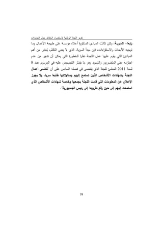 ‫ﺗﻘرﻳر اﻟﻠﺟﻧﺔ اﻟوطﻧﻳﺔ ﻻﺳﺗﻘﺻﺎء اﻟﺣﻘﺎﺋق ﺣوﻝ اﻟﺗﺟﺎوزت‬
 ‫ا‬
‫اﺑﻌﺎ- اﻟﺳرﻳــﺔ: وﻟﺋن ﻛﺎﻧت اﻟﻣﺑﺎدئ اﻟﻣذﻛو ة أﻋﻼﻩ ﻣؤﺳﺳﺔ ﻋﻠﻰ طﺑﻳﻌﺔ اﻷﻋﻣﺎﻝ وﻣﺎ‬
                                ‫ر‬                                        ‫ر‬
‫ﺗوﺟﺑﻪ اﻷﺑﺣﺎث واﻻﺳﺗﻘ اءات، ﻓﺈن ﻣﺑدأ اﻟﺳرﻳﺔ، اﻟذي ﻻ ﻳﻌﻧﻲ اﻟﺗﻛﺗّم، ﻳﻌﺗﺑر ﻣن أﻫم‬
           ‫ُ‬                                           ‫ر‬
‫اﻟﻣﺑﺎدئ اﻟﺗﻲ ﻳﻘوم ﻋﻠﻳﻬﺎ ﻋﻣﻝ اﻟﻠﺟﻧﺔ ﻧظر ﻟﻠﺧطو ة اﻟﺗﻲ ﻳﻣﻛن أن ﺗﻧﺟر ﻣن ﻋدم‬
                             ‫ر‬        ‫ا‬
‫اﺣﺗ اﻣﻪ ﻋﻠﻰ اﻟﻣﺗﺿررﻳن واﻟﺷﻬود وﻫو ﻣﺎ ﻳﻔﺳر اﻟﺗﻧﺻﻳص ﻋﻠﻳﻪ ﻓﻲ اﻟﻣرﺳوم ﻋدد 8‬
                               ‫ّ‬                                  ‫ر‬
‫ﻟﺳﻧﺔ 1102 اﻟﻣﻧﺷﺊ ﻟﻠﺟﻧﺔ اﻟذي ﻳﻘﺗﺿﻰ ﻓﻲ ﻓﺻﻠﻪ اﻟﺳﺎدس ﻋﻠﻰ أن "ﺗﻛﺗﺳﻲ أﻋﻣﺎﻝ‬
‫اﻟﻠﺟﻧﺔ وﺷﻬﺎدات اﻷﺷﺧﺎص اﻟذﻳن ﺗﺳﺗﻣﻊ إﻟﻳﻬم وﻣداوﻻﺗﻬﺎ طﺎﺑﻌﺎ ﺳرﻳﺎ، وﻻ ﻳﺟوز‬
‫اﻹﻋﻼن ﻋن اﻟﻣﻌﻠوﻣﺎت اﻟﺗﻲ ﻗﺎﻣت اﻟﻠﺟﻧﺔ ﺑﺟﻣﻌﻬﺎ وﺧﺎﺻﺔ ﺷﻬﺎدات اﻷﺷﺧﺎص اﻟذي‬
                           ‫ﻫﺎ إﻟﻰ رﺋﻳس اﻟﺟﻣﻬورﻳﺔ".‬‫اﺳﺗﻣﻌت إﻟﻳﻬم إﻟﻰ ﺣﻳن رﻓﻊ ﺗﻘرﻳر‬




                                              ‫ 93‬
‫ ‬
 