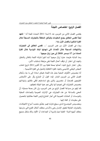 ‫ﺗﻘرﻳر اﻟﻠﺟﻧﺔ اﻟوطﻧﻳﺔ ﻻﺳﺗﻘﺻﺎء اﻟﺣﻘﺎﺋق ﺣوﻝ اﻟﺗﺟﺎوزت‬
 ‫ا‬

                                                           ‫اﻟﻔﺻﻝ اﻟ اﺑﻊ: اﺧﺗﺻﺎص اﻟﻠﺟﻧﺔ‬
                                                                            ‫ر‬

‫ﻳﻘﺗﺿﻰ اﻟﻔﺻﻝ اﻟﺛﺎﻧﻲ ﻣن اﻟﻣرﺳوم ﻋدد 8 ﻟﺳﻧﺔ 1102 اﻟﻣﺣدث ﻟﻠﺟﻧﺔ أﻧﻪ " ﺗﺗﻌﻬد‬
‫ﻟﺟﻧﺔ ﺗﻘﺻﻲ اﻟﺣﻘﺎﺋق ﺑﺟﻣﻊ اﻟﻣﻌﻠوﻣﺎت واﻟوﺛﺎﺋق اﻟﻣﺗﻌﻠﻘﺔ ﺑﺎﻟﺗﺟﺎو ات اﻟﻣﺳﺟﻠﺔ ﺧﻼﻝ‬
             ‫ز‬
                                                                  ‫ة ﺑﺎﻟﻔﺻﻝ اﻷوﻝ ﻣﻧﻪ".‬
                                                                                    ‫ة اﻟﻣذﻛور‬
                                                                                            ‫اﻟﻔﺗر‬
‫وﺟﺎء ﻓﻲ اﻟﻔﺻﻝ اﻷوﻝ ﻣن ﻧﻔس اﻟﻣرﺳوم "... ﺗﻘﺻﻲ اﻟﺣﻘﺎﺋق ﻓﻲ اﻟﺗﺟﺎو ات‬
 ‫ز‬
‫ة‬
‫واﻻﻧﺗﻬﺎﻛﺎت اﻟﻣﺳﺟﻠﺔ ﺧﻼﻝ اﻷﺣداث اﻟﺗﻲ ﺷﻬدﺗﻬﺎ اﻟﺑﻼد اﻟﺗوﻧﺳﻳﺔ ﺧﻼﻝ اﻟﻔﺗر‬
                                     ‫اﻟﻣﻣﺗدة ﻣن 71 دﻳﺳﻣﺑر 0102 إﻟﻰ ﺣﻳن زواﻝ ﻣوﺟﺑﻬﺎ".‬
‫وﻣﻧذ اﻟﺑداﻳﺔ، طرﺣت ﻋﺑﺎ ة "زواﻝ ﻣوﺟﺑﻬﺎ" ﻟُﺑﺳﺎ ﻛﺑﻳر ﺗﻧﺎوﻟﺗﻪ اﻟﻠﺟﻧﺔ ﺑﺎﻟﻧﻘﺎش واﻟﺗﺣﻠﻳﻝ‬
                                ‫ا‬                        ‫ر‬
           ‫واﻧﺗﻬت إﻟﻰ اﻋﺗﺑﺎر أن ﺗوﻗّف أﻋﻣﺎﻝ اﻟﻠﺟﻧﺔ ﺗﺑﻘﻰ ﻣرﺗﺑطﺔ ﺑﺎﺳﺗﺗﺑﺎب اﻷﻣن.‬
‫وﺗﻘرر اﻋﺗﺑﺎر ﺗﺎرﻳﺦ اﻧﺗﻬﺎء أﻋﻣﺎﻟﻬﺎ ﺑﺻﻔﺔ ﻓﻌﻠﻳﺔ ﻳوم 32 أﻛﺗوﺑر1102 ﺗﺎرﻳﺦ اﻧﺗﺧﺎب‬
                                 ‫ّ‬                                       ‫ّ‬
        ‫اﻟﻣﺟﻠس اﻟوطﻧﻲ اﻟﺗﺄﺳﻳﺳﻲ واﻧﺗﻬﺎء اﻟﻔﺗ ة اﻻﻧﺗﻘﺎﻟﻳﺔ واﻟدﺧوﻝ ﻓﻲ اﻟﻔﺗ ة اﻟﺗﺄﺳﻳﺳﻳﺔ .‬
                    ‫ر‬                           ‫ر‬
‫أﻣﺎ ﺑﺧﺻوص اﻷط اف اﻟﻣﻌﻧﻳﺔ ﺑﻌﻣﻝ ﻫذﻩ اﻟﻠﺟﻧﺔ، ﻓﻳﻣﻛن اﺳﺗﻧﺎدا إﻟﻰ ﻣﺎ ﺟﺎء ﺑﺄﺣﻛﺎم‬
                                                          ‫ر‬            ‫ّ‬
‫ّع رﻛز ﻋﻠﻰ اﻷﺷﺧﺎص‬‫اﻟﻔﺻﻝ اﻟﺛﺎﻧﻲ ﻣن اﻟﻣرﺳوم اﻟﻣﺷﺎر إﻟﻳﻪ، اﻟﻘوﻝ أن اﻟﻣﺷر ّ‬
                             ‫ّ‬
‫اﻟطﺑﻳﻌﻳﻳن ﻛﺿﺣﺎﻳﺎ أو ﻣﺗﺿررﻳن واﻟذﻳن ﻳﻘﻊ اﺳﺗدﻋﺎؤﻫم ﻟﺗﻠﻘﻲ ﻣﻠﻔﺎﺗﻬم وﺷﻬﺎداﺗﻬم‬
                   ‫ﺑﺧﺻوص اﻟﺗﺟﺎو ات اﻟﺗﻲ ﺗﻌرﺿوا ﻟﻬﺎ واﻟﺗﻲ ﻧﺟم ﻋﻧﻬﺎ اﻧﺗﻬﺎك ﻟﺣﻘوﻗﻬم.‬
                                                                   ‫ز‬
‫ﻛﻣﺎ ﻳﻔﻬم ﻣن ﺻﻳﺎﻏﺔ اﻟﻔﺻﻝ اﻟ اﺑﻊ ﻣن ﻧﻔس اﻟﻣرﺳوم، وان ﻛﺎن ﺑﺻﻔﺔ ﺿﻣﻧﻳﺔ، أن‬
‫ّ ّ‬                    ‫ٕ‬                   ‫ر‬                      ‫ُ‬
‫اﻟﻣﻌﻧﻲ ﺑﺎﻟﻣﺳﺎءﻟﺔ ﻋن ﻫذﻩ اﻟﺗﺟﺎو ات ﻫﻲ اﻹدا ات اﻟﻌﻣوﻣﻳﺔ واﻟﺟﻣﺎﻋﺎت اﻟﻣﺣﻠﻳﺔ‬
                            ‫ر‬          ‫ز‬
‫ّع ﻟرﺋﻳس اﻟﻠﺟﻧﺔ ﻣطﺎﻟﺑﺗﻬﺎ ﺑﺎﻟﺣﺻوﻝ‬
                               ‫واﻟﻣؤﺳﺳﺎت أو اﻟﻣﻧﺷﺂت اﻟﻌﻣوﻣﻳﺔ اﻟﺗﻲ أﺟﺎز اﻟﻣﺷر‬
                                                   ‫ﻋﻠﻰ ﻣﻌﻠوﻣﺎت أو اﻟﻧﻔﺎذ إﻟﻳﻬﺎ.‬
‫وﺑﺧﺻ ـ ــوص اﻟﻣوﺿ ـ ـ ع اﻟ ـ ــذي ﺳ ـ ــﻳﻘﻊ ﺗﻧﺎوﻟ ـ ــﻪ ﻓﻬ ـ ــو ﻳﺗﻌﻠّ ـ ــق ﺑﺗﺣدﻳ ـ ــد أﻧـ ـ ـواع اﻻﻧﺗﻬﺎﻛ ـ ــﺎت‬
                                                                                            ‫ـو‬
‫واﻟﺗﺟﺎو ات اﻟﺧﺎرﻗﺔ ﻟﺣﻘوق اﻹﻧﺳﺎن وﻫـﻲ ﺑﺎﻷﺳـﺎس ﻣﺧﺗﻠـف أﺷـﻛﺎﻝ اﻟﻘﻣـﻊ اﻟﺗـﻲ ﻣﺎرﺳـﺗﻬﺎ‬
                                                                       ‫ز‬
‫ﻣﺧﺗﻠف أﺟﻬ ة اﻟدوﻟﺔ اﻟﻌﻠﻧﻳﺔ ﻣﻧﻬﺎ واﻟﺳرﻳﺔ أو اﻟﺟﻣﺎﻋﺎت أو اﻷﻓ اد وذﻟك ﺑﺷـﻛﻝ ﻣﻣـﻧﻬﺞ‬
                   ‫ر‬                                                ‫ز‬

                                                       ‫ 04‬
‫ ‬
 