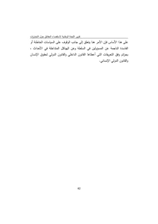 ‫ﺗﻘرﻳر اﻟﻠﺟﻧﺔ اﻟوطﻧﻳﺔ ﻻﺳﺗﻘﺻﺎء اﻟﺣﻘﺎﺋق ﺣوﻝ اﻟﺗﺟﺎوزت‬
 ‫ا‬
‫ﻋﻠﻰ ﻫذا اﻷﺳﺎس ﻓﺈن اﻷﻣر ﻫﻧﺎ ﻳﺗﻌﻠق إﻟﻰ ﺟﺎﻧب اﻟوﻗوف ﻋﻠﻰ اﻟﺳﻳﺎﺳﺎت اﻟﺧﺎطﺋﺔ أو‬
‫اﻟﻔﺎﺳدة اﻟﻧﺎﺟﻣﺔ ﻋن اﻟﻣﺳؤوﻟﻳن ﻓﻲ اﻟﺳﻠطﺔ وﻋن اﻟﻬﻳﺎﻛﻝ اﻟﻣﺗداﺧﻠﺔ ﻓﻲ اﻷﺣداث ،‬
‫ﺑﺟ اﺋم وﻓق اﻟﺗﻌرﻳﻔﺎت اﻟﺗﻲ أﻋطﺎﻫﺎ اﻟﻘﺎﻧون اﻟداﺧﻠﻲ واﻟﻘﺎﻧون اﻟدوﻟﻲ ﻟﺣﻘوق اﻹﻧﺳﺎن‬
                                                                         ‫ر‬
                                                      ‫واﻟﻘﺎﻧون اﻟدوﻟﻲ اﻹﻧﺳﺎﻧﻲ.‬




                                              ‫ 24‬
‫ ‬
 