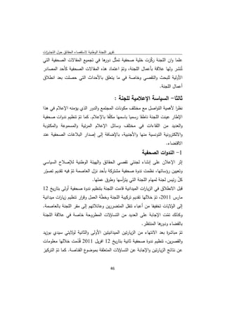 ‫ﺗﻘرﻳر اﻟﻠﺟﻧﺔ اﻟوطﻧﻳﺔ ﻻﺳﺗﻘﺻﺎء اﻟﺣﻘﺎﺋق ﺣوﻝ اﻟﺗﺟﺎوزت‬
 ‫ا‬
‫ﻋﻠﻣﺎ وان اﻟﻠﺟﻧﺔ رﻛزت ﺧﻠﻳﺔ ﺻﺣﻔﻳﺔ ﺗﻣﺛّﻝ ﻫﺎ ﻓﻲ ﺗﺟﻣﻳﻊ اﻟﻣﻘﺎﻻت اﻟﺻﺣﻔﻳﺔ اﻟﺗﻲ‬
                               ‫دور‬                  ‫ّ‬
‫ﺗُﻧﺷر وﻟﻬﺎ ﻋﻼﻗﺔ ﺑﺄﻋﻣﺎﻝ اﻟﻠﺟﻧﺔ، وﺗم اﻋﺗﻣﺎد ﻫذﻩ اﻟﻣﻘﺎﻻت اﻟﺻﺣﻔﻳﺔ ﻛﺄﺣد اﻟﻣﺻﺎدر‬
                                        ‫ّ‬
‫اﻷوﻟﻳﺔ ﻟﻠﺑﺣث واﻟﺗﻘﺻﻲ وﺧﺎﺻﺔ ﻓﻲ ﻣﺎ ﻳﺗﻌﻠق ﺑﺎﻷﺣداث اﻟﺗﻲ ﺣﺻﻠت ﺑﻌد اﻧطﻼق‬
                                                                        ‫أﻋﻣﺎﻝ اﻟﻠﺟﻧﺔ.‬

                                                    ‫ﺛﺎﻟﺛﺎ- اﻟﺳﻳﺎﺳﺔ اﻹﻋﻼﻣﻳﺔ ﻟﻠﺟﻧﺔ :‬
‫ﻧظر ﻷﻫﻣﻳﺔ اﻟﺗواﺻﻝ ﻣﻊ ﻣﺧﺗﻠف ﻣﻛوﻧﺎت اﻟﻣﺟﺗﻣﻊ واﻟدور اﻟذي ﻳؤﻣﻧﻪ اﻹﻋﻼم ﻓﻲ ﻫذا‬
                                                                     ‫ا‬
‫اﻹطﺎر ﻋﻳﻧت اﻟﻠﺟﻧﺔ ﻧﺎطﻘﺎ رﺳﻣﻳﺎ ﺑﺎﺳﻣﻬﺎ ﻣﻛﻠّﻔﺎ ﺑﺎﻹﻋﻼم. ﻛﻣﺎ ﺗم ﺗﻧظﻳم ﻧدوات ﺻﺣﻔﻳﺔ‬
                   ‫ّ‬
‫واﻟﻌدﻳد ﻣن اﻟﻠﻘﺎءات ﻓﻲ ﻣﺧﺗﻠف وﺳﺎﺋﻝ اﻹﻋﻼم اﻟﻣرﺋﻳﺔ واﻟﻣﺳﻣوﻋﺔ واﻟﻣﻛﺗوﺑﺔ‬
‫واﻻﻟﻛﺗروﻧﻳﺔ اﻟﺗوﻧﺳﻳﺔ ﻣﻧﻬﺎ واﻷﺟﻧﺑﻳﺔ، ﺑﺎﻹﺿﺎﻓﺔ إﻟﻰ إﺻدار اﻟﺑﻼﻏﺎت اﻟﺻﺣﻔﻳﺔ ﻋﻧد‬
                                                                           ‫اﻻﻗﺗﺿﺎء.‬
                                                                ‫1- اﻟﻧدوات اﻟﺻﺣﻔﻳﺔ‬
‫إﺛر اﻹﻋﻼن ﻋﻠﻰ إﻧﺷﺎء ﻟﺟﻧﺗﻲ ﺗﻘﺻﻲ اﻟﺣﻘﺎﺋق واﻟﻬﻳﺋﺔ اﻟوطﻧﻳﺔ ﻟﻺﺻﻼح اﻟﺳﻳﺎﺳﻲ‬
‫وﺗﻌﻳﻳن رؤﺳﺎﺋﻬﺎ، ﻧظﻣت ﻧدوة ﺻﺣﻔﻳﺔ ﻣﺷﺗرﻛﺔ ﺑﺄﺣد ﻧزﻝ اﻟﻌﺎﺻﻣﺔ ﺗم ﻓﻳﻪ ﺗﻘدﻳم ﺗﺻور‬
 ‫ّ‬             ‫ّ‬
                          ‫ﻛﻝ رﺋﻳس ﻟﺟﻧﺔ ﻟﻣﻬﺎم اﻟﻠﺟﻧﺔ اﻟﺗﻲ ﻳﺗ أﺳﻬﺎ وطرق ﻋﻣﻠﻬﺎ.‬
                                          ‫ر‬                               ‫ّ‬
‫ﻗﺑﻝ اﻻﻧطﻼق ﻓﻲ اﻟزﻳﺎ ات اﻟﻣﻳداﻧﻳﺔ ﻗﺎﻣت اﻟﻠﺟﻧﺔ ﺑﺗﻧظﻳم ﻧدوة ﺻﺣﻔﻳﺔ أوﻟﻰ ﺑﺗﺎرﻳﺦ 21‬
                                                        ‫ر‬
‫ﻣﺎرس 1102، ﺗم ﺧﻼﻟﻬﺎ ﺗﻘدﻳم ﺗرﻛﻳﺑﺔ اﻟﻠﺟﻧﺔ وﺧطﺔ اﻟﻌﻣﻝ وﻗ ار ﺗﻧظﻳم زﻳﺎ ات ﻣﻳداﻧﻳﺔ‬
         ‫ر‬            ‫ر‬           ‫ّ‬                             ‫ّ‬
‫إﻟﻰ ﻻﻳﺎت ﺗﺧﻔﻳﻔﺎ ﻣن أﻋﺑﺎء ﺗﻧﻘﻝ اﻟﻣﺗﺿررﻳن وﻋﺎﺋﻼﺗﻬم إﻟﻰ ﻣﻘر اﻟﻠﺟﻧﺔ ﺑﺎﻟﻌﺎﺻﻣﺔ.‬
                                                                        ‫اﻟو‬
‫ﻻت اﻟﻣطروﺣﺔ ﺧﺎﺻﺔ ﻓﻲ ﻋﻼﻗﺔ اﻟﻠﺟﻧﺔ‬‫وﻛذﻟك ﺗﻣت اﻹﺟﺎﺑﺔ ﻋﻠﻰ اﻟﻌدﻳد ﻣن اﻟﺗﺳﺎؤ‬
                                                              ‫ّ‬
                                                ‫ﻫﺎ اﻟﻣﻧﺗظر.‬
                                                          ‫ﺑﺎﻟﻘﺿﺎء ودور‬
‫ﺗم ﻣﺑﺎﺷ ة ﺑﻌد اﻻﻧﺗﻬﺎء ﻣن اﻟزﻳﺎرﺗﻳن اﻟﻣﻳداﻧﻳﺗﻳن اﻷوﻟﻰ واﻟﺛﺎﻧﻳﺔ ﻻﻳﺗﻲ ﺳﻳدي ﺑوزﻳد‬
                 ‫ﻟو‬                                                   ‫ر‬      ‫ّ‬
‫واﻟﻘﺻرﻳن، ﺗﻧظﻳم ﻧدوة ﺻﺣﻔﻳﺔ ﺛﺎﻧﻳﺔ ﺑﺗﺎرﻳﺦ 21 اﻓرﻳﻝ 1102 ﻗُدﻣت ﺧﻼﻟﻬﺎ ﻣﻌﻠوﻣﺎت‬
                    ‫ّ‬
‫ع اﻟﻘﻧﺎﺻﺔ. ﻛﻣﺎ ﺗم اﻟﺗرﻛﻳز‬
        ‫ّ‬                ‫ﻻت اﻟﻣﺗﻌﻠﻘﺔ ﺑﻣوﺿو‬‫ﻋن ﻧﺗﺎﺋﺞ اﻟزﻳﺎرﺗﻳن واﻹﺟﺎﺑﺔ ﻋن اﻟﺗﺳﺎؤ‬


                                              ‫ 64‬
‫ ‬
 