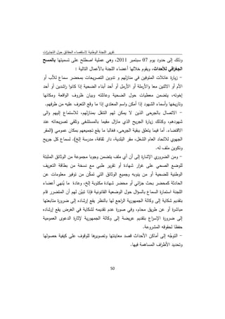 ‫ﺗﻘرﻳر اﻟﻠﺟﻧﺔ اﻟوطﻧﻳﺔ ﻻﺳﺗﻘﺻﺎء اﻟﺣﻘﺎﺋق ﺣوﻝ اﻟﺗﺟﺎوزت‬
 ‫ا‬
‫وذﻟك إﻟﻰ ﺣدود ﻳوم 70 ﺳﺑﺗﻣﺑر 1102، وﻫﻲ ﻋﻣﻠﻳﺔ اﺻطﻠﺢ ﻋﻠﻰ ﺗﺳﻣﻳﺗﻬﺎ ﺑﺎﻟﻣﺳﺢ‬
                      ‫اﻟﺟﻐ اﻓﻲ ﻟﻸﺣداث، وﻳﻘوم ﺧﻼﻟﻬﺎ أﻋﺿﺎء اﻟﻠﺟﻧﺔ ﺑﺎﻷﻋﻣﺎﻝ اﻟﺗﺎﻟﻳﺔ :‬
                                                                           ‫ر‬
‫- زﻳﺎ ة ﻋﺎﺋﻼت اﻟﻣﺗوﻓﻳن ﻓﻲ ﻣﻧﺎزﻟﻬم و ﺗدوﻳن اﻟﺗﺻرﻳﺣﺎت ﺑﻣﺣﺿر ﺳﻣﺎع ﻟﻸب أو‬
                                                              ‫ر‬
‫اﻷم أو اﻻﺛﻧﻳن ﻣﻌﺎ واﻷرﻣﻠﺔ أو اﻷرﻣﻝ أو أﺣد أﺑﻧﺎء اﻟﺿﺣﻳﺔ إذا ﻛﺎﻧوا اﺷدﻳن أو أﺣد‬
           ‫ر‬
‫إﺧوﺗﻪ، ﻳﺗﺿﻣن ﻣﻌطﻳﺎت ﺣوﻝ اﻟﺿﺣﻳﺔ وﻋﺎﺋﻠﺗﻪ وﺑﻳﺎن ظروف اﻟواﻗﻌﺔ وﻣﻛﺎﻧﻬﺎ‬
    ‫وﺗﺎرﻳﺧﻬﺎ وأﺳﻣﺎء اﻟﺷﻬود إذا أﻣﻛن واﺳم اﻟﻣﻌﺗدي إذا ﻣﺎ وﻗﻊ اﻟﺗﻌرف ﻋﻠﻳﻪ ﻣن طرﻓﻬم.‬
‫- اﻻﺗﺻﺎﻝ ﺑﺎﻟﺟرﺣﻰ اﻟذﻳن ﻻ ﻳﻣﻛن ﻟﻬم اﻟﺗﻧﻘﻝ ﺑﻣﻧﺎزﻟﻬم، ﻟﻼﺳﺗﻣﺎع إﻟﻳﻬم واﻟﻰ‬
‫ﺷﻬودﻫم، وﻛذﻟك زﻳﺎ ة اﻟﺟرﻳﺢ اﻟذي ﻣﺎ اﻝ ﻣﻘﻳﻣﺎ ﺑﺎﻟﻣﺳﺗﺷﻔﻰ وﺗﻠﻘﻲ ﺗﺻرﻳﺣﺎﺗﻪ ﻋﻧد‬
                                    ‫ز‬                ‫ر‬
‫اﻻﻗﺗﺿﺎء. أﻣﺎ ﻓﻳﻣﺎ ﻳﺗﻌﻠق ﺑﺑﻘﻳﺔ اﻟﺟرﺣﻰ، ﻓﻐﺎﻟﺑﺎ ﻣﺎ ﻳﻘﻊ ﺗﺟﻣﻳﻌﻬم ﺑﻣﻛﺎن ﻋﻣوﻣﻲ )اﻟﻣﻘر‬
‫اﻟﺟﻬوي ﻟﻼﺗﺣﺎد اﻟﻌﺎم اﻟﺷﻐﻝ، ﻣﻘر اﻟﺑﻠدﻳﺔ، دار ﺛﻘﺎﻓﺔ، ﻣدرﺳﺔ إﻟﺦ(. ﻟﺳﻣﺎع ﻛﻝ ﺟرﻳﺢ‬
                                                                  ‫وﺗﻛوﻳن ﻣﻠف ﻟﻪ.‬
‫ي اﻹﺷﺎ ة إﻟﻰ أن أي ﻣﻠف ﻳﺗﺿﻣن وﺟوﺑﺎ ﻣﺟﻣوﻋﺔ ﻣن اﻟوﺛﺎﺋق اﻟﻣﺛﺑﺗﺔ‬
                                                    ‫ر‬       ‫- وﻣن اﻟﺿرور‬
‫ﻟﻠوﺿﻊ اﻟﺻﺣﻲ ﻋﻠﻰ ﻏ ار ﺷﻬﺎدة أو ﺗﻘرﻳر طﺑﻲ ﻣﻊ ﻧﺳﺧﺔ ﻣن ﺑطﺎﻗﺔ اﻟﺗﻌرﻳف‬
                                             ‫ر‬
‫اﻟوطﻧﻳﺔ ﻟﻠﺿﺣﻳﺔ أو ﻣن ﻳﻧوﺑﻪ وﺟﻣﻳﻊ اﻟوﺛﺎﺋق اﻟﺗﻲ ﺗﻣﻛن ﻣن ﺗوﻓﻳر ﻣﻌﻠوﻣﺎت ﻋن‬
                     ‫ّ‬
‫اﻟﺣﺎدﺛﺔ ﻛﻣﺣﺿر ﺑﺣث ﺟ اﺋﻲ أو ﻣﺣﺿر ﺷﻬﺎدة ﻣﻛﺗوﺑﺔ إﻟﺦ، وﻋﺎدة ﻣﺎ ﻳﻧﻬﻲ أﻋﺿﺎء‬
             ‫ُ‬                                        ‫ز‬
‫اﻟﻠﺟﻧﺔ اﺳﺗﻣﺎ ة اﻟﺳﻣﺎع ﺑﺎﻟﺳؤاﻝ ﺣوﻝ اﻟوﺿﻌﻳﺔ اﻟﻘﺎﻧوﻧﻳﺔ ﻓﺈذا ﺗﺑﻳن ﻟﻬم أن اﻟﻣﺗﺿرر ﻗﺎم‬
                     ‫ّ‬                                             ‫ر‬
‫ﺑﺗﻘدﻳم ﺷﻛﺎﻳﺔ إﻟﻰ وﻛﺎﻟﺔ اﻟﺟﻣﻬورﻳﺔ اﻟ اﺟﻊ ﻟﻬﺎ ﺑﺎﻟﻧظر ﻳﻘﻊ إرﺷﺎدﻩ إﻟﻰ ﺿرو ة ﻣﺗﺎﺑﻌﺗﻬﺎ‬
         ‫ر‬                                  ‫ر‬
‫ﻣﺑﺎﺷ ة أو ﻋن طرﻳق ﻣﺣﺎم، وﻓﻲ ﺻو ة ﻋدم ﺗﻘدﻳﻣﻪ ﻟﺷﻛﺎﻳﺔ ﻓﻲ اﻟﻐرض ﻳﻘﻊ إرﺷﺎدﻩ‬
                                      ‫ر‬                         ‫ر‬
‫إﻟﻰ ﺿرو ة اﻹﺳ اع ﺑﺗﻘدﻳم ﻋرﻳﺿﺔ إﻟﻰ وﻛﺎﻟﺔ اﻟﺟﻣﻬورﻳﺔ ﻹﺛﺎ ة اﻟدﻋوى اﻟﻌﻣوﻣﻳﺔ‬
                ‫ر‬                                       ‫ر‬     ‫ر‬
                                                           ‫ﺣﻔظﺎ ﻟﺣﻘوﻗﻪ اﻟﻣﺷروﻋﺔ.‬
‫ﻫﺎ ﻟﻠوﻗوف ﻋﻠﻰ ﻛﻳﻔﻳﺔ ﺣﺻوﻟﻬﺎ‬
                         ‫- اﻟﺗوﺟﻪ إﻟﻰ أﻣﺎﻛن اﻷﺣداث ﻗﺻد ﻣﻌﺎﻳﻧﺗﻬﺎ وﺗﺻوﻳر‬
                                                                ‫ّ‬
                                           ‫وﺗﺣدﻳد اﻷط اف اﻟﻣﺳﺎﻫﻣﺔ ﻓﻳﻬﺎ.‬
                                                           ‫ر‬



                                              ‫ 05‬
‫ ‬
 