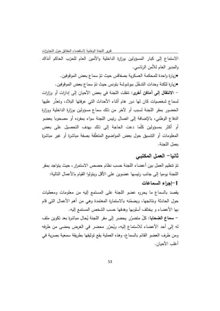 ‫ﺗﻘرﻳر اﻟﻠﺟﻧﺔ اﻟوطﻧﻳﺔ ﻻﺳﺗﻘﺻﺎء اﻟﺣﻘﺎﺋق ﺣوﻝ اﻟﺗﺟﺎوزت‬
 ‫ا‬
‫اﻻﺳﺗﻣﺎع إﻟﻰ ﻛﺑﺎر اﻟﻣﺳؤوﻟﻳن ﺑوز ة اﻟداﺧﻠﻳﺔ واﻷﻣﻳن اﻟﻌﺎم ﻟﻠﺣزب اﻟﺣﺎﻛم آﻧذاك‬
                                         ‫ار‬
                                                    ‫واﻟﻣدﻳر اﻟﻌﺎم ﻟﻸﻣن اﻟرﺋﺎﺳﻲ.‬
            ‫‪ ‬زﻳﺎ ة واﺣدة ﻟﻠﻣﺣﻛﻣﺔ اﻟﻌﺳﻛرﻳﺔ ﺑﺻﻔﺎﻗس ﺣﻳث ﺗم ﺳﻣﺎع ﺑﻌض اﻟﻣوﻗوﻓﻳن.‬
                                ‫ّ‬                                    ‫ر‬
         ‫‪ ‬زﻳﺎ ة ﻟﺛﻛﻧﺔ وﺣدات اﻟﺗدﺧﻝ ﺑﺑوﺷوﺷﺔ ﺑﺗوﻧس ﺣﻳث ﺗم ﺳﻣﺎع ﺑﻌض اﻟﻣوﻗوﻓﻳن.‬
                              ‫ّ‬                    ‫ّ‬                 ‫ر‬
‫- اﻻﻧﺗﻘﺎﻝ إﻟﻰ آﻣﺎﻛن ى: ﺗﻧﻘﻠت اﻟﻠﺟﻧﺔ ﻓﻲ ﺑﻌض اﻷﺣﻳﺎن إﻟﻰ إدا ات أو وز ات‬
 ‫ار‬       ‫ر‬                                      ‫أﺧر‬
‫ﻟﺳﻣﺎع ﺷﺧﺻﻳﺎت ﻛﺎن ﻟﻬﺎ دور ﻫﺎم أﺛﻧﺎء اﻷﺣداث اﻟﺗﻲ ﻋرﻓﺗﻬﺎ اﻟﺑﻼد، وﺗﻌذر ﻋﻠﻳﻬﺎ‬
       ‫ّ‬
‫اﻟﺣﺿور ﺑﻣﻘر اﻟﻠﺟﻧﺔ ﻟﺳﺑب أو ﻵﺧر ﻣن ذﻟك ﺳﻣﺎع ﻣﺳؤوﻟﻳن ﺑوز ة اﻟداﺧﻠﻳﺔ ووز ة‬
‫ار‬             ‫ار‬
‫اﻟدﻓﺎع اﻟوطﻧﻲ، ﺑﺎﻹﺿﺎﻓﺔ إﻟﻰ اﺗﺻﺎﻝ رﺋﻳس اﻟﻠﺟﻧﺔ ﺳواء ﺑﻣﻔردﻩ أو ﻣﺻﺣوﺑﺎ ﺑﻌﺿو‬
‫أو أﻛﺛر ﺑﻣﺳؤوﻟﻳن ﻛﻠّﻣﺎ دﻋت اﻟﺣﺎﺟﺔ إﻟﻰ ذﻟك ﺑﻬدف اﻟﺗﺣﺻﻳﻝ ﻋﻠﻰ ﺑﻌض‬
‫اﻟﻣﻌﻠوﻣﺎت أو اﻟﺗﻧﺳﻳق ﺣوﻝ ﺑﻌض اﻟﻣواﺿﻳﻊ اﻟﻣﺗﻌّﻘﺔ ﺑﺻﻔﺔ ﻣﺑﺎﺷ ة أو ﻏﻳر ﻣﺑﺎﺷ ة‬
‫ر‬             ‫ر‬             ‫ﻠ‬
                                                                   ‫ﺑﻌﻣﻝ اﻟﻠﺟﻧﺔ.‬

                                                      ‫ﺛﺎﻧﻳﺎ- اﻟﻌﻣـﻝ اﻟﻣﻛﺗﺑـﻲ‬
‫ﺗم ﺗﻧظﻳم اﻟﻌﻣﻝ ﺑﻳن أﻋﺿﺎء اﻟﻠﺟﻧﺔ ﺣﺳب ﻧظﺎم ﺣﺻص اﻻﺳﺗﻣ ار، ﺣﻳث ﻳﺗواﺟد ﺑﻣﻘر‬
                    ‫ر‬                                                       ‫ّ‬
    ‫اﻟﻠﺟﻧﺔ ﻳوﻣﻳﺎ إﻟﻰ ﺟﺎﻧب رﺋﻳﺳﻬﺎ ﻋﺿوﻳن ﻋﻠﻰ اﻷﻗﻝ وﻳﺗوﻟوا اﻟﻘﻳﺎم ﺑﺎﻷﻋﻣﺎﻝ اﻟﺗﺎﻟﻳﺔ:‬
                                                         ‫1-إﺟ اء اﻟﺳﻣﺎﻋﺎت‬
                                                                   ‫ر‬
‫ﻳﻘﺻد ﺑﺎﻟﺳﻣﺎع ﻣﺎ ﻳﺣر ﻩ ﻋﺿو اﻟﻠﺟﻧﺔ ﻋﻠﻰ اﻟﻣﺳﺗﻣﻊ إﻟﻳﻪ ﻣن ﻣﻌﻠوﻣﺎت وﻣﻌطﻳﺎت‬
                                               ‫ر‬
‫ﺣوﻝ اﻟﺣﺎدﺛﺔ وﻧﺗﺎﺋﺟﻬﺎ، وﻳﺿﻣﻧﻪ ﺑﺎﻻﺳﺗﻣﺎ ة اﻟﻣﻌﺗﻣدة وﻫﻲ ﻣن أﻫم اﻷﻋﻣﺎﻝ اﻟﺗﻲ ﻗﺎم‬
                                    ‫ر‬           ‫ّ‬
              ‫ﺑﻬﺎ اﻷﻋﺿﺎء و ﻳﺧﺗﻠف أﺳﻠوﺑﻬﺎ وﻫدﻓﻬﺎ ﺣﺳب اﻟﺷﺧص اﻟﻣﺳﺗﻣﻊ إﻟﻳﻪ.‬
‫- ﺳﻣﺎع اﻟﺿﺣﺎﻳﺎ: ﻛﻝ ﻣﺗﺿرر ﻳﺣﺿر إﻟﻰ ﻣﻘر اﻟﻠﺟﻧﺔ ﻳﺣﺎﻝ ﻣﺑﺎﺷ ة ﺑﻌد ﺗﻛوﻳن ﻣﻠف‬
              ‫ر‬         ‫ُ‬                      ‫ّ‬    ‫ّ‬
‫ﻟﻪ إﻟﻰ أﺣد اﻷﻋﺿﺎء ﻟﻼﺳﺗﻣﺎع إﻟﻳﻪ، وﻳﺣرر ﻣﺣﺿر ﻓﻲ اﻟﻐرض ﻳﻣﺿﻰ ﻣن طرﻓﻪ‬
                                     ‫ُ ّ‬
‫وﻣن طرف اﻟﻌﺿو اﻟﻘﺎﺋم ﺑﺎﻟﺳﻣﺎع، وﻫذﻩ اﻟﻌﻣﻠﻳﺔ ﻳﻘﻊ ﺗوﺛﻳﻘﻬﺎ ﺑطرﻳﻘﺔ ﺳﻣﻌﻳﺔ ﺑﺻرﻳﺔ ﻓﻲ‬
                                                                 ‫أﻏﻠب اﻷﺣﻳﺎن.‬


                                              ‫ 35‬
‫ ‬
 