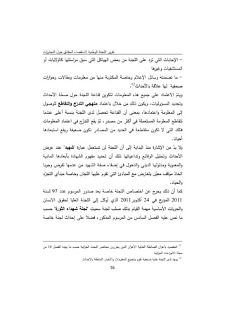 ‫ﺗﻘرﻳر اﻟﻠﺟﻧﺔ اﻟوطﻧﻳﺔ ﻻﺳﺗﻘﺻﺎء اﻟﺣﻘﺎﺋق ﺣوﻝ اﻟﺗﺟﺎوزت‬
 ‫ا‬
‫- اﻹﺟﺎﺑﺎت اﻟﺗﻲ ﺗرد ﻋﻠﻰ اﻟﻠﺟﻧﺔ ﻣن ﺑﻌض اﻟﻬﻳﺎﻛﻝ اﻟﺗﻲ ﺳﺑق ﻣ اﺳﻠﺗﻬﺎ ﻻﻳﺎت أو‬
       ‫ﻛﺎﻟو‬  ‫ر‬
                                                                                                                    ‫ﻫﺎ‬
                                                                                                                     ‫اﻟﻣﺳﺗﺷﻔﻳﺎت وﻏﻳر‬
‫- ﻣﺎ ﺗﺿﻣﻧﺗﻪ وﺳﺎﺋﻝ اﻹﻋﻼم وﺧﺎﺻﺔ اﻟﻣﻛﺗوﺑﺔ ﻣﻧﻬﺎ ﻣن ﻣﻌﻠوﻣﺎت وﻣﻘﺎﻻت وﺣوا ات‬
 ‫ر‬
                                                                                             ‫ﺻﺣﻔﻳﺔ ﻟﻬﺎ ﻋﻼﻗﺔ ﺑﺎﻷﺣداث21.‬
‫وﻳﺗم اﻻﻋﺗﻣﺎد ﻋﻠﻰ ﺟﻣﻳﻊ ﻫذﻩ اﻟﻣﻌﻠوﻣﺎت ﻟﺗﻛوﻳن ﻗﻧﺎﻋﺔ اﻟﻠﺟﻧﺔ ﺣوﻝ ﺻﺣﺔ اﻷﺣداث‬
        ‫ّ‬                                                            ‫ّ‬
‫وﺗﺣدﻳد اﻟﻣﺳؤوﻟﻳﺎت، وﻳﻛون ذﻟك ﻣن ﺧﻼﻝ ﺑﺎﻋﺗﻣﺎد ﻣﻧﻬﺟﻲ اﻟﺗدرج واﻟﺗﻘﺎطﻊ ﻟﻠوﺻوﻝ‬
                 ‫ّ‬
‫إﻟﻰ اﻟﻣﻌﻠوﻣﺔ واﻋﺗﻣﺎدﻫﺎ، ﺑﻣﻌﻧﻰ أن اﻟﻘﻧﺎﻋﺔ ﺗﺣﺻﻝ ﻟدى اﻟﻠﺟﻧﺔ ﺑﻧﺳﺑﺔ أﻋﻠﻰ ﻋﻧدﻣﺎ‬
‫ﺗﺗﻘﺎطﻊ اﻟﻣﻌﻠوﻣﺔ اﻟﻣﺳﺗﻌﻣﻠﺔ ﻓﻲ أﻛﺛر ﻣن ﻣﺻدر، ﺛم ﻳﻘﻊ ّج ﻓﻲ اﻋﺗﻣﺎد اﻟﻣﻌﻠوﻣﺎت‬
                     ‫اﻟﺗدر‬  ‫ّ‬
‫ﻓﺗﻠك اﻟﺗﻲ ﻻ ﺗﻛون ﻣﺗﻘﺎطﻌﺔ ﻓﻲ اﻟﻌدﻳد ﻣن اﻟﻣﺻﺎدر ﺗﻛون ﺿﻌﻳﻔﺔ وﻳﻘﻊ اﺳﺗﺑﻌﺎدﻫﺎ‬
                                                                                                                                          ‫أﺣﻳﺎﻧﺎ.‬
‫ﻻ ﺑد ﻣن اﻹﺷﺎ ة ﻣﻧذ اﻟﺑداﻳﺔ إﻟﻰ أن اﻟﻠﺟﻧﺔ ﻟن ﺗﺳﺗﻌﻣﻝ ﻋﺑﺎ ة "ﺷﻬﻳد" ﻋﻧد ﻋرض‬
                     ‫ر‬                                        ‫ر‬         ‫و ّ‬
‫اﻷﺣداث وﺗﺣﻠﻳﻝ اﻟوﻗﺎﺋﻊ وﺗداﻋﻳﺎﺗﻬﺎ ذﻟك أن ﺗﺣدﻳد ﻣﻔﻬوم اﻟﺷﻬﺎدة ﺑﺄﺑﻌﺎدﻫﺎ اﻟﻣﺎدﻳﺔ‬
‫واﻟﻣﻌﻧوﻳﺔ وﻣدﻟوﻟﻬﺎ اﻟدﻳﻧﻲ واﻟدﺧوﻝ ﻓﻲ إﺿﻔﺎء ﺻﻔﺔ اﻟﺷﻬﻳد ﻣن ﻋدﻣﻬﺎ ﺗﻔرض وﺟوﺑﺎ‬
‫اﺗﺧﺎذ ﻣوﻗف ﻣﻌﻳن ﻳﺗﻌﺎرض ﻣﻊ اﻟﻣﺑﺎدئ اﻟﺗﻲ ﺗﻘوم ﻋﻠﻳﻬﺎ اﻟﻠﺟﺎن وﺧﺎﺻﺔ ﻣﺑدأي اﻟﺗﺟرد‬
 ‫ّ‬                                                           ‫ّ‬
                                                                    ‫واﻟﺣﻳﺎد.‬
‫ﻛﻣﺎ أن ذﻟك ج ﻋن اﺧﺗﺻﺎص اﻟﻠﺟﻧﺔ ﺧﺎﺻﺔ ﺑﻌد ﺻدور اﻟﻣرﺳوم ﻋدد 79 ﻟﺳﻧﺔ‬
                                                    ‫ﻳﺧر‬
‫خ ﻓﻲ 42 أﻛﺗوﺑر1102 اﻟذي أوﻛﻝ إﻟﻰ اﻟﻠﺟﻧﺔ اﻟﻌﻠﻳﺎ ﻟﺣﻘوق اﻻﻧﺳﺎن‬‫1102 اﻟﻣؤر‬
‫ة" ﺣﺳب‬
     ‫واﻟﺣرﻳﺎت اﻷﺳﺎﺳﻳﺔ ﻣﻬﻣﺔ اﻟﻘﻳﺎم ﺑذﻟك ﺻﻠب ﻟﺟﻧﺔ ﺳﻣﻳت "ﻟﺟﻧﺔ ﺷﻬداء اﻟﺛور‬
‫ﻣﺎ ﻧص ﻋﻠﻳﻪ اﻟﻔﺻﻝ اﻟﺳﺎدس ﻣن اﻟﻣرﺳوم اﻟﻣذﻛور، ﻓﺿﻼ ﻋﻠﻰ إﺣداث ﻟﺟﻧﺔ ﺧﺎﺻﺔ‬



‫                                                                                                                                                       ‬
‫اﻟﻣﻘﺻود ﺑﺄﻋوان اﻟﺿﺎﺑطﺔ اﻟﻌدﻟﻳﺔ اﻷﻋوان اﻟذﻳن ﻳﺣررون ﻣﺣﺎﺿر اﻟﺑﺣث اﻟﺟ اﺋﻳﺔ ﺣﺳب ﻣﺎ ﻳﺑﻳﻧﻪ اﻟﻔﺻﻝ 01 ﻣن‬
                            ‫ز‬                                                                                                                     ‫11‬


                                                                                                                       ‫ﻣﺟﻠﺔ اﻻﺟ اءات اﻟﺟ اﺋﻳﺔ‬
                                                                                                                          ‫ز‬        ‫ر‬
                                          ‫ﻳوﺟد ﻟدى اﻟﻠﺟﻧﺔ ﺧﻠﻳﺔ ﺻﺣﻔﻳﺔ ﺗﻘوم ﻳﺗﺟﻣﻳﻊ اﻟﻣﻌﻠوﻣﺎت واﻷﺧﺑﺎر اﻟﻣﺗﻌﻠﻘﺔ ﺑﺎﻻﺣداث‬                               ‫21‬



                                                                        ‫ 65‬
‫ ‬
 