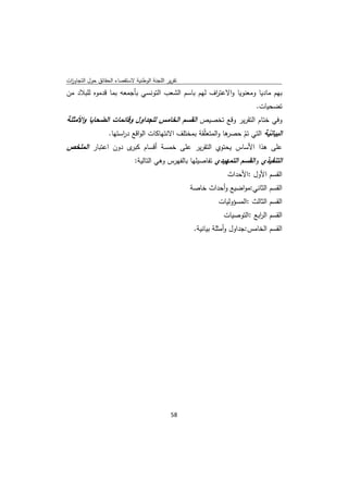 ‫ﺗﻘرﻳر اﻟﻠﺟﻧﺔ اﻟوطﻧﻳﺔ ﻻﺳﺗﻘﺻﺎء اﻟﺣﻘﺎﺋق ﺣوﻝ اﻟﺗﺟﺎوزت‬
 ‫ا‬
‫ﺑﻬم ﻣﺎدﻳﺎ وﻣﻌﻧوﻳﺎ واﻻﻋﺗ اف ﻟﻬم ﺑﺎﺳم اﻟﺷﻌب اﻟﺗوﻧﺳﻲ ﺑﺄﺟﻣﻌﻪ ﺑﻣﺎ ﻗدﻣوﻩ ﻟﻠﺑﻼد ﻣن‬
                                                  ‫ر‬
                                                                            ‫ﺗﺿﺣﻳﺎت.‬
‫وﻓﻲ ﺧﺗﺎم اﻟﺗﻘرﻳر وﻗﻊ ﺗﺧﺻﻳص اﻟﻘﺳم اﻟﺧﺎﻣس ﻟﻠﺟداوﻝ وﻗﺎﺋﻣﺎت اﻟﺿﺣﺎﻳﺎ واﻷﻣﺛﻠﺔ‬
                  ‫ر‬                                       ‫اﻟﺑﻳﺎﻧﻳﺔ اﻟﺗﻲ ﺗم ﺣﺻر‬
             ‫ﻫﺎ واﻟﻣﺗﻌﻠّﻘﺔ ﺑﻣﺧﺗﻠف اﻻﻧﺗﻬﺎﻛﺎت اﻟواﻗﻊ د اﺳﺗﻬﺎ.‬   ‫ّ‬        ‫ّ‬
‫ﻋﻠﻰ ﻫذا اﻷﺳﺎس ﻳﺣﺗوي اﻟﺗﻘرﻳر ﻋﻠﻰ ﺧﻣﺳﺔ أﻗﺳﺎم ى دون اﻋﺗﺑﺎر اﻟﻣﻠﺧص‬
                     ‫ﻛﺑر‬
                              ‫اﻟﺗﻧﻔﻳذي واﻟﻘﺳم اﻟﺗﻣﻬﻳدي ﺗﻔﺎﺻﻳﻠﻬﺎ ﺑﺎﻟﻔﻬرس وﻫﻲ اﻟﺗﺎﻟﻳﺔ:‬
                                                                 ‫اﻟﻘﺳم اﻷوﻝ :اﻷﺣداث‬
                                                    ‫اﻟﻘﺳم اﻟﺛﺎﻧﻲ:ﻣواﺿﻳﻊ وأﺣداث ﺧﺎﺻﺔ‬
                                                              ‫اﻟﻘﺳم اﻟﺛﺎﻟث :اﻟﻣﺳؤوﻟﻳﺎت‬
                                                                ‫اﻟﻘﺳم اﻟ اﺑﻊ :اﻟﺗوﺻﻳﺎت‬
                                                                            ‫ر‬
                                                     ‫اﻟﻘﺳم اﻟﺧﺎﻣس:ﺟداوﻝ وأﻣﺛﻠﺔ ﺑﻳﺎﻧﻳﺔ.‬




                                              ‫ 85‬
‫ ‬
 