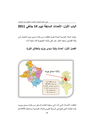 ‫ﻘﺻﺎء اﻟﺣﻘﺎﺋق ﺣوﻝ اﻟﺗﺟﺎوزت‬
 ‫ا‬         ‫ﺣ‬            ‫ﺗﻘرﻳر ﺟﻧﺔ اﻟوطﻧﻳﺔ ﻻﺳﺗﻘ‬
                                       ‫اﻟﻠﺟ‬

‫اﻟﺑﺎب ﻷوﻝ: ﻷﺣداث ﻟﺳﺎﺑﻘﺔ ﻟﻳوم 41 ﺟﺎﻧﻔﻲ 1102‬
                 ‫ﻟ‬      ‫اﻟ‬    ‫اﻷ‬   ‫اﻷ‬

‫ﻋرﻓـ ــت اﻟـ ـ ﻼد اﻟﺗوﻧﺳـ ــﻳﺔ أﺣـ ــداﺛﺎ ﻛﺑﻳ ـ ـ ة اﻧطﻠﻘـ ــت ﻣ ـ ــن ﻻﻳـ ــﺔ ﺳـ ـ دي ﺑوزﻳـ ــد ﺗﺣـ ــوﻝ إﻟـ ــﻰ‬
         ‫ﻟﺗﺗ ّ‬              ‫ـﻳد‬           ‫و‬                   ‫ر‬                                  ‫ـﺑﻼ‬
                ‫ﻻﻳﺔ اﻟﻘﺻرﻳن وﻣﻧﻬﻣﺎ ﺗﺷر ﻧﺣو ﺑﺎﻗﻲ ﻻﻳﺎت ﺟﻣﻬورﻳﺔ ﻛﻣﺎ ﺳﻧﺑﻳﻧﻪ أدﻧﺎﻩ.‬
                          ‫ﺳ ّ‬               ‫اﻟﺟ‬           ‫ﻲو‬                     ‫ﺗﻧﺗ‬             ‫ﻳ‬              ‫و‬


                ‫ة:‬
                 ‫اﻟﻔﺻﻝ ﻷوﻝ: أﺣداث وﻻﻳﺔ ﺳﻳدي زﻳد و ق اﻟﺛور‬
                       ‫ﺑوزﻳ اﻧطﻼق‬ ‫ﺳ‬      ‫ث‬        ‫اﻷ‬




‫اﻧطﻠﻘـ ــت ﺣـ ــداث اﻟﺗـ ــﻲ أدت إﻟـ ــﻰ ﺳـ ــﻘوط اﻟﻧظـ ـ م اﻟﺳـ ــﺎﺑق ﻣـ ـ ن ﻻﻳـ ــﺔ ﺳـ ـ دي ﺑوزرﻳـ ــد‬
            ‫ـﻳد‬           ‫ـن و‬               ‫ـﺎم‬                         ‫ّ‬                  ‫اﻷﺣ‬
‫ﻫ ـ ــذﻩ ﻻﻳ ـ ـ ﺔ اﻟﺗ ـ ــﻲ ﺗﻘ ـ ــﻊ ﻓ ـ ــﻲ اﻟوﺳ ـ ــط اﻟﻐرﺑ ـ ــﻲ ﻟﻠ ـ ـ ﺑﻼد اﻟﺗوﻧﺳ ـ ـ ﺔ ﻣﺳ ـ ــﺎﺣﺗﻬﺎ 4996 ﻛ ـ ــم‬
                          ‫ـﻳﺔ‬            ‫ـﺑ‬                   ‫ط‬                                     ‫اﻟو ـﺔ‬
                                                        ‫ 46‬
‫ ‬
 