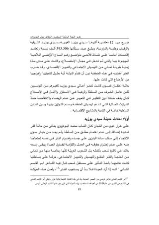 ‫ﺗﻘرﻳر اﻟﻠﺟﻧﺔ اﻟوطﻧﻳﺔ ﻻﺳﺗﻘﺻﺎء اﻟﺣﻘﺎﺋق ﺣوﻝ اﻟﺗﺟﺎوزت‬
 ‫ا‬
‫ﻣرﺑـ ـ ــﻊ، ﺑﻬـ ـ ــﺎ 21 ﻣﻌﺗﻣدﻳـ ـ ــﺔ ﻫـ ـ ــﺎ ﺳـ ـ ــﻳدي ﺑوزﻳـ ـ ــد اﻟﻐرﺑﻳـ ـ ــﺔ وﺳـ ـ ــﻳدي ﺑوزﻳـ ـ ــد اﻟﺷ ـ ـ ـرﻗﻳﺔ‬
                                                                                  ‫أﻛﺑر‬
‫واﻟرﻗـ ـ ــﺎب وﺟﻠﻣـ ـ ــﺔ واﻟﻣزوﻧـ ـ ــﺔ، وﻳﺑﻠـ ـ ــﻎ ﻋـ ـ ــدد ﺳ ـ ـ ـﻛﺎﻧﻬﺎ 605.593 أﻟـ ـ ــف ﻧﺳـ ـ ــﻣﺔ وﺗﻌﺗﻣـ ـ ــد‬
                                              ‫ّ‬
‫إﻗﺗﺻ ـ ــﺎدﻳﺎ أﺳﺎﺳـ ـ ــﺎ ﻋﻠـ ـ ــﻰ ﻧﺷـ ـ ــﺎط ﻓﻼﺣـ ـ ــﻲ ﻣﺗواﺿ ـ ــﻊ ﻏـ ـ ــم اﺗﺳـ ـ ــﺎع اﻷرﺿـ ـ ــﻲ اﻟﻔﻼﺣﻳـ ـ ــﺔ‬
                      ‫ا‬                       ‫ر‬
‫اﻟﻣوﺟـ ــودة ﺑﻬـ ــﺎ واﻟﺗـ ــﻲ ﻟـ ــم ﺗـ ــدﺧﻝ ﻓـ ــﻲ ﻣﺟـ ــﺎﻝ اﻹﺳﺗﺻـ ــﻼح، وﻛﺎﻧـ ــت ﻋﻠـ ــﻰ ﻣـ ــدى ﻣـ ــدة‬
 ‫ّ‬
‫زﻣﻧﻳـ ــﺔ طوﻳﻠـ ــﺔ ﺗﻌـ ــﺎﻧﻲ ﻣـ ــن اﻟﺗﻬﻣـ ــﻳش اﻻﺟﺗﻣـ ــﺎﻋﻲ واﻟﺗﻣﻳﻳـ ــز اﻻﻗﺗﺻـ ــﺎدي، وﻗـ ــد ﺿـ ــرب‬
‫اﻟﻔﻘـ ــر أطﻧﺎﺑـ ــﻪ ﻓـ ــﻲ ﻫـ ــذﻩ اﻟﻣﻧطﻘـ ــﺔ دون أن ﺗﻘـ ــدم اﻟدوﻟـ ــﺔ أﻳـ ــﺔ ﺣﻠـ ــوﻝ ﻟﺗﻧﻣﻳﺗﻬـ ــﺎ واﺧ اﺟﻬـ ــﺎ‬
       ‫ٕ ر‬                              ‫ّ‬              ‫ّ‬
                                                                        ‫ﻣن اﻷوﺿﺎع اﻟﺗﻲ ﻛﺎﻧت ﻋﻠﻳﻬﺎ.‬
‫ﺣﺎﻟ ـ ــﺔ اﺣﺗﻘ ـ ــﺎن ﻗﺻ ـ ــوى ﻛﺎﻧ ـ ــت ﺗﻧﺧ ـ ــر أﻫ ـ ــﺎﻟﻲ ﺳ ـ ــﻳدي ﺑوزﻳ ـ ــد ﻛﻐﻳ ـ ـ ﻫم ﻣ ـ ــن اﻟﺗوﻧﺳ ـ ــﻳﻳن‬
                        ‫ـر‬
‫ﻟﻛ ـ ــن ﻋﺎﻣ ـ ــﻝ اﻟﺧ ـ ــوف ﻣ ـ ــن اﻟﺳ ـ ــﻠطﺔ و ﻏﺑ ـ ــﺔ ﻓ ـ ــﻲ اﻻﺳ ـ ــﺗﻘ ار واﻷﻣ ـ ــﻝ ﻓ ـ ــﻲ اﻹﺻ ـ ــﻼح‬
                               ‫ر‬                            ‫اﻟر‬
‫ﻛ ـ ــﺎن ﻳﻘ ـ ــف ﺣ ـ ــﺎﺋﻼ دون اﻟﺗﻔﻛﻳ ـ ــر ﻓ ـ ــﻲ اﻟﺗﻌﺑﻳ ـ ــر ﻋ ـ ــن ﻋ ـ ــدم اﻟرﺿ ـ ــﺎء واﻻﻧﺗﻔﺎﺿ ـ ــﺔ ﺿ ـ ــد‬
‫ّ‬
‫اﻟﻘـ ـ ـر ات اﻟﺟ ـ ــﺎﺋ ة اﻟﺗ ـ ــﻲ ﺗ ـ ــدﻋم ﺗﻬﻣ ـ ــﻳش اﻟﻣﻧطﻘ ـ ــﺔ وﻋ ـ ــدم اﻟﺗـ ـ ـوازن ﺑﻳﻧﻬ ـ ــﺎ وﺑ ـ ــﻳن اﻟﻣ ـ ــدن‬
                                                                                ‫ّ‬                  ‫ر‬             ‫ار‬
                                                               ‫اﻟﺳﺎﺣﻠﻳﺔ ﺧﺎﺻﺔ ﻓﻲ اﻟﺗﻧﻣﻳﺔ واﻟﻣﺷﺎرﻳﻊ اﻻﻗﺗﺻﺎدﻳﺔ .‬

                                                                           ‫أوﻻ: أﺣداث ﻣدﻳﻧﺔ ﺳﻳدي ﺑوزﻳد‬
‫ﻋﻠ ــﻰ ﻏـ ـ ار ﻏﻳـ ـ ﻩ ﻣ ــن اﻟﺷ ــﺑﺎن ﻛ ــﺎن اﻟﺷ ــﺎب ﻣﺣﻣ ــد اﻟﺑ ــوﻋز ي ﻳﻌ ــﺎﻧﻲ ﻣ ــن ﺣﺎﻟ ــﺔ ﻓﻘ ــر‬
                               ‫ﻳز‬                                                 ‫ر‬        ‫ر‬
‫ﺷـ ــدﻳدة إﺿ ـ ــﺎﻓﺔ إﻟ ـ ــﻰ ﻋ ـ ــدم اﻫﺗﻣ ـ ــﺎم ﻣطﻠـ ــق ﻣ ـ ــن اﻟﺳ ـ ــﻠطﺔ وﻟ ـ ــم ﻳﺟ ـ ــد ﻣ ـ ــن ﺧﻳ ـ ــﺎر ﺳ ـ ــوى‬
‫اﻹﻟﺗﺟـ ــﺎء إﻟـ ــﻰ ﺳـ ــﻛب ﻣـ ــﺎدة اﻟﺑﻧ ـ ـزﻳن ﻋﻠـ ــﻰ ﺟﺳـ ــدﻩ واﺿ ـ ـ ام اﻟﻧـ ــﺎر ﻓـ ــﻲ ﻧﻔﺳـ ــﻪ إﺣﺗﺟﺎﺟـ ــﺎ‬
                                       ‫ٕ ر‬
‫ﻣﻧ ـ ــﻪ ﻋﻠ ـ ــﻰ ﻋ ـ ــدم إﺣﺗـ ـ ـ ام ﺣﻘوﻗ ـ ــﻪ ﻓ ـ ــﻲ اﻟﻌﻣ ـ ــﻝ واﻟﻛرﻣ ـ ــﺔ ﻟﻳﻔ ـ ــﺎرق اﻟﺣﻳ ـ ــﺎة وﻳﺑﻘ ـ ــﻰ إﺳ ـ ــﻣﻪ‬
                                                    ‫ا‬                                    ‫ر‬
‫ﺧﺎﻟ ــدا ﻓ ــﻲ ذاﻛـ ـ ة ﺷ ــﻌب ﺑﺄﻛﻣﻠ ــﻪ ﺑ ــﻝ اﻟﺷ ــﻌوب اﻟﻌرﺑﻳ ــﺔ ﻛﻠّﻬ ــﺎ وﺧﺎﺻ ــﺔ ﻣﻧﻬ ــﺎ ﻣ ــن ﺗﻌ ــﺎﻧﻲ‬
                                             ‫ّ‬                                         ‫ر‬
‫ﻣـ ــن اﻟﺣﺎﺟـ ــﺔ واﻟﻔﻘـ ــر اﻟﻣﺗﻘـ ــﻊ واﻟﺗﻬﻣـ ــﻳش واﻟﺗﻣﻳﻳـ ــز اﻻﺟﺗﻣـ ــﺎﻋﻲ، ﺣرﻛـ ــﺔ ﻋﻠـ ــﻰ ﺑﺳـ ــﺎطﺗﻬﺎ‬
‫ﻛﺎﻧ ـ ــت ﻧﺗﺎﺋﺟﻬ ـ ــﺎ ﺑﺎﻟﻐ ـ ــﺔ اﻟﺗ ـ ــﺄﺛﻳر ﻋﻠ ـ ــﻰ ﻣﺳ ـ ــﺗﻘﺑﻝ ﺷ ـ ــﻌب ﻗ ـ ــﺎﻝ ﻓﻳ ـ ــﻪ اﻟﺷ ـ ــﺎﻋر اﺑ ـ ــو اﻟﻘﺎﺳ ـ ــم‬
‫اﻟﺷ ـ ــﺎﺑﻲ " اﻧ ـ ــﻪ إذا أ اد اﻟﺣﻳ ـ ــﺎة ﻓ ـ ــﻼ ﺑ ـ ــد أن ﻳﺳ ـ ــﺗﺟﻳب اﻟﻘ ـ ــدر"31، وﻟﻌ ـ ــﻝ ﻫ ـ ــذﻩ اﻟﺣرﻛ ـ ــﺔ‬
                                                             ‫ّ‬                            ‫ر‬
‫                                                            ‬
‫اﺑو اﻟﻘﺎﺳم اﻟﺷﺎﺑﻲ ﺷﺎﻋر ﺗوﻧﺳﻲ ﻣن اﻟﻌﺻر اﻟﺣدﻳث وﻟد ﻓﻲ ﺑﻠدة اﻟﺷﺎﺑﺔ اﻟﺗﺎﺑﻌﺔ ﻻﻳﺔ ﺗوزر وﺗوﻓﻲ أﺑو اﻟﻘﺎﺳم اﻟﺷﺎﺑﻲ‬
                                ‫ﻟو‬                                                                                         ‫31‬


       ‫ﻓﻲ اﻟﺗﺎﺳﻊ ﻣن أﻛﺗوﺑر ﻣن ﻋﺎم4391 ﻣن أﻫم ﻗﺻﺎﺋدﻩ ﻗﺻﻳد إ ادة اﻟﺣﻳﺎة اﻟذي ﻛون ء ﻣﻧﻬﺎ اﻟﻧﺷﻳد اﻟوطﻧﻲ ﻟﺗوﻧس‬
                                ‫ّ ﺟز‬                ‫ر‬

                                                                     ‫ 56‬
‫ ‬
 