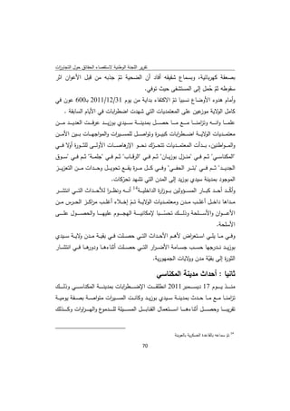 ‫ﺗﻘرﻳر اﻟﻠﺟﻧﺔ اﻟوطﻧﻳﺔ ﻻﺳﺗﻘﺻﺎء اﻟﺣﻘﺎﺋق ﺣوﻝ اﻟﺗﺟﺎوزت‬
 ‫ا‬
‫ﺑﺻﻌﻘﺔ ﻛﻬرﺑﺎﺋﻳﺔ، وﺑﺳﻣﺎع ﺷﻘﻳﻘﻪ أﻓﺎد أن اﻟﺿﺣﻳﺔ ﺗم ﺟذﺑﻪ ﻣن ﻗﺑﻝ اﻷﻋوان اﺛر‬
                       ‫ّ‬
                                 ‫ﺳﻘوطﻪ ﺛم ﺣﻣﻝ إﻟﻰ اﻟﻣﺳﺗﺷﻔﻰ ﺣﻳث ﺗوﻓﻲ.‬
                                                            ‫ّ ُ‬
‫وأﻣﺎم ﻫدوء اﻷوﺿﺎع ﻧﺳﺑﻳﺎ ﺗم اﻻﻛﺗﻔﺎء ﺑداﻳﺔ ﻣن ﻳوم 13/21/1102 ﺑـ006 ﻋون ﻓﻲ‬
                                                ‫ّ‬
   ‫ﻛﺎﻣﻝ ﻻﻳﺔ ﻋﻳن ﻋﻠﻰ اﻟﻣﻌﺗﻣدﻳﺎت اﻟﺗﻲ ﺷﻬدت اﺿط اﺑﺎت ﻓﻲ اﻷﻳﺎم اﻟﺳﺎﺑﻘﺔ .‬
                         ‫ر‬                                 ‫اﻟو ﻣوز‬
‫ﻋﻠﻣـ ـ ــﺎ واﻧـ ـ ــﻪ وﺗ اﻣﻧـ ـ ــﺎ ﻣـ ـ ــﻊ ﻣـ ـ ــﺎ ﺣﺻـ ـ ــﻝ ﺑﻣدﻳﻧـ ـ ــﺔ ﺳـ ـ ــﻳدي ﺑوزﻳـ ـ ــد ﻋرﻓـ ـ ــت اﻟﻌدﻳـ ـ ــد ﻣـ ـ ــن‬
                                                                                                          ‫ز‬
‫ﻣﻌﺗﻣ ـ ــدﻳﺎت ﻻﻳ ـ ــﺔ اﺿ ـ ــط اﺑﺎت ﻛﺑﻳـ ـ ـ ة وﺗواﺻ ـ ــﻝ ﻟﻠﻣﺳ ـ ــﻳ ات واﻟﻣواﺟﻬ ـ ــﺎت ﺑ ـ ــﻳن اﻷﻣ ـ ــن‬
                                    ‫ر‬                        ‫ر‬             ‫ر‬                  ‫اﻟو‬
‫واﻟﻣـ ـ ـواطﻧﻳن، ﺑ ـ ــدأت اﻟﻣﻌﺗﻣ ـ ــدﻳﺎت ﺗﺗﺣ ـ ــرك ﻧﺣ ـ ــو ﻫﺎﺻ ـ ــﺎت اﻷوﻟ ـ ــﻰ ﻟﻠﺛ ـ ــو ة ﻻ ﻓ ـ ــﻲ‬
         ‫ر أو‬                              ‫اﻹر‬              ‫ّ‬
‫"اﻟﻣﻛﻧﺎﺳ ــﻲ" ﺛ ــم ﻓ ــﻲ "ﻣﻧ ــزﻝ ﺑوزﻳ ــﺎن" ﺛ ــم ﻓ ــﻲ "اﻟرﻗ ــﺎب" ﺛ ــم ﻓ ــﻲ "ﺟﻠﻣ ــﺔ" ﺛ ــم ﻓ ــﻲ "ﺳ ــوق‬
‫اﻟﺟدﻳ ـ ــد" ﺛ ـ ــم ﻓ ـ ــﻲ "ﺑﺋ ـ ــر اﻟﺣﻔ ـ ــﻲ" وﻓـ ـ ـﻲ ﻛ ـ ــﻝ ﻣـ ـ ـ ة ﻳﻘ ـ ــﻊ ﺗﺣوﻳ ـ ــﻝ وﺣ ـ ــدات ﻣ ـ ــن اﻟﺗﻌزﻳ ـ ــز‬
                                                    ‫ر‬
                                               ‫اﻟﻣوﺟود ﺑﻣدﻳﻧﺔ ﺳﻳدي ﺑوزﻳد إﻟﻰ اﻟﻣدن اﻟﺗﻲ ﺗﺷﻬد ﺗﺣرﻛﺎت.‬
                                                   ‫ّ‬
‫وأﻛ ـ ــد أﺣ ـ ــد ﻛﺑ ـ ــﺎر اﻟﻣﺳ ـ ــؤوﻟﻳن ﺑ ـ ــوز ة اﻟداﺧﻠﻳ ـ ــﺔ41 أﻧ ـ ــﻪ وﻧظـ ـ ـر ﻟﻸﺣ ـ ــداث اﻟﺗ ـ ــﻲ اﻧﺗﺷ ـ ــر‬
                                 ‫ا‬                                  ‫ار‬                                                 ‫ّ‬
‫ﻣ ــداﻫﺎ داﺧـ ــﻝ أﻏﻠ ــب ﻣـ ــدن وﻣﻌﺗﻣ ــدﻳﺎت ﻻﻳـ ــﺔ ﺗ ــم إﺧـ ــﻼء أﻏﻠ ــب ﻣرﻛـ ــز اﻟﺣ ــرس ﻣـ ــن‬
                         ‫ا‬                             ‫ّ‬             ‫اﻟو‬
‫اﻷﻋ ـ ـ ـ ـوان واﻷﺳـ ـ ـ ــﻠﺣﺔ وذﻟـ ـ ـ ــك ﺗﺣﺳ ـ ـ ـ ـﺑﺎ ﻹﻣﻛﺎﻧﻳـ ـ ـ ــﺔ اﻟﻬﺟـ ـ ـ ــوم ﻋﻠﻳﻬـ ـ ـ ــﺎ واﻟﺣﺻـ ـ ـ ــوﻝ ﻋﻠـ ـ ـ ــﻰ‬
                                                                                   ‫ّ‬
                                                                                                                        ‫اﻷﺳﻠﺣﺔ.‬
‫وﻓ ــﻲ ﻣ ــﺎ ﻳﻠ ــﻲ اﺳ ــﺗﻌ اض ﻷﻫ ــم اﻷﺣ ــداث اﻟﺗ ــﻲ ﺣﺻ ــﻠت ﻓ ــﻲ ﺑﻘﻳ ــﺔ ﻣ ــدن ﻻﻳ ــﺔ ﺳ ــﻳدي‬
              ‫و‬                                                       ‫ر‬
‫ﻫـ ــﺎ ﻓـ ــﻲ اﻧﺗﺷـ ــﺎر‬
                       ‫ﺑوزﻳـ ــد ﻧـ ــدرﺟﻬﺎ ﺣﺳـ ــب ﺟﺳـ ــﺎﻣﺔ اﻷﺿ ـ ـ ار اﻟﺗـ ــﻲ ﺣﺻـ ــﻠت أﺛﻧﺎءﻫـ ــﺎ ودور‬
                                                           ‫ر‬
                                                                        ‫اﻟﺛو ة إﻟﻰ ﺑﻘﻳﺔ ﻣدن ﻻﻳﺎت اﻟﺟﻣﻬورﻳﺔ.‬
                                                                                       ‫وو‬    ‫ّ‬       ‫ر‬

                                                                           ‫ﺛﺎﻧﻳﺎ : أﺣداث ﻣدﻳﻧﺔ اﻟﻣﻛﻧﺎﺳﻲ‬
‫ﻣﻧـ ـ ـ ــذ ﻳـ ـ ـ ــوم 71 دﻳﺳـ ـ ـ ــﻣﺑر1102 اﻧطﻠﻘـ ـ ـ ــت اﻹﺿـ ـ ـ ــط اﺑﺎت ﺑﻣدﻳﻧـ ـ ـ ــﺔ اﻟﻣﻛﻧﺎﺳـ ـ ـ ــﻲ وذﻟـ ـ ـ ــك‬
                                                ‫ر‬
‫ﺗ اﻣﻧ ــﺎ ﻣ ــﻊ ﻣ ــﺎ ﺣ ــدث ﺑﻣدﻳﻧ ــﺔ ﺳ ــﻳدي ﺑوزﻳ ــد وﻛﺎﻧ ــت اﻟﻣﺳ ــﻳ ات ﻣﺗواﺻ ــﺔ ﺑﺻ ــﻔﺔ ﻳوﻣﻳ ــﺔ‬
                            ‫ر‬                                                                       ‫ز‬
‫ﺗﻘرﻳﺑـ ـ ـ ــﺎ وﺣﺻـ ـ ـ ــﻝ أﺛﻧﺎءﻫـ ـ ـ ــﺎ اﺳـ ـ ـ ــﺗﻌﻣﺎﻝ اﻟﻘﻧﺎﺑـ ـ ـ ــﻝ اﻟﻣﺳـ ـ ـ ــﻳﻠﺔ ﻟﻠـ ـ ـ ـ ع واﻟﻬ ـ ـ ـ ـروات وﻛـ ـ ـ ــذﻟك‬
                 ‫ا‬              ‫ـدﻣو‬

‫                                                            ‬
                                                                                         ‫ 41 ﺗم ﺳﻣﺎﻋﻪ ﺑﺎﻟﻘﺎﻋدة اﻟﻌﺳﻛرﻳﺔ ﺑﺎﻟﻌوﻳﻧﺔ‬
                                                                                                                          ‫ّ‬
                                                                ‫ 07‬
‫ ‬
 