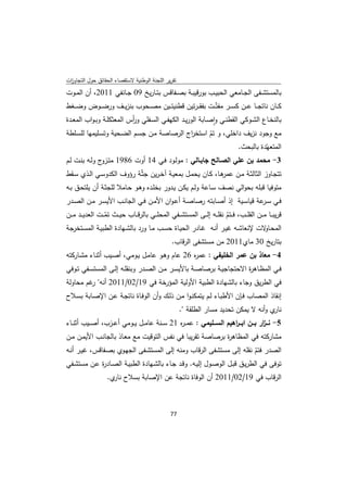 ‫ﺗﻘرﻳر اﻟﻠﺟﻧﺔ اﻟوطﻧﻳﺔ ﻻﺳﺗﻘﺻﺎء اﻟﺣﻘﺎﺋق ﺣوﻝ اﻟﺗﺟﺎوزت‬
 ‫ا‬
‫ﺑﺎﻟﻣﺳﺗﺷــﻔﻰ اﻟﺟــﺎﻣﻌﻲ اﻟﺣﺑﻳــب ﺑورﻗﻳﺑــﺔ ﺑﺻــﻔﺎﻗس ﺑﺗــﺎرﻳﺦ 90 ﺟــﺎﻧﻔﻲ 1102، أن اﻟﻣــوت‬
‫ﻛ ــﺎن ﻧﺎﺗﺟ ــﺎ ﻋ ــن ﻛﺳ ــر ﻣﻔﺗّــت ﺑﻔﻘـ ـرﺗﻳن ﻗطﻧﻳﺗ ــﻳن ﻣﺻ ــﺣوب ﺑﻧزﻳ ــف ورﺿ ــوض وﺿ ــﻐط‬
‫ﺑﺎﻟﻧﺧــﺎع اﻟﺷــوﻛﻲ اﻟﻘطﻧــﻲ واﺻــﺎﺑﺔ اﻟورﻳــد اﻟﻛﻬﻔــﻲ اﻟﺳــﻔﻠﻲ و أس اﻟﻣﻌﺛﻛﻠــﺔ وﺑ ـواب اﻟﻣﻌــدة‬
                             ‫ر‬                                     ‫ٕ‬
‫ﻣﻊ وﺟود ﻧزﻳف داﺧﻠﻲ، و ﺗم اﺳﺗﺧ اج اﻟرﺻﺎﺻﺔ ﻣـن ﺟﺳـم اﻟﺿـﺣﻳﺔ وﺗﺳـﻠﻳﻣﻬﺎ ﻟﻠﺳـﻠطﺔ‬
                                            ‫ر‬      ‫ّ‬
                                                             ‫اﻟﻣﺗﻌﻬّدة ﺑﺎﻟﺑﺣث.‬
‫3- ﻣﺣﻣد ﺑن ﻋﻠﻲ اﻟﺻـﺎﻟﺢ ﺟﺎﺑـﺎﻟﻲ : ﻣوﻟـود ﻓـﻲ 41 أوت 6891 ﻣﺗ ج وﻟـﻪ ﺑﻧـت ﻟـم‬
               ‫ـزو‬
‫ﺗﺗﺟـﺎوز اﻟﺛﺎﻟﺛــﺔ ﻣــن ﻫـﺎ، ﻛــﺎن ﻳﺣﻣــﻝ ﺑﻣﻌﻳـﺔ آﺧـرﻳن ﺟﺛّـﺔ رؤوف اﻟﻛدوﺳـﻲ اﻟــذي ﺳــﻘط‬
                                                               ‫ﻋﻣر‬
‫ﻣﺗوﻓﻳﺎ ﻗﺑﻠﻪ ﺑﺣواﻟﻲ ﻧﺻف ﺳـﺎﻋﺔ وﻟـم ﻳﻛـن ﻳـدور ﺑﺧﻠـدﻩ وﻫـو ﺣـﺎﻣﻼ ﻟﻠﺟﺛـﺔ أن ﻳﻠﺗﺣـق ﺑـﻪ‬
‫ﻓــﻲ ﺳـ ﻋﺔ ﻗﻳﺎﺳــﻳﺔ إذ أﺻــﺎﺑﺗﻪ رﺻﺎﺻــﺔ أﻋـوان اﻷﻣــن ﻓــﻲ اﻟﺟﺎﻧــب اﻷﻳﺳــر ﻣــن اﻟﺻــدر‬
                                                                                ‫ـر‬
‫ﻗرﻳﺑ ــﺎ ﻣ ــن اﻟﻘﻠ ــب، ﻓ ــﺗم ﻧﻘﻠ ــﻪ إﻟ ــﻰ اﻟﻣﺳﺗﺷ ــﻔﻲ اﻟﻣﺣﻠ ــﻲ ﺑﺎﻟرﻗ ــﺎب ﺣﻳ ــث ﺗﻣ ــت اﻟﻌدﻳ ــد ﻣ ــن‬
                    ‫ّ‬                                                         ‫ّ‬
‫اﻟﻣﺣـ ﻻت ﻹﻧﻌﺎﺷــﻪ ﻏﻳــر أﻧــﻪ ﻏــﺎدر اﻟﺣﻳــﺎة ﺣﺳــب ﻣــﺎ ورد ﺑﺎﻟﺷــﻬﺎدة اﻟطﺑﻳــﺔ اﻟﻣﺳــﺗﺧرﺟﺔ‬       ‫ـﺎو‬
                                                     ‫ﺑﺗﺎرﻳﺦ 03 ﻣﺎي1102 ﻣن ﻣﺳﺗﺷﻔﻰ اﻟرﻗﺎب.‬
‫4- ﻣﻌﺎذ ﺑن ﻋﻣر اﻟﺧﻠﻳﻔﻲ : ﻋﻣ ﻩ 62 ﻋﺎم وﻫـو ﻋﺎﻣـﻝ ﻳـوﻣﻲ، أﺻـﻳب أﺛﻧـﺎء ﻣﺷـﺎرﻛﺗﻪ‬
                                               ‫ر‬
‫ﻓــﻲ اﻟﻣظــﺎﻫ ة اﻻﺣﺗﺟﺎﺟﻳــﺔ ﺑرﺻﺎﺻــﺔ ﺑﺎﻷﻳﺳــر ﻣــن اﻟﺻــدر وﺑﻧﻘﻠــﻪ إﻟــﻰ اﻟﻣﺳﺗﺳــﻔﻲ ﺗــوﻓﻲ‬
                                                                            ‫ر‬
‫ﻓﻲ اﻟطرﻳق وﺟﺎء ﺑﺎﻟﺷﻬﺎدة اﻟطﺑﻳﺔ اﻷوﻟﻳﺔ اﻟﻣؤرﺧﺔ ﻓﻲ 91/20/1102 أﻧﻪ" ﻏم ﻣﺣﺎوﻟﺔ‬
         ‫ر‬
‫إﻧﻘﺎذ اﻟﻣﺻﺎب ﻓـﺈن اﻷطﺑـﺎء ﻟـم ﻳﺗﻣﻛﻧـوا ﻣـن ذﻟـك وأن اﻟوﻓـﺎة ﻧﺎﺗﺟـﺔ ﻋـن اﻹﺻـﺎﺑﺔ ﺑﺳـﻼح‬
                                                          ‫ي وأﻧﻪ ﻻ ﻳﻣﻛن ﺗﺣدﻳد ﻣﺳﺎر اﻟطﻠﻘﺔ ".‬‫ﻧﺎر‬
‫5- ﻧـــ ار ﺑـــن اﺑـــ اﻫﻳم اﻟﺳـــﻠﻳﻣﻲ : ﻋﻣ ـ ﻩ 12 ﺳــﻧﺔ ﻋﺎﻣــﻝ ﻳــوﻣﻲ أﻋــزب، أﺻــﻳب أﺛﻧــﺎء‬
                                              ‫ر‬                      ‫ر‬              ‫ز‬
‫ﻣﺷﺎرﻛﺗﻪ ﻓﻲ اﻟﻣظﺎﻫ ة ﺑرﺻﺎﺻﺔ ﺗﻘرﻳﺑﺎ ﻓﻲ ﻧﻔس اﻟﺗوﻗﻳت ﻣﻊ ﻣﻌـﺎذ ﺑﺎﻟﺟﺎﻧـب اﻷﻳﻣـن ﻣـن‬
                                                          ‫ر‬
‫اﻟﺻدر ﻓﺗم ﻧﻘﻠﻪ إﻟﻰ ﻣﺳﺗﺷﻔﻰ اﻟرﻗﺎب وﻣﻧﻪ إﻟﻰ اﻟﻣﺳﺗﺷـﻔﻰ اﻟﺟﻬـوي ﺑﺻـﻔﺎﻗس، ﻏﻳـر أﻧـﻪ‬
                                                                           ‫ّ‬
‫ﺗوﻓﻰ ﻓﻲ اﻟطرﻳـق ﻗﺑـﻝ اﻟوﺻـوﻝ إﻟﻳـﻪ. وﻗـد ﺟـﺎء ﺑﺎﻟﺷـﻬﺎدة اﻟطﺑﻳـﺔ اﻟﺻـﺎد ة ﻋـن ﻣﺳﺗﺷـﻔﻲ‬
              ‫ر‬
                    ‫اﻟرﻗﺎب ﻓﻲ 91/20/1102 أن اﻟوﻓﺎة ﻧﺎﺗﺟﺔ ﻋن اﻹﺻﺎﺑﺔ ﺑﺳﻼح ي.‬
                      ‫ﻧﺎر‬



                                                    ‫ 77‬
‫ ‬
 