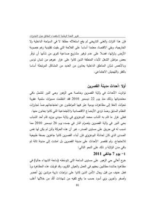 ‫ﺗﻘرﻳر اﻟﻠﺟﻧﺔ اﻟوطﻧﻳﺔ ﻻﺳﺗﻘﺻﺎء اﻟﺣﻘﺎﺋق ﺣوﻝ اﻟﺗﺟﺎوزت‬
 ‫ا‬
‫ﻓﺈن ﻫذا اﻟﺗ اث واﻟﻐﻧﻰ اﻟﺗﺎرﻳﺧﻲ ﻟم ﻳﻘﻊ اﺳﺗﻐﻼﻟﻪ ﻣطﻠﻘﺎ ﻻ ﻓﻲ اﻟﺳﻳﺎﺣﺔ اﻟداﺧﻠﻳﺔ ﻻ‬
 ‫و‬                                                            ‫ر‬
‫اﻟﺧﺎرﺟﻳﺔ، وﺑﻘﻲ اﻻﻗﺗﺻﺎد ﻣﻌﺗﻣدا أﺳﺎﺳﺎ ﻋﻠﻰ اﻟﻔﻼﺣﺔ اﻟﺗﻲ ﺑﻘﻳت ﺗﻘﻠﻳدﻳﺔ ﻏم ﺧﺻوﺑﺔ‬
        ‫ر‬
‫اﻷرض وﺛ اﺋﻬﺎ، ﻓﺿﻼ ﻋﻠﻰ ﻋدم ﺗوﻓﻳر ﻣﺷﺎرﻳﻊ ﺻﻧﺎﻋﻳﺔ ى ﻣن ﺷﺄﻧﻬﺎ أن ﺗوﻓّر‬
                   ‫ﻛﺑر‬                                    ‫ر‬
‫ﺑﻌض ﻣواطن اﻟﺷﻐﻝ ﻷﺑﻧﺎء اﻟﻣﻧطﻘﺔ اﻟذﻳن ﻛﺎﻧوا ﻋﻠﻰ ﻏ ار ﻫم ﻣن ﺷﺑﺎن ﺗوﻧس‬
                 ‫ر ﻏﻳر‬
‫وﺑﺎﻷﺧص ﺷﺑﺎن اﻟﻣﻧﺎطق اﻟداﺧﻠﻳﺔ ﻳﻌﺎﻧون ﻣن اﻟﻌدﻳد ﻣن اﻟﻣﺷﺎﻛﻝ اﻟﻣرﺗﺑطﺔ أﺳﺎﺳﺎ‬
                                                              ‫ّ‬
                                                 ‫ﺑﺎﻟﻔﻘر واﻟﺗﻬﻣﻳش اﻻﺟﺗﻣﺎﻋﻲ.‬



                                                       ‫أوﻻ :أﺣداث ﻣدﻳﻧﺔ اﻟﻘﺻرﻳن‬
‫ﺗواﺗرت اﻷﺣداث ﻓﻲ ﻻﻳﺔ اﻟﻘﺻرﻳن وﺧﺎﺻﺔ ﺣﻲ ﻫور وﺣﻲ اﻟﻧور ﻟﺗﺷﻣﻝ ﺑﺎﻗﻲ‬
                       ‫اﻟز‬                   ‫و‬
‫ﻣﻌﺗﻣدﻳﺎﺗﻬﺎ وذﻟك ﻣﻧذ ﻳوم 22 دﻳﺳﻣﺑر 0102 ﻓﻘد اﻧﺗظﻣت ﻣﺳﻳ ات ﺳﻠﻣﻳﺔ ﻋﻔوﻳﺔ‬
             ‫ر‬
‫ﺗﺣوﻟت ﻻﺣﻘﺎ إﻟﻰ ﻣظﺎﻫ ات ﻳوﻣﻳﺔ ﻋﺑر ﻓﻳﻬﺎ اﻟﻣواطﻧون ﻋن اﺣﺗﺟﺎﺟﺎﺗﻬم ﺿد ﺗﺟﺎو ات‬
  ‫ز‬     ‫ّ‬                                   ‫ّ‬        ‫ر‬                 ‫ّ‬
 ‫اﻟﻧظﺎم اﻟﺳﺎﺑق وﺿد ﺗردي اﻷوﺿﺎع اﻻﻗﺗﺻﺎدﻳﺔ واﻻﺟﺗﻣﺎﻋﻳﺔ اﻟﺗﻲ ﻛﺎﻧوا ﻳﻌﺎﻧون ﻣﻧﻬﺎ.‬
                                                          ‫ّ‬
‫ﻓﻌﻠﻰ ﻏ ار ﻣﺎ ﻗﺎم ﺑﻪ اﻟﺷﺎب ﻣﺣﻣد اﻟﺑوﻋز ي ﻓﻲ ﻻﻳﺔ ﺳﻳدي ﺑوزﻳد ﻗﺎم أﺣد اﻟﺷﺑﺎب‬
                             ‫و‬    ‫ﻳز‬                            ‫ر‬
‫ﺑﺣﻲ اﻟﻧور ﻓﻲ ﻻﻳﺔ اﻟﻘﺻرﻳن ﺑﺈﺿ ام اﻟﻧﺎر ﻓﻲ ﺟﺳدﻩ ﻳوم 62 دﻳﺳﻣﺑر 0102 ﻣﻣﺎ‬
                                      ‫ر‬                ‫و‬
‫ﺗﺳﺑب ﻟﻪ ﻓﻲ ﺣروق ﻋﻠﻰ ﻣﺳﺗوى اﻟﺻدر، ﻏﻳر أن ﻫذﻩ اﻟﺣرﻛﺔ وﻟﺋن ﻟم ﻳﻛن ﻟﻬﺎ ﻧﻔس‬
‫اﻟﺻدى اﻟذي ﻛﺎن ﻟﺣﺎدﺛﺔ اﻟﺑوﻋز ي ﻓﺈن أﺑﻧﺎء اﻟﻘﺻرﻳن ﻛﺎﻧوا ﺟﺎﻫزﻳن ﺑﺻﻔﺔ طﺑﻳﻌﻳﺔ‬
                                            ‫ﻳز‬
‫ﻟﻼﺣﺗﺟﺎج. وﻟم ﺗﻘﺗﺻر اﻷﺣداث ﻋﻠﻰ ﻣدﻳﻧﺔ اﻟﻘﺻرﻳن ﺑﻝ اﻣﺗدت إﻟﻰ ﻣدﻳﻧﺔ ﺗﺎﻟﺔ ﺛم‬
                                                ‫ﺑﺎﻗﻲ ﻣدن ﻻﻳﺔ و ذﻟك ﻋﻠﻰ اﻟﻧﺣو اﻟﺗﺎﻟﻲ:‬
                                                                           ‫اﻟو‬
                                                           ‫1- ﻳوم 7 ﺟﺎﻧﻔﻲ 1102‬
‫ج أﻫﺎﻟﻲ ﺣﻲ ﻫور ﻋﻠﻰ ﻣﺳﺗوى اﻟﺳﺎﺣﺔ اﻟﺗﻲ ﺗﺗوﺳطﻪ )ﺳﺎﺣﺔ اﻟﺷﻬداء ﺣﺎﻟﻳﺎ( ﻓﻲ‬
                            ‫ّ‬                               ‫اﻟز‬            ‫ﺧر‬
‫ﻣظﺎﻫ ة ﺣﺎﺷدة ﻣطﺎﻟﺑﻳن ﺑﺣﻘﻬم ﻓﻲ اﻟﻌﻣﻝ واﻟﻌﻳش اﻟﻛرﻳم، وﻗد ﻗوﺑﻠت ﻫذﻩ اﻟﻣظﺎﻫ ة ﺑرد‬
‫ر ّ‬                                                                    ‫ر‬
‫ﻓﻌﻝ ﻋﻧﻳف ﻣن ﻗﺑﻝ رﺟﺎﻝ اﻷﻣن اﻟذﻳن ﻛﺎﻧوا ﻋﻠﻰ د اﺟﺎت ﻧﺎرﻳﺔ ﻣرﺗدﻳن ي أﺧﺿر‬
       ‫زّ‬               ‫ر‬
‫وأﺻﻔر وآﺧرﻳن ي أﺳود ﺣﺳب ﻣﺎ وﻗﻊ ﺗﻠﻘﻳﻪ ﻣن ﺷﻬﺎدات أﻛد ﻣن ﺧﻼﻟﻬﺎ أﻏﻠب‬
               ‫ّ‬                                     ‫ﺑز‬
                                              ‫ 18‬
‫ ‬
 