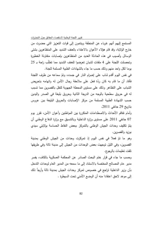 ‫ﺗﻘرﻳر اﻟﻠﺟﻧﺔ اﻟوطﻧﻳﺔ ﻻﺳﺗﻘﺻﺎء اﻟﺣﻘﺎﺋق ﺣوﻝ اﻟﺗﺟﺎوزت‬
 ‫ا‬
‫اﻟﻣﺳﺗﻣﻊ إﻟﻳﻬم أﻧﻬم ﻏرﺑﺎء ﻋن اﻟﻣﻧطﻘﺔ وﻳﻧﺗﻣون إﻟﻰ ﻗوات اﻟﺗﻌزﻳز اﻟﺗﻲ ﺣﺿرت ﻣن‬
‫ج ﻻﻳﺔ، وﻗد ﻗﺎم ﻻء اﻷﻋوان ﺑﺎﻻﻋﺗداء ﺑﺎﻟﻌﻧف اﻟﺷدﻳد ﻋﻠﻰ اﻟﻣﺗظﺎﻫرﻳن ﺑﺷﺗﻰ‬
                                                    ‫ﻫؤ‬           ‫ﺧﺎر اﻟو‬
‫اﻟوﺳﺎﺋﻝ وأﺻﻳب ﻓﻲ ﻫذﻩ اﻟﺣﺎدﺛﺔ اﻟﻌدﻳد ﻣن اﻟﻣﺗظﺎﻫرﻳن ﺑﺈﺻﺎﺑﺎت ﻣﺗﻔﺎوﺗﺔ اﻟﺧطو ة‬
‫ر‬
‫وﺗﺣﺻﻠت اﻟﻠﺟﻧﺔ ﻋﻠﻰ 4 ﻣﻠﻔﺎت ﻟﺷﺑﺎن ﺗﻌرﺿوا ﻟﻠﻌﻧف اﻟﺷدﻳد ﻣﻣﺎ ﺗطﻠّب اﺣﺔ ﺑـ 52‬
        ‫ر‬
            ‫ﻳوﻣﺎ ﻟﻛﻝ واﺣد ﻣﻧﻬم وذﻟك ﺣﺳب ﻣﺎ ﺟﺎء ﺑﺎﻟﺷﻬﺎدات اﻟطﺑﻳﺔ اﻟﻣﺳﻠﻣﺔ ﻟﻠﺟﻧﺔ.‬
‫ﻓﻲ ﻧﻔس اﻟﻳوم أﻗدم ﺷﺎب ﻋﻠﻰ إﺿ ام اﻟﻧﺎر ﻓﻲ ﺟﺳدﻩ، وﺗم ﺳﻣﺎﻋﻪ ﻣن طرف اﻟﻠﺟﻧﺔ‬
                     ‫ّ‬                  ‫ر‬
‫ﻓﺄﻓﺎد أن ﻣﺎ ﻗﺎم ﺑﻪ ﻛﺎن ردة ﻓﻌﻝ ﻋﻠﻰ ﻣﻼﺣﻘﺔ رﺟﺎﻝ اﻷﻣن ﻟﻪ واﺗﻬﺎﻣﻪ ﺑﺗﺣرﻳض‬
                                              ‫ّ‬
‫اﻟﺷﺑﺎب ﻋﻠﻰ اﻟﺗظﺎﻫر وذﻟك ﻋﻠﻰ ﻣﺳﺗوى اﻟﻣﺣطﺔ اﻟﺟﻬوﻳﺔ ﻟﻠﻧﻘﻝ ﺑﺎﻟﻘﺻرﻳن ﻣﻣﺎ ﺗﺳﺑب‬
‫ﻟﻪ ﻓﻲ ﺣروق ﺳطﺣﻳﺔ ﺑﺎﻟوﺟﻪ ﻣن اﻟدرﺟﺔ اﻟﺛﺎﻧﻳﺔ وﺣروق ﺑﻠﻳﻐﺔ ﻓﻲ اﻟﺻدر واﻟﻳدﻳن‬
‫ﺣﺳب اﻟﺷﻬﺎدة اﻟطﺑﻳﺔ اﻟﻣﺳﻠﻣﺔ ﻣن ﻣرﻛز اﻹﺻﺎﺑﺎت واﻟﺣروق اﻟﺑﻠﻳﻐﺔ ﺑﺑن ﻋروس‬
                                                        ‫ﺑﺗﺎرﻳﺦ 92 ﺟﺎﻧﻔﻲ 1102.‬
‫وأﻣﺎم ﺗﻔﺎﻗم اﻷﺣداث واﻻﺻطداﻣﺎت اﻟﻣﺗﻛر ة ﺑﻳن اﻟﻣواطﻧﻳن وأﻋوان اﻷﻣن، ﺗﻘرر ﻳوم‬
                                    ‫ر‬
‫70 ﺟﺎﻧﻔﻲ 1102 ﻋﻠﻰ ﻣﺳﺗوى وز ة اﻟداﺧﻠﻳﺔ وﺑﺎﻟﺗﻧﺳﻳق ﻣﻊ وز ة اﻟدﻓﺎع اﻟوطﻧﻲ أن‬
                 ‫ار‬                         ‫ار‬
‫ﻳﺗم ﺗﻛﻠﻳف وﺣدات اﻟﺟﻳش اﻟوطﻧﻲ ﺑﺎﻟﺗﻣرﻛز ﺑﺑﻌض اﻟﻧﻘﺎط اﻟﺣﺳﺎﺳﺔ ﻻﻳﺗﻲ ﺳﻳدي‬
         ‫ﺑو‬                                                       ‫ّ‬
                                                     ‫ﺑوزﻳد واﻟﻘﺻرﻳن.‬
‫وﻫو ﻣﺎ ﺗم ﻓﻌﻼ ﻓﻲ ﻧﻔس اﻟﻳوم إذ ﺗﻣرﻛزت وﺣدات ﻣن اﻟﺟﻳش اﻟوطﻧﻲ ﺑﻣدﻳﻧﺔ‬
                                                              ‫ّ‬
‫اﻟﻘﺻرﻳن، وﻓﻲ اﻟﻠﻳﻝ ﺗوﺟﻬت ﺑﻌض اﻟوﺣدات ﻣن اﻟﺟﻳش إﻟﻰ ﻣدﻳﻧﺔ ﺗﺎﻟﺔ وﻓﻲ طرﻳﻘﻬﺎ‬
                                                          ‫ع.‬‫ﺗﻠﻘت ﺗﻌﻠﻳﻣﺎت ﺑﺎﻟرﺟو‬
‫وﺣﺳب ﻣﺎ ﺟﺎء ﻓﻲ ﻗ ار ﺧﺗم اﻟﺑﺣث اﻟﺻﺎدر ﻋن اﻟﻣﺣﻛﻣﺔ اﻟﻌﺳﻛرﻳﺔ ﺑﺎﻟﻛﺎف، ﻳﻔﺳر‬
                                                   ‫ر‬
‫ﻣدﻳر ﻋﺎم اﻟﻣﺻﺎﻟﺢ اﻟﻣﺧﺗﺻﺔ ﺑﺎﻻﺳﺗﻧﺎد إﻟﻰ ﻣﺎ ﺳﻣﻌﻪ ﻣن اﻟﻣدﻳر اﻟﻌﺎم ﻟوﺣدات اﻟﺗدﺧﻝ‬
‫ﺑﺄن وزﻳر اﻟداﺧﻠﻳﺔ ﺗ اﺟﻊ ﻓﻲ ﺧﺻوص ﺗﻣرﻛز وﺣدات اﻟﺟﻳش ﺑﻣدﻳﻧﺔ ﺗﺎﻟﺔ وأرﺟﺄ ذﻟك‬
                                                  ‫ر‬
                         ‫إﻟﻰ ﻣوﻋد ﻻﺣق اﻋﺗﻘﺎدا ﻣﻧﻪ أن اﻟوﺿﻊ اﻷﻣﻧﻲ ﺗﺣت اﻟﺳﻳط ة .‬
                           ‫ر‬



                                              ‫ 28‬
‫ ‬
 