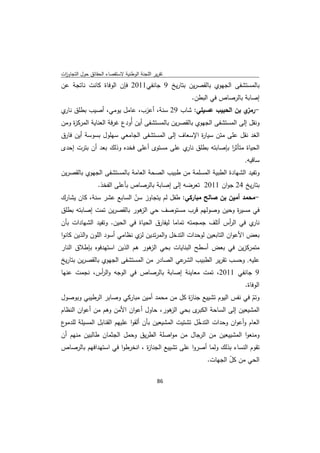 ‫ﺗﻘرﻳر اﻟﻠﺟﻧﺔ اﻟوطﻧﻳﺔ ﻻﺳﺗﻘﺻﺎء اﻟﺣﻘﺎﺋق ﺣوﻝ اﻟﺗﺟﺎوزت‬
 ‫ا‬
‫ﺑﺎﻟﻣﺳﺗﺷﻔﻰ اﻟﺟﻬوي ﺑﺎﻟﻘﺻرﻳن ﺑﺗﺎرﻳﺦ 9 ﺟﺎﻧﻔﻲ1102 ﻓﺈن اﻟوﻓﺎة ﻛﺎﻧت ﻧﺎﺗﺟﺔ ﻋن‬
                                                    ‫إﺻﺎﺑﺔ ﺑﺎﻟرﺻﺎص ﻓﻲ اﻟﺑطن.‬
‫- ي ﺑن اﻟﺣﺑﻳب ﻋﺳﻳﻠﻲ: ﺷﺎب 92 ﺳﻧﺔ، أﻋزب، ﻋﺎﻣﻝ ﻳوﻣﻲ، أﺻﻳب ﺑطﻠق ي‬
 ‫ﻧﺎر‬                                                       ‫رﻣز‬
‫وﻧﻘﻝ إﻟﻰ اﻟﻣﺳﺗﺷﻔﻰ اﻟﺟﻬوي ﺑﺎﻟﻘﺻرﻳن ﺑﺎﻟﻣﺳﺗﺷﻔﻰ أﻳن أُودع ﻏرﻓﺔ اﻟﻌﻧﺎﻳﺔ اﻟﻣرﻛ ة وﻣن‬
    ‫ز‬
‫اﻟﻐد ﻧﻘﻝ ﻋﻠﻰ ﻣﺗن ﺳﻳﺎ ة اﻹﺳﻌﺎف إﻟﻰ اﻟﻣﺳﺗﺷﻔﻰ اﻟﺟﺎﻣﻌﻲ ﺳﻬﻠوﻝ ﺑﺳوﺳﺔ أﻳن ﻓﺎرق‬
                                                 ‫ر‬
‫اﻟﺣﻳﺎة ﻣﺗﺄﺛر ﺑﺈﺻﺎﺑﺗﻪ ﺑطﻠق ي ﻋﻠﻰ ﻣﺳﺗوى أﻋﻠﻰ ﻓﺧدﻩ وذﻟك ﺑﻌد أن ﺑﺗرت إﺣدى‬
                                           ‫ﻧﺎر‬           ‫ا‬
                                                                         ‫ﺳﺎﻗﻳﻪ.‬
‫وﺗﻔﻳد اﻟﺷﻬﺎدة اﻟطﺑﻳﺔ اﻟﻣﺳﻠﻣﺔ ﻣن طﺑﻳب اﻟﺻﺣﺔ اﻟﻌﺎﻣﺔ ﺑﺎﻟﻣﺳﺗﺷﻔﻰ اﻟﺟﻬوي ﺑﺎﻟﻘﺻرﻳن‬
                 ‫ﺑﺗﺎرﻳﺦ 42 ﺟوان 1102 ﺗﻌرﺿﻪ إﻟﻰ إﺻﺎﺑﺔ ﺑﺎﻟرﺻﺎص ﺑﺄﻋﻠﻰ اﻟﻔﺧذ.‬
‫-ﻣﺣﻣد أﻣﻳن ﺑن ﺻﺎﻟﺢ ﻣﺑﺎرﻛﻲ: طﻔﻝ ﻟم ﻳﺗﺟﺎوز ﺳن اﻟﺳﺎﺑﻊ ﻋﺷر ﺳﻧﺔ، ﻛﺎن ﻳﺷﺎرك‬
                          ‫ّ‬
‫ﻓﻲ ﻣﺳﻳ ة وﺣﻳن وﺻوﻟﻬم ﻗرب ﻣﺳﺗوﺻف ﺣﻲ ﻫور ﺑﺎﻟﻘﺻرﻳن ﺗﻣت إﺻﺎﺑﺗﻪ ﺑطﻠق‬
                            ‫اﻟز‬                               ‫ر‬
‫ي ﻓﻲ اﻟ أس أﺗﻠف ﺟﻣﺟﻣﺗﻪ ﺗﻣﺎﻣﺎ ﻟﻳﻔﺎرق اﻟﺣﻳﺎة ﻓﻲ اﻟﺣﻳن. وﺗﻔﻳد اﻟﺷﻬﺎدات ﺑﺄن‬
                                                              ‫ر‬        ‫ﻧﺎر‬
‫ﺑﻌض اﻷﻋوان اﻟﺗﺎﺑﻌﻳن ﻟوﺣدات اﻟﺗدﺧﻝ واﻟﻣرﺗدﻳن ي ﻧظﺎﻣﻲ أﺳود اﻟﻠون واﻟذﻳن ﻛﺎﻧوا‬
                               ‫ﻟز‬
‫ﻣﺗﻣرﻛزﻳن ﻓﻲ ﺑﻌض أﺳطﺢ اﻟﺑﻧﺎﻳﺎت ﺑﺣﻲ ﻫور ﻫم اﻟذﻳن اﺳﺗﻬدﻓوﻩ ﺑﺈطﻼق اﻟﻧﺎر‬
                                ‫اﻟز‬
‫ﻋﻲ اﻟﺻﺎدر ﻣن اﻟﻣﺳﺗﺷﻔﻰ اﻟﺟﻬوي ﺑﺎﻟﻘﺻرﻳن ﺑﺗﺎرﻳﺦ‬‫ﻋﻠﻳﻪ. وﺣﺳب ﺗﻘرﻳر اﻟطﺑﻳب اﻟﺷر‬
‫9 ﺟﺎﻧﻔﻲ 1102، ﺗﻣت ﻣﻌﺎﻳﻧﺔ إﺻﺎﺑﺔ ﺑﺎﻟرﺻﺎص ﻓﻲ اﻟوﺟﻪ واﻟ أس، ﻧﺟﻣت ﻋﻧﻬﺎ‬
            ‫ر‬
                                                                         ‫اﻟوﻓﺎة.‬
‫وﺗم ﻓﻲ ﻧﻔس اﻟﻳوم ﺗﺷﻳﻳﻊ ﺟﻧﺎ ة ﻛﻝ ﻣن ﻣﺣﻣد أﻣﻳن ﻣﺑﺎرﻛﻲ وﺻﺎﺑر اﻟرطﻳﺑﻲ وﺑوﺻوﻝ‬
                                            ‫ز‬                         ‫ّ‬
‫ى ﺑﺣﻲ ﻫور، ﺣﺎوﻝ أﻋوان اﻷﻣن وﻫم ﻣن أﻋوان اﻟﻧظﺎم‬
                                       ‫اﻟز‬      ‫اﻟﻣﺷﻳﻌﻳن إﻟﻰ اﻟﺳﺎﺣﺔ اﻟﻛﺑر‬
‫ع‬‫اﻟﻌﺎم وأﻋوان وﺣدات اﻟﺗدﺧﻝ ﺗﺷﺗﻳت اﻟﻣﺷﻳﻌﻳن ﺑﺄن أﻟﻘوا ﻋﻠﻳﻬم اﻟﻘﻧﺎﺑﻝ اﻟﻣﺳﻳﻠﺔ ﻟﻠدﻣو‬
                                                       ‫ّ‬
‫وﻣﻧﻌوا اﻟﻣﺷﻳﻳﻌﻳن ﻣن اﻟرﺟﺎﻝ ﻣن ﻣواﺻﻠﺔ اﻟطرﻳق وﺣﻣﻝ اﻟﺟﺛﻣﺎن طﺎﻟﺑﻳن ﻣﻧﻬم أن‬
‫ﺗﻘوم اﻟﻧﺳﺎء ﺑذﻟك وﻟﻣﺎ أﺻروا ﻋﻠﻰ ﺗﺷﻳﻳﻊ اﻟﺟﻧﺎ ة ، اﻧﺧرطوا ﻓﻲ اﺳﺗﻬداﻓﻬم ﺑﺎﻟرﺻﺎص‬
                               ‫ز‬
                                                          ‫اﻟﺣﻲ ﻣن ﻛﻝ اﻟﺟﻬﺎت.‬
                                                                  ‫ّ‬

                                              ‫ 68‬
‫ ‬
 