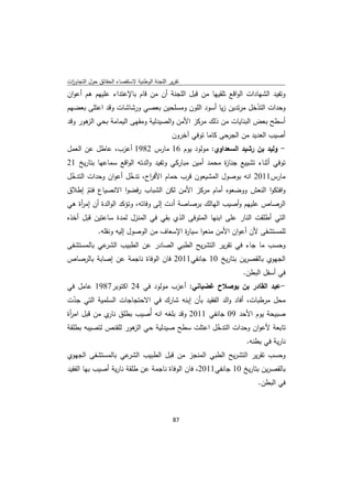 ‫ﺗﻘرﻳر اﻟﻠﺟﻧﺔ اﻟوطﻧﻳﺔ ﻻﺳﺗﻘﺻﺎء اﻟﺣﻘﺎﺋق ﺣوﻝ اﻟﺗﺟﺎوزت‬
 ‫ا‬
‫وﺗﻔﻳد اﻟﺷﻬﺎدات اﻟواﻗﻊ ﺗﻠﻘﻳﻬﺎ ﻣن ﻗﺑﻝ اﻟﻠﺟﻧﺔ أن ﻣن ﻗﺎم ﺑﺎﻹﻋﺗداء ﻋﻠﻳﻬم ﻫم أﻋوان‬
‫وﺣدات اﻟﺗدﺧﻝ ﻣرﺗدﻳن زﻳﺎ أﺳود اﻟﻠون وﻣﺳﻠﺣﻳن ﺑﻌﺻﻲ ورﺷﺎﺷﺎت وﻗد اﻋﺗﻠﻰ ﺑﻌﺿﻬم‬
                                                              ‫ّ‬
‫أﺳطﺢ ﺑﻌض اﻟﺑﻧﺎﻳﺎت ﻣن ذﻟك ﻣرﻛز اﻷﻣن واﻟﺻﻳدﻟﻳﺔ وﻣﻘﻬﻰ اﻟﻳﻣﺎﻣﺔ ﺑﺣﻲ ﻫور وﻗد‬
      ‫اﻟز‬
                                              ‫أﺻﻳب اﻟﻌدﻳد ﻣن اﻟﺟرﺣﻰ ﻛﺎﻣﺎ ﺗوﻓﻲ آﺧرون‬
‫- وﻟﻳد ﺑن رﺷﻳد اﻟﺳﻌداوي: ﻣوﻟود ﻳوم 61 ﻣﺎرس 2891 أﻋزب، ﻋﺎطﻝ ﻋن اﻟﻌﻣﻝ‬
‫ﺗوﻓﻲ أﺛﻧﺎء ﺗﺷﻳﻳﻊ ﺟﻧﺎ ة ﻣﺣﻣد أﻣﻳن ﻣﺑﺎرﻛﻲ وﺗﻔﻳد واﻟدﺗﻪ اﻟواﻗﻊ ﺳﻣﺎﻋﻬﺎ ﺑﺗﺎرﻳﺦ 12‬
                                                      ‫ز‬
‫ﻣﺎرس1102 اﻧﻪ ﺑوﺻوﻝ اﻟﻣﺷﻳﻌون ﻗرب ﺣﻣﺎم اﻷﻓ اح، ﺗدﺧﻝ أﻋوان وﺣدات اﻟﺗدﺧﻝ‬
 ‫ّ‬                  ‫ّ‬     ‫ر‬
‫واﻓﺗﻛوا اﻟﻧﻌش ووﺿﻌوﻩ أﻣﺎم ﻣرﻛز اﻷﻣن ﻟﻛن اﻟﺷﺑﺎب رﻓﺿوا اﻻﻧﺻﻳﺎع ﻓﺗم إطﻼق‬
       ‫ّ‬
‫اﻟرﺻﺎص ﻋﻠﻳﻬم وأﺻﻳب اﻟﻬﺎﻟك ﺑرﺻﺎﺻﺔ أدت إﻟﻰ وﻓﺎﺗﻪ، وﺗؤﻛد اﻟواﻟدة أن إﻣ أة ﻫﻲ‬
    ‫ر‬
‫اﻟﺗﻲ أطﻠﻘت اﻟﻧﺎر ﻋﻠﻰ اﺑﻧﻬﺎ اﻟﻣﺗوﻓﻰ اﻟذي ﺑﻘﻲ ﻓﻲ اﻟﻣﻧزﻝ ﻟﻣدة ﺳﺎﻋﺗﻳن ﻗﺑﻝ أﺧذﻩ‬
             ‫ﻟﻠﻣﺳﺗﺷﻔﻰ ﻷن أﻋوان اﻷﻣن ﻣﻧﻌوا ﺳﻳﺎ ة اﻹﺳﻌﺎف ﻣن اﻟوﺻوﻝ إﻟﻳﻪ وﻧﻘﻠﻪ.‬
                                          ‫ر‬
‫ﻋﻲ ﺑﺎﻟﻣﺳﺗﺷﻔﻰ‬‫وﺣﺳب ﻣﺎ ﺟﺎء ﻓﻲ ﺗﻘرﻳر اﻟﺗﺷرﻳﺢ اﻟطﺑﻲ اﻟﺻﺎدر ﻋن اﻟطﺑﻳب اﻟﺷر‬
‫اﻟﺟﻬوي ﺑﺎﻟﻘﺻرﻳن ﺑﺗﺎرﻳﺦ 01 ﺟﺎﻧﻔﻲ1102 ﻓﺎن اﻟوﻓﺎة ﻧﺎﺟﻣﺔ ﻋن إﺻﺎﺑﺔ ﺑﺎﻟرﺻﺎص‬
                                                                     ‫ﻓﻲ أﺳﻔﻝ اﻟﺑطن.‬
‫-ﻋﺑد اﻟﻘﺎدر ﺑن ﺑوﺻﻼح ﻏﺿﺑﺎﻧﻲ: أﻋزب ﻣوﻟود ﻓﻲ 42 اﻛﺗوﺑر7891 ﻋﺎﻣﻝ ﻓﻲ‬
‫ﻣﺣﻝ ﻣرطﺑﺎت، أﻓﺎد واﻟد اﻟﻔﻘﻳد ﺑﺄن إﺑﻧﻪ ﺷﺎرك ﻓﻲ اﻻﺣﺗﺟﺎﺟﺎت اﻟﺳﻠﻣﻳﺔ اﻟﺗﻲ ﺟدت‬
 ‫ّ‬
‫ﺻﺑﻳﺣﺔ ﻳوم اﻷﺣد 90 ﺟﺎﻧﻔﻲ 1102 وﻗد ﺑﻠﻐﻪ اﻧﻪ أُﺻﻳب ﺑطﻠق ي ﻣن ﻗﺑﻝ اﻣ أة‬
 ‫ر‬            ‫ﻧﺎر‬
‫ﺗﺎﺑﻌﺔ ﻷﻋوان وﺣدات اﻟﺗدﺧﻝ اﻋﺗﻠت ﺳطﺢ ﺻﻳدﻟﻳﺔ ﺣﻲ ﻫور ﻟﻠﻘﻧص ﻟﺗﺻﻳﺑﻪ ﺑطﻠﻘﺔ‬
                     ‫اﻟز‬                    ‫ّ‬
                                                      ‫ﻧﺎرﻳﺔ ﻓﻲ ﺑطﻧﻪ.‬
‫ﻋﻲ ﺑﺎﻟﻣﺳﺗﺷﻔﻰ اﻟﺟﻬوي‬‫وﺣﺳب ﺗﻘرﻳر اﻟﺗﺷرﻳﺢ اﻟطﺑﻲ اﻟﻣﻧﺟز ﻣن ﻗﺑﻝ اﻟطﺑﻳب اﻟﺷر‬
‫ﺑﺎﻟﻘﺻرﻳن ﺑﺗﺎرﻳﺦ 01 ﺟﺎﻧﻔﻲ1102، ﻓﺎن اﻟوﻓﺎة ﻧﺎﺟﻣﺔ ﻋن طﻠﻘﺔ ﻧﺎرﻳﺔ أﺻﻳب ﺑﻬﺎ اﻟﻔﻘﻳد‬
                                                                          ‫ﻓﻲ اﻟﺑطن.‬



                                              ‫ 78‬
‫ ‬
 