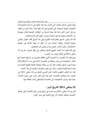 ‫ﺗﻘرﻳر اﻟﻠﺟﻧﺔ اﻟوطﻧﻳﺔ ﻻﺳﺗﻘﺻﺎء اﻟﺣﻘﺎﺋق ﺣوﻝ اﻟﺗﺟﺎوزت‬
 ‫ا‬
‫ﺗوﺟﻪ اﻟرﺋﻳس اﻟﺳﺎﺑق ﺑﺧطﺎب ﺛﺎﻧﻲ ﻟﻠﺷﻌب ﺟدد ﻓﻳﻪ اﻻﺗﻬﺎم إﻟﻰ ﻣﺎ أﺳﻣﺎﻩ ﺑﺎﻟﻣﺟﻣوﻋﺎت‬
‫ﻫﺎﺑﻳﺔ و ﻫﺎ اﻟﻣﺳؤوﻟﺔ ﻋﻠﻰ اﻟوﺿﻊ اﻟذي آﻟت إﻟﻳﻬﺎ ﻟﺑﻼد. وﺗﻼﻩ ﻣزﻳد ﻣن اﻟﻌﻧف‬
                                                            ‫اﻋﺗﺑر‬   ‫اﻹر‬
‫ﻣن ﻗﺑﻝ أﻋوان اﻷﻣن، ﻛﻣﺎ ﺗﻠﺗﻪ ﺣﻣﻠﺔ ﺷﺎﺳﻌﺔ ﻣن اﻹﻳﻘﺎﻓﺎت اﻟﺗﻌﺳﻔﻳﺔ طﺎﻟت ﻣﺟﻣوﻋﺔ‬
        ‫ﻣن اﻷﺷﺧﺎص وﺟﻬت ﻟﻬﺎ ﺗﻬم ﺳﻳﺎﺳﻳﺔ وﻣورﺳت ﻋﻠﻳﻬم ﺷﺗﻰ أﻧواع اﻟﺗﻌذﻳب.‬
                                                           ‫ُ‬
‫ﻛﻣﺎ ﻗﺎم اﻟرﺋﻳس اﻟﺳﺎﺑق ﺑﺗﻔﻌﻳﻝ"ﻟﺟﻧﺔ اﻟطو ئ"،وﻓﻲ ﻫذا اﻟﺳﻳﺎق ﻛﻠّف اﻟﺟﻳش اﻟوطﻧﻲ‬
                                   ‫ار‬
‫ﺑﺣﻣﺎﻳﺔ اﻟﻣﻧﺷﺂت وﻣﻘ ات اﻟﺳﻳﺎدة دون أن ﺗوﻛﻝ ﻟﻪ ﻣﻬﻣﺔ اﻟﺗدﺧﻝ ﻓﻲ ﻣواﺟﻬﺔ‬
           ‫ّ‬                                     ‫ر‬
              ‫اﻻﺣﺗﺟﺎﺟﺎت. وﻛﺎن ﻻﻧﺗﺷﺎر اﻟﺟﻳش ﺻدى اﻳﺟﺎﺑﻲ ﻟدى اﻟﻣواطﻧﻳن.‬
‫وﻓﻲ ﺗﻠك اﻟﻔﺗ ة دﻋﺎ اﻻﺗﺣﺎد اﻟﺟﻬوي ﻟﻠﺷﻐﻝ ﺑﺻﻔﺎﻗس إﻟﻰ ﺗﻧﻔﻳذ إﺿ اب ﻋﺎم ﻳوم 21‬
            ‫ر‬                                             ‫ر‬
                                           ‫ﺟﺎﻧﻔﻲ 1102 ﻓﻲ ﻻﻳﺔ وﺑﻌض ﻣدن اﻟﺟﻧوب.‬
                                                               ‫اﻟو‬
‫وﻣﻊ ﺗﻧﻔﻳذ ﻫذا اﻹﺿ اب ﺑدأ اﻟوﺿﻊ اﻷﻣﻧﻲ ﺑﺎﻟﺗﻔﺎﻗم و ج ﻋن اﻟﺳﻳط ة ﺧﺎﺻﺔ ﻣﻊ‬
        ‫ر‬           ‫اﻟﺧرو‬                        ‫ر‬
‫اﻧﺗﺷﺎر اﻻﺣﺗﺟﺎﺟﺎت ﻓﻲ أﺣﻳﺎء ﻣﺧﺗﻠﻔﺔ ﻣن اﻟﻌﺎﺻﻣﺔ. آﻧذاك وﻓﻲ ﻣﺳﺎء 31/10/1102‬
‫ﺗوﺟﻪ اﻟرﺋﻳس اﻟﺳﺎﺑق ﺑﺧطﺎب ﺛﺎﻟث أ اد ﻣن ﺧﻼﻟﻪ ﻣﺧﺎطﺑﺔ اﻟﺷﻌﺑﺔ ﺑﺎﻟﻠﻬﺟﺔ اﻟﻌﺎﻣﻳﺔ ﺑﻣﺎ‬
                                           ‫ر‬
    ‫ﻳﺷﺑﻪ اﻟدﻋوة ﻟﻠﺗﻬدﺋﺔ واﻟﺣوار، ﻣﻌﻠﻧﺎ ﻋن ﺑﻌض اﻹﺟ اءات واﻟوﻋود ﻓﻲ ﻫذا اﻻﺗﺟﺎﻩ.‬
                              ‫ر‬
‫ﻛﻣﺎ دﻋﺎ اﻟﻣﻛﺗب اﻟﺗﻧﻔﻳذي ﻟﻼﺗﺣﺎد اﻟﻌﺎم اﻟﺗوﻧﺳﻲ ﻟﻠﺷﻐﻝ ﻳوم 41 ﺟﺎﻧﻔﻲ 1102 إﻟﻰ‬
‫ى اﻷﺣداث‬‫إﺿ اب ﻋﺎم وﻣظﺎﻫ ة ﺑﺎﻟﻌﺎﺻﻣﺔ. ﻛﺎن ﻟﻬذا اﻟﻳوم ﺗﺄﺛﻳر ﺣﺎﺳم ﻋﻠﻰ ﻣﺟر‬
                                                    ‫ر‬            ‫ر‬
        ‫ﻫﺎﻓﻲ أﺣﻳﺎء ﻣﺧﺗﻠﻔﺔ ﻣﻧﻬﺎ.‬
                              ‫ﺣﻳث ﺟﺳد وﺻوﻝ اﻻﺣﺗﺟﺎﺟﺎت إﻟﻰ اﻟﻌﺎﺻﻣﺔ واﻧﺗﺷﺎر‬
                                                                  ‫ّ‬


                                               ‫41 ﺟـﺎﻧﻔﻲ 1102 اﻟﺗﺎرﻳﺦ اﻟرﻣز:‬
‫ﻛﺎن ﻳوم 41 ﺟﺎﻧﻔﻲ 1102 ﻳوﻣﺎ ﺣﺎﺳﻣﺎ ﻓﻲ ﺗﺎرﻳﺦ ﺗوﻧس، وﻛﺎن ﻟﻸﺣداث اﻟﺗﻲ ﻋﺎﺷﺗﻬﺎ‬
                          ‫اﻟﻌﺎﺻﻣﺔ وﻣﺧﺗﻠف ﻻﻳﺎت أﺛر ﺑﺎﻟﻎ اﻷﻫﻣﻳﺔ ﻋﻠﻰ ﻣﺳﺎر اﻟﺛو ة.‬
                           ‫ر‬                                   ‫اﻟو‬




                                               ‫ 7‬
‫ ‬
 