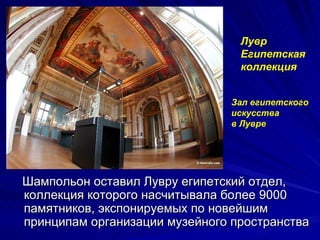 Лувр
                                 Египетская
                                 коллекция


                               Зал египетского
                               искусства
                               в Лувре




Шампольон оставил Лувру египетский отдел,
коллекция которого насчитывала более 9000
памятников, экспонируемых по новейшим
принципам организации музейного пространства
 