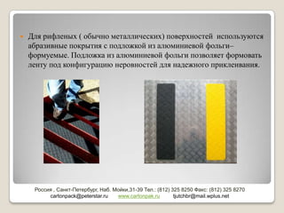    Для рифленых ( обычно металлических) поверхностей используются
    абразивные покрытия с подложкой из алюминиевой фольги–
    формуемые. Подложка из алюминиевой фольги позволяет формовать
    ленту под конфигурацию неровностей для надежного приклеивания.




     Россия , Санкт-Петербург, Наб. Мойки,31-39 Тел.: (812) 325 8250 Факс: (812) 325 8270
          cartonpack@peterstar.ru    www.cartonpak.ru        tjutchbr@mail.wplus.net
 