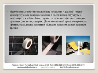    Неабразивные противоскользящие покрытия AquaSafe имеют
    комфортную для соприкосновения с босой ногой структуру и
    используются в бассейнах, саунах, раздевалках фитнесс центров,
    душевых , на яхтах, катерах. Даже во влажной среде поверхность
    противоскользящих покрытий обладает высоким коэффициентом
    трения.




     Россия , Санкт-Петербург, Наб. Мойки,31-39 Тел.: (812) 325 8250 Факс: (812) 325 8270
          cartonpack@peterstar.ru    www.cartonpak.ru        tjutchbr@mail.wplus.net
 
