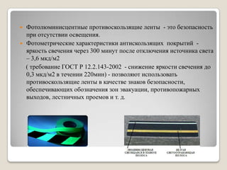    Фотолюминисцентные противоскользящие ленты - это безопасность
    при отсутствии освещения.
   Фотометрические характеристики антискользящих покрытий -
    яркость свечения через 300 минут после отключения источника света
    – 3,6 мкд/м2
    ( требование ГОСТ Р 12.2.143-2002 - снижение яркости свечения до
    0,3 мкд/м2 в течении 220мин) - позволяют использовать
    противоскользящие ленты в качестве знаков безопасности,
    обеспечивающих обозначения зон эвакуации, противопожарных
    выходов, лестничных проемов и т. д.
 