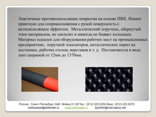    Эластичные противоскользящие покрытия на основе ПВХ. Имеют
    приятную для соприкосновения с рукой поверхность с
    антискользящим эффектом. Металлический поручень, обернутый
    этим материалом, не скользит и никогда не бывает холодным.
    Материал идеален для оборудования рабочих мест на промышленных
    предприятиях, поручней эскалаторов, металлических перил на
    лестницах, рабочих столов, верстаков и т. д. Поставляются в виде
    лент шириной от 12мм до 1370мм.




    Россия , Санкт-Петербург, Наб. Мойки,31-39 Тел.: (812) 325 8250 Факс: (812) 325 8270
         cartonpack@peterstar.ru    www.cartonpak.ru        tjutchbr@mail.wplus.net
 