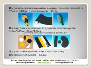    Поставляются противоскользящие покрытия рулонами шириной от
    19мм до 1000 мм и длиной намотки – 18, 3м




   Или вырубными заготовками. Стандартные размеры вырубки
    150мм*635мм, 140мм*140мм.
                    Доступна любая цветовая гамма и печать по
                    заказу




   Доступна любая цветовая гамма и печать по заказу.
   При заказе от 20 рулонов – скидки.

     Россия , Санкт-Петербург, Наб. Мойки,31-39 Тел.: (812) 325 8250 Факс: (812) 325 8270
          cartonpack@peterstar.ru    www.cartonpak.ru        tjutchbr@mail.wplus.net
 