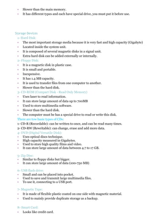 • Slower than the main memory.
• It has different types and each have special drive, you must put it before use.
Storage Devices
1- Hard Disk:
• The most important storage media because it is very fast and high capacity (Gigabyte)
• Located inside the system unit.
• It is composed of several magnetic disks in a signal unit.
• Extra hard disk can be added externally or internally.
2- Floppy Disk:
• It is a magnetic disk in plastic case.
• It is small and portable.
• Inexpensive.
• It has 1.4 MB capacity.
• It is used to transfer files from one computer to another.
• Slower than the hard disk.
3- CD-ROM (Compact Disk - Read Only Memory)
• Uses laser to read information.
• It can store large amount of data up to 700MB
• Used to store multimedia software.
• Slower than the hard disk.
• The computer must be has a special drive to read or write this disk.
There are tow basic types of CDs:
1- CD-R (Recordable): can be written to once, and can be read many times.
2- CD-RW (Rewritable): can change, erase and add more data.
4- DVD (Digital Versatile Disk):
• Uses optical discs technique.
• High capacity measured in Gigabytes.
• Used to store high quality films and video.
• It can store large amount of data between 4.7 to 17 GB.
5- Zip Disc:
• Similar to floppy disks but bigger.
• It can store large amount of data (100-750 MB)
6- USB flash drive:
• Small and can be placed into pocket.
• Used to save and transmit large multimedia files.
• To use it, connecting to a USB port.
7- Magnetic Tape:
• It is made of flexible plastic coated on one side with magnetic material.
• Used to mainly provide duplicate storage as a backup.
8- Smart Card:
• Looks like credit card.
 