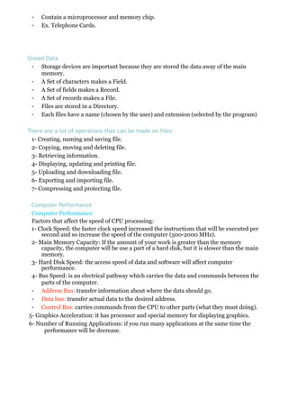 • Contain a microprocessor and memory chip.
• Ex. Telephone Cards.
Stored Data
• Storage devices are important because they are stored the data away of the main
memory.
• A Set of characters makes a Field.
• A Set of fields makes a Record.
• A Set of records makes a File.
• Files are stored in a Directory.
• Each files have a name (chosen by the user) and extension (selected by the program)
There are a lot of operations that can be made on files:
1- Creating, naming and saving file.
2- Copying, moving and deleting file.
3- Retrieving information.
4- Displaying, updating and printing file.
5- Uploading and downloading file.
6- Exporting and importing file.
7- Compressing and protecting file.
Computer Performance
Computer Performance:
Factors that affect the speed of CPU processing:
1- Clock Speed: the faster clock speed increased the instructions that will be executed per
second and so increase the speed of the computer (500-2000 MHz).
2- Main Memory Capacity: If the amount of your work is greater than the memory
capacity, the computer will be use a part of a hard disk, but it is slower than the main
memory.
3- Hard Disk Speed: the access speed of data and software will affect computer
performance.
4- Bus Speed: is an electrical pathway which carries the data and commands between the
parts of the computer.
• Address Bus: transfer information about where the data should go.
• Data bus: transfer actual data to the desired address.
• Control Bus: carries commands from the CPU to other parts (what they must doing).
5- Graphics Acceleration: it has processor and special memory for displaying graphics.
6- Number of Running Applications: if you run many applications at the same time the
performance will be decrease.
 