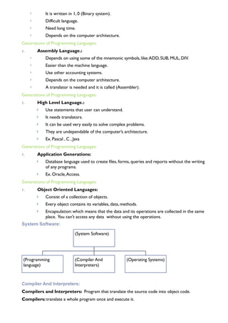 ! It is written in 1, 0 (Binary system).
! Difficult language.
! Need long time.
! Depends on the computer architecture.
Generations of Programming Languages:
1. Assembly Language.:
! Depends on using some of the mnemonic symbols, like:ADD, SUB, MUL, DIV.
! Easier than the machine language.
! Use other accounting systems.
! Depends on the computer architecture.
! A translator is needed and it is called (Assembler).
Generations of Programming Languages:
1. High Level Language.:
! Use statements that user can understand.
! It needs translators.
! It can be used very easily to solve complex problems.
! They are undependable of the computer’s architecture.
! Ex. Pascal , C , Java
Generations of Programming Languages:
1. Application Generations:
! Database language used to create files, forms, queries and reports without the writing
of any programs.
! Ex. Oracle,Access.
Generations of Programming Languages:
1. Object Oriented Languages:
! Consist of a collection of objects.
! Every object contains its variables, data, methods.
! Encapsulation: which means that the data and its operations are collected in the same
place. You can't access any data without using the operations.
System Software:
(System Software)
(Programming
language)
(Compiler And
Interpreters)
(Operating Systems)
Compiler And Interpreters:
Compilers and Interpreters: Program that translate the source code into object code.
Compilers: translate a whole program once and execute it.
 