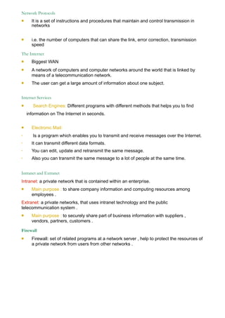 Network Protocols
# It is a set of instructions and procedures that maintain and control transmission in
networks
# i.e. the number of computers that can share the link, error correction, transmission
speed
The Internet
# Biggest WAN
# A network of computers and computer networks around the world that is linked by
means of a telecommunication network.
# The user can get a large amount of information about one subject.
Internet Services
# Search Engines: Different programs with different methods that helps you to find
information on The Internet in seconds.
# Electronic Mail:
• Is a program which enables you to transmit and receive messages over the Internet.
• It can transmit different data formats.
• You can edit, update and retransmit the same message.
• Also you can transmit the same message to a lot of people at the same time.
Intranet and Extranet
Intranet: a private network that is contained within an enterprise.
# Main purpose : to share company information and computing resources among
employees .
Extranet: a private networks, that uses intranet technology and the public
telecommunication system .
# Main purpose : to securely share part of business information with suppliers ,
vendors, partners, customers .
Firewall
# Firewall: set of related programs at a network server , help to protect the resources of
a private network from users from other networks .
 