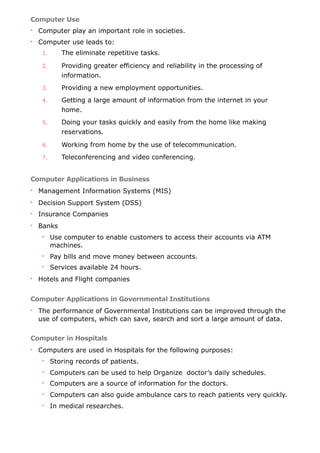 Computer Use
• Computer play an important role in societies.
• Computer use leads to:
1. The eliminate repetitive tasks.
2. Providing greater efficiency and reliability in the processing of
information.
3. Providing a new employment opportunities.
4. Getting a large amount of information from the internet in your
home.
5. Doing your tasks quickly and easily from the home like making
reservations.
6. Working from home by the use of telecommunication.
7. Teleconferencing and video conferencing.
Computer Applications in Business
• Management Information Systems (MIS)
• Decision Support System (DSS)
• Insurance Companies
• Banks
• Use computer to enable customers to access their accounts via ATM
machines.
• Pay bills and move money between accounts.
• Services available 24 hours.
• Hotels and Flight companies
Computer Applications in Governmental Institutions
• The performance of Governmental Institutions can be improved through the
use of computers, which can save, search and sort a large amount of data.
Computer in Hospitals
• Computers are used in Hospitals for the following purposes:
• Storing records of patients.
• Computers can be used to help Organize doctor’s daily schedules.
• Computers are a source of information for the doctors.
• Computers can also guide ambulance cars to reach patients very quickly.
• In medical researches.
 