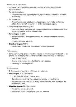 Computer in Education
• Computers are used in universities, collages, training, research and
administration.
• For administration:
• The software used is (word process, spreadsheets, database, desktop
publishing).
• For class room:
• The software used is (educational packages, multimedia authoring,
internet and e-mail, presentation and graphics packages).
• Computer Based Training (CBT):
• Uses interactive programs and modern multimedia computers to enable
people to acquire skills and knowledge.
• Advantages of CBT:
• More convenient, more practical and less expensive than traditional
method.
• It allows distance learning.
• Disadvantages of CBT:
• The learners don’t have a teacher to answer questions.
Teleworking
• In Telecommuting, one works at home and communicates with the office by
phone, fax and computer. Another term for telecommuting is Telework.
• Help to ease traffic.
• Extend employment opportunities to more people.
• Flexibility of working hours.
E- Commerce
• E- Commerce is buying or selling via the internet.
• Advantages of E- Commerce:
• Is available 24 hours 7 days a week.
• Save time in receiving the product (when you buy software).
• You can compare products of many companies and then decide on the
product you want.
• Disadvantages of E- Commerce:
• You cannot see the product.
• People still do not trust paying over the internet.
 