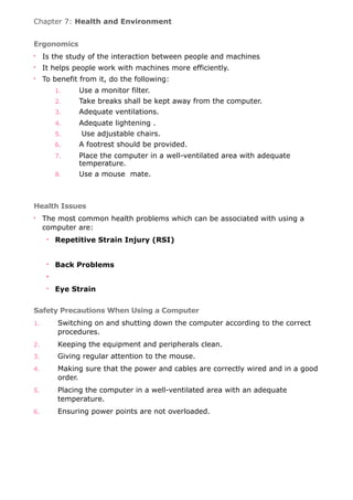 Chapter 7: Health and Environment
Ergonomics
• Is the study of the interaction between people and machines
• It helps people work with machines more efficiently.
• To benefit from it, do the following:
1. Use a monitor filter.
2. Take breaks shall be kept away from the computer.
3. Adequate ventilations.
4. Adequate lightening .
5. Use adjustable chairs.
6. A footrest should be provided.
7. Place the computer in a well-ventilated area with adequate
temperature.
8. Use a mouse mate.
Health Issues
• The most common health problems which can be associated with using a
computer are:
• Repetitive Strain Injury (RSI)
• Back Problems
•
• Eye Strain
Safety Precautions When Using a Computer
1. Switching on and shutting down the computer according to the correct
procedures.
2. Keeping the equipment and peripherals clean.
3. Giving regular attention to the mouse.
4. Making sure that the power and cables are correctly wired and in a good
order.
5. Placing the computer in a well-ventilated area with an adequate
temperature.
6. Ensuring power points are not overloaded.
 