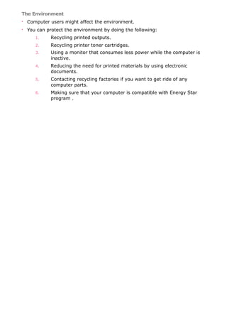 The Environment
• Computer users might affect the environment.
• You can protect the environment by doing the following:
1. Recycling printed outputs.
2. Recycling printer toner cartridges.
3. Using a monitor that consumes less power while the computer is
inactive.
4. Reducing the need for printed materials by using electronic
documents.
5. Contacting recycling factories if you want to get ride of any
computer parts.
6. Making sure that your computer is compatible with Energy Star
program .
 