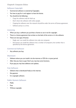 Chapter8: Computer Ethics
Software Copyright
! Commercial software is covered by Copyrights.
! You have to pay for it and register to have the license.
! You should do the following:
! Copy the software only for back up.
! Don’t share the software with other people.
! Copying the software over the network should be under the terms of license agreement.
! Software piracy is a crime.
Licensing
! When you buy a software you purchase a license to use it not for copyright.
! There is a license agreement that written on the back of the carton or in the software.
! There are two type of license:
! Single user: can install the software into only one computer.
! Site license: can install the software into a number of computers, the number that is
specified by the license agreement.
Commercial Software
! Any software you buy.
Shareware
! Software where you can install it via the internet or CD’s for a tryout period.
! After that you have to pay, if don’t you may lose some functions.
! If you pay you may have additions and updates.
Free Software
! Software that is distributed freely on the internet.
! No payment.
! It is copyright software.
Public Domain Software
! Public
! Free
! Without copyright.
 