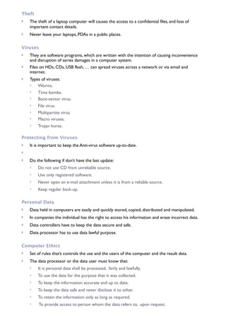 Theft
! The theft of a laptop computer will causes the access to a confidential files, and loss of
important contact details.
! Never leave your laptops, PDAs in a public places.
Viruses
! They are software programs, which are written with the intention of causing inconvenience
and disruption of series damages in a computer system.
! Files on HDs, CDs, USB flash, … can spread viruses across a network or via email and
internet.
! Types of viruses:
! Worms.
! Time bombs.
! Boot-sector virus.
! File virus.
! Multipartite virus.
! Macro viruses.
! Trojan horse.
Protecting from Viruses
! It is important to keep the Anti-virus software up-to-date.
!
! Do the following if don’t have the last update:
! Do not use CD from unreliable source.
! Use only registered software.
! Never open an e-mail attachment unless it is from a reliable source.
! Keep regular back-up.
Personal Data
! Data held in computers are easily and quickly stored, copied, distributed and manipulated.
! In companies the individual has the right to access his information and erase incorrect data.
! Data controllers have to keep the data secure and safe.
! Data processor has to use data lawful purpose.
Computer Ethics
! Set of rules that’s controls the use and the users of the computer and the result data.
! The data processor or the data user must know that:
! It is personal data shall be processed, fairly and lawfully.
! To use the data for the purpose that it was collected.
! To keep the information accurate and up to date.
! To keep the data safe and never disclose it to other.
! To retain the information only as long as required.
! To provide access to person whom the data refers to, upon request.
 