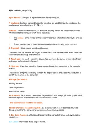 Input Devices ‫ا%د#"ل‬ ‫و)(ات‬
Input devices Allow you to input information to the computer.
1- keyboard :Contains standard typewriter keys that are used to input the words and the
numbers and specialized keys (F1,F2,…).
2-Mouse : small hand-held device, as it moved, a rolling ball on the underside transmits
information to the computer which move he cursor.
• The cursor : is the symbol on the screen that shows where the data may be entered
next.
• The mouse has two or three buttons to perform the actions by press on them.
3- Trackball : it is a mouse turned upside down.
The user rotate the ball with the fingers to move the cursor on the screen, and it saves the
space which is taken up by the mouse.
4- Touch pad : it is touch – sensitive device. We can move the cursor by move the finger
on the pad surface (used in laptops).
5- Light pen :it is a light sensitive device, or pen-like device, connected to the computer
by wire .
The user can bring the pen to any point on the display screen and press the pen button to
identify the location to the computer.
-the light pen used in :
-Moving a cursor .
-Selecting Objects .
-read the bar codes.
-6- Scanners: the scanners can convert page contents text, image , pictures, graphics into
electronic signals, that the computer can handle and store it.
-the Scanners can read the bar codes.
Optical character recognition (OCR): is a system which decode scanned input into
binary format that the computer understand, edit, compute, process.
7- Bar Code Reader:is a Photoelectric scanner that translate the bar code symbols into
digital form.
Bar Codes: the vertical zebra striped marks .
 