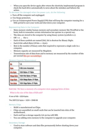 • When you open the device again after return the electricity implemented program is
check the hard drive automatically to news about the mistakes and failures the
action .
To decrease the damaged when the power cuts, do the following:
1- Turn off the computer and unplugged.
2- Use Surge protectors.
3- Use an Uninterrupted Power Supply(UPS) that will keep the computer running for a
little period to save your work and shut down your computer.
Representing Data in the Computer
• Main memory similar human memory and secondary memory like WordPad or the
book, both to remember certain information but operate in a special way.
• The data are stored in the computer by using binary system (symbols 0.1).
• Off = 0 , On=1
• Each of these symbols are named (bit), bit is shortcut for Binary Digits.
• Each 8-bit called (Byte) (8 bits = 1 byte).
• Byte is the number of binary units that required to represent a single code in a
computer.
• Memory capacity are measured by Megabyte.
• Transmission rate of data from and to memory are measured by the number of bits
per second Bits per seconds(bps)
Memory Capacity Measurement
Bit 1,0
Byte 8 Bit (one character)
Kilo Byte 1024 Byte= 210 Byte
Mega Byte 1024 Kilo Byte= 220 Byte
Giga Byte 1024 Mega Byte= 230 Byte
Tera Byte 1024 Giga Byte= 240 Byte
Exercise: We have a memory of a computer store 2097152 bytes of data
What is the size of the data of KB unit?
If#one#of#KB#=#1024#bytes
The#2097152#bytes#÷#1024#=#2048#KB
Memory Chips
• RAM is manufactured on Chips.
• Chips are assembled on small cards that can be inserted into slots of the
motherboard.
• Each card has a storage capacity (16-32-64-128) MB.
• You can adding extra memory to the computer to upgrade your computer.
Secondary Storage
• Used to store software and data files permanently before shutting down your
computer.
 