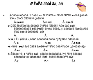 Æèøèã äààë ãàâ àð

1.    Äóãóé÷íûõóðä íü öàãò 32 êì áºãººä 2 õîòûí õîîðîíä 8 öàã ÿâäàã
      áîë 2 õîòûí õîîðîíäîõ çàéã îë
          À.265 êì                Á256êì.       Â. 356êì
     2.Çóíû îëèìïèéí ã¿éëòèéí òºðºëä îðîëöñîí Áàò öàã 35 êì
          õóðäòàéãààð 3öàã45 ìèí ã¿éæ òýðã¿¿í áàéðàíä îðæýý.Áàò
          ÿìàð çàéíä óðàëäñàí áý?
          À.                        Á.                 Â.
     3.320 Êì çàìûã 4 öàãò òóóëäàã ãàëò òýðýãíèé õðäûã îë.
          À. 8                      Á.80               Â.1 280
     4.Ñàðä 240ì í¿õ õäàã àæèë÷èí ºäºðò õýäýí ìåòð í¿õ óõàõ âý?
          À.80                     Á.8                 â.240
     5.Êîìáàéí÷èí 5 ºäºðò 80òí áóäàé õóðààäàã. Íýã ºäºð õóðààõ
          áóóäàéã 4òí äààöòàé ìàøèí õýäýí óäàà çººõ âý?
          À.3                       Á.4                â.5
 